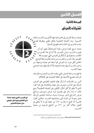 ‫ﺍﻟﻔﺼﻞ ﺍﻟﺜﺎﻣﻦ‬

                                               ‫א‪‬א‪ W‬‬

                                        ‫‪‬א‪ ‬‬

      ‫ﲥﺪﻑ ﻣﺮﺣﻠﺔ اﻟﻌﺮض إﱃ ﺗﻘﺪﻳﻢ اﳌﻮاﺟﻬﺔ اﻷﻭﱃ ﺑﲔ اﳌﺘﺪرب ﻭاﳌﺎدة‬
      ‫اﻟﺘﺪرﻳﺒﻴﺔ. ﻭﺑﺪء اﻟﻌﻤﻠﻴﺔ اﻟﺘﻌﻠﻴﻤﻴﺔ ﺑﺸﻜﻞ إﳚﺎﰊ ﻭﺑﻄﺮﻳﻘﺔ ﺗﻀﻤﻦ‬
                      ‫ﺟﺬب اﳌﺘﺪرﺑﲔ إﱃ اﳌﺎدة ﻭاﻧﺨﺮاﻃﻬﻢ ﰲ اﻟﻌﻤﻠﻴﺔ.‬
                        ‫ﹰ‬
           ‫ﻋﻨﺪﻣﺎ ﻧﺴﻤﻊ ﻛﻠﻤﺔ ﻋﺮض, ﻓﺈﻧﻨﺎ أﻭﺗﻮﻣﺎﺗﻴﻜﻴﺎ ﻧﻔﻬﻢ أﳖﺎ أﻣﺮ‬
           ‫ﻳﻘﻮﻡ ﺑﻪ اﳌﺪرب, ﻭﻟﻴﺲ اﳌﺘﺪرب. إﻻ أﻧﻨﺎ ﰲ ﻫﺬا اﻟﻘﺴﻢ ﻣﻦ‬
                                          ‫ﱢ‬
            ‫اﻟﻜﺘﺎب ﺳﻨﺪﻋﻮﻙ إﱃ أﻥ ﹸﺗﻔﻜﺮ ﰲ اﻟﻌﺮض ﻛﴚء ﻳﻘﻮﻡ ﺑﻪ ﻛﻼ‬
                ‫ﹰ‬                                      ‫ﹰ‬
        ‫اﻟﻄﺮﻓﲔ ﻣﻌﺎ, اﳌﺪرب ﻭاﳌﺘﺪرب, ﺑﺪرﺟﺎت ﺗﺘﻔﺎﻭت ﻭﻓﻘﺎ ﻟﻠﻮﺿﻊ‬
      ‫اﳋﺎص ﻟﻜﻞ دﻭرة. إﻥ اﻟﻌﺮض ﻛﲈ أﺳﻠﻔﻨﺎ ﻫﻮ ﻋﻤﻠﻴﺔ ﻣﻮاﺟﻬﺔ, ﻣﻦ‬
      ‫ﻭاﺟﺐ اﳌﺪرب أﻥ ﻳﻘﻮد ﻫﺬﻩ اﻟﻌﻤﻠﻴﺔ, إﻻ أﻥ اﳌﻮاﺟﻬﺔ ﺑﺤﺪ ذاﲥﺎ ﻫﻲ‬
                                                     ‫ﻣﻬﻤﺔ اﳌﺘﺪرب.‬
      ‫إذا ﻓﻬﻤﺖ ﻣﺮﺣﻠﺔ اﻟﻌﺮض ﻛﴚء ﻳﻘﺪﻣﻪ اﳌﺪرب ﻟﻠﻤﺘﺪرب, ﻓﺈﻥ ﻫﺬﻩ‬
            ‫اﳌﺮﺣﻠﺔ ﺳﺘﺼﺒﺢ اﻷﺿﻌﻒ ﰲ اﳊﻠﻘﺔ اﻟﺘﻌﻠﻴﻤﻴﺔ ﻋﲆ اﻹﻃﻼﻕ.‬
                                       ‫ﱢ‬
      ‫أﻟﻴﺲ ﻣﻦ اﳌﻔﺎرﻗﺎت أﻥ ﹸﻳﺮﻛﺰ ﻧﻈﺎﻡ اﻟﺘﻌﻠﻴﻢ اﻟﺘﻘﻠﻴﺪﻱ ﻋﲆ اﻟﻌﺮض‬
      ‫اﳌﺮﺗﻜﺰ ﻋﲆ اﳌﺪرب, ﻭﻳﴫﻑ ﺟﻞ ﺟﻬﺪﻩ ﻭإﻣﻜﺎﻧﻴﺎﺗﻪ ﻋﲆ ﻫﺬا اﳉﺰء‬
                                                  ‫ﱢ‬
      ‫اﻟﺬﻱ ﻻ ﳛﻘﻖ إﻻ أﻗﻞ اﻟﺘﺄﺛﲑ اﻹﳚﺎﰊ ﻋﲆ اﻟﻌﻤﻠﻴﺔ اﻟﺘﻌﻠﻴﻤﻴﺔ? ﻭﻣﻊ‬
      ‫ذﻟﻚ, ﻣﺎ زﻟﻨﺎ ﻧﺮﻛﺰ ﻋﲆ ﺗﺼﻤﻴﻢ ﻣﻮاد ﻋﺮض ﻭﻋﺮﻭض ﺑﱪﻧﺎﻣﺞ‬
      ‫ﻋﺮض اﻟﴩاﺋﺢ )ﺑﺎﻭر ﺑﻮﻳﻨﺖ ( ﻭﻣﻮاد ﻣﺴﺎﻋﺪة ﻟﻠﺘﻌﻠﻴﻢ ﻭأﻭراﻕ‬
                                        ‫١‬



      ‫ﻋﻤﻞ ﻭﻏﲑﻫﺎ ﻣﻦ اﳌﻮاد اﻟﺘﻲ ﻳﺴﺘﺨﺪﻣﻬﺎ اﳌﺘﺪرب. ﻳﻤﻜﻨﻨﻲ اﻟﻘﻮﻝ‬
                                                         ‫ﹰ‬
      ‫ﺗﻘﺪﻳﺮﻳﺎ أﻧﻨﺎ ﻧﻀﻊ ﻣﺎ ﻳﻘﺎرب ٠٨% ﻣﻦ ﺟﻬﺪﻧﺎ ﰲ ﻣﺎ ﻻ ﻳﻌﻄﻲ ﰲ‬
      ‫أﻓﻀﻞ ﺣﺎﻻﺗﻪ أﻛﺜﺮ ﻣﻦ ٠٢% ﻣﻦ اﻟﻨﺘﺎﺋﺞ اﳌﺮﺟﻮة ﻣﻦ ﻋﻤﻠﻴﺔ‬
                                                       ‫اﻟﺘﺪرﻳﺐ.‬


                                                                           ‫١‬
               ‫‪ :Microsoft PowerPoint‬ﺑﺮﻧﺎﻣﺞ ﻋﺮض اﻟﺸﺮاﺋﺢ اﻷﺷﻬﺮ ﻓﻲ اﻟﻌﺎﻟﻢ.‬




‫731‬
 