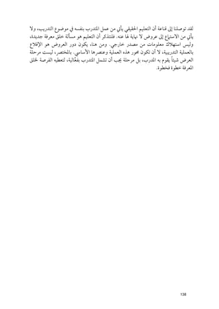 ‫ﻟﻘﺪ ﺗﻮﺻﻠﻨﺎ إﱃ ﻗﻨﺎﻋﺔ أﻥ اﻟﺘﻌﻠﻴﻢ اﳊﻘﻴﻘﻲ ﻳﺄﰐ ﻣﻦ ﻋﻤﻞ اﳌﺘﺪرب ﺑﻨﻔﺴﻪ ﰲ ﻣﻮﺿﻮع اﻟﺘﺪرﻳﺐ, ﻭﻻ‬
‫ﻳﺄﰐ ﻣﻦ اﻻﺳﺘﲈع إﱃ ﻋﺮﻭض ﻻ ﳖﺎﻳﺔ ﳍﺎ ﻋﻨﻪ. ﻓﻠﻨﺘﺬﻛﺮ أﻥ اﻟﺘﻌﻠﻴﻢ ﻫﻮ ﻣﺴﺄﻟﺔ ﺧﻠﻖ ﻣﻌﺮﻓﺔ ﺟﺪﻳﺪة,‬
‫ﻭﻟﻴﺲ اﺳﺘﻬﻼﻙ ﻣﻌﻠﻮﻣﺎت ﻣﻦ ﻣﺼﺪر ﺧﺎرﺟﻲ. ﻭﻣﻦ ﻫﻨﺎ, ﻳﻜﻮﻥ دﻭر اﻟﻌﺮﻭض ﻫﻮ اﻹﻗﻼع‬
‫ﺑﺎﻟﻌﻤﻠﻴﺔ اﻟﺘﺪرﻳﺒﻴﺔ, ﻻ أﻥ ﺗﻜﻮﻥ ﳏﻮر ﻫﺬﻩ اﻟﻌﻤﻠﻴﺔ ﻭﻋﻨﴫﻫﺎ اﻷﺳﺎﳼ. ﺑﺎﳌﺨﺘﴫ, ﻟﻴﺴﺖ ﻣﺮﺣﻠﺔ‬
                                                                       ‫ﹰ‬
‫اﻟﻌﺮض ﺷﻴﺌﺎ ﻳﻘﻮﻡ ﺑﻪ اﳌﺪرب, ﺑﻞ ﻣﺮﺣﻠﺔ ﳚﺐ أﻥ ﺗﺸﻤﻞ اﳌﺘﺪرب ﺑﻔﻌﺎﻟﻴﺔ, ﻟﺘﻌﻄﻴﻪ اﻟﻔﺮﺻﺔ ﳋﻠﻖ‬
                       ‫ﱠ‬
                                                               ‫اﳌﻌﺮﻓﺔ ﺧﻄﻮة ﻓﺨﻄﻮة.‬




                                                                          ‫831‬
 