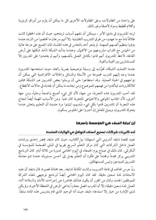 ‫ﻋﲆ ﻭاﺣﺪة ﻣﻦ اﻟﻄﺎﻭﻻت, ﻭﻋﲆ اﻟﻄﺎﻭﻻت اﻷﺧﺮ￯ ﻛﻞ ﻣﺎ ﻳﻤﻜﻦ أﻥ ﻳﻠﺰﻡ ﻣﻦ أﻭراﻕ ﻛﺮﺗﻮﻧﻴﺔ‬
                                            ‫ﻭأﻗﻼﻡ ﲣﻄﻴﻂ ﻭﻣﻮاد ﻻﺻﻘﺔ ﻭﻏﲑ ذﻟﻚ.‬
‫ﺗﺮدد اﳌﺘﺪرﺑﻮﻥ ﰲ ﺑﺎدئ اﻷﻣﺮ , ﻭﻳﻤﻜﻦ أﻥ ﻧﺘﻔﻬﻢ أﺳﺒﺎب ﺗﺮددﻫﻢ, ﺣﻴﺚ أﻥ ﻫﺬﻩ اﳋﻄﻮة ﻛﺎﻧﺖ‬
                                                                              ‫ﹰ ﹰ‬
‫ﻃﻼﻗﺎ ﺗﺎﻣﺎ ﻣﻊ ﻣﺎ ﻋﻬﺪﻭﻩ ﻣﻦ ﻃﺮﻕ اﻟﺘﺪرﻳﺐ اﻟﺘﻘﻠﻴﺪﻳﺔ. إﻻ أﳖﻢ ﴎﻋﺎﻥ ﻣﺎ ﲣﻠﺼﻮا ﻣﻦ اﻟﱰدد ﻋﻨﺪﻣﺎ‬
‫ﺑﺪؤﻭا ﺑﺘﻨﻈﻴﻢ أﻧﻔﺴﻬﻢ ﻟﻠﻤﻬﻤﺔ. ﱂ ﻳﺸﻌﺮ أﺣﺪ ﺑﺎﻟﻨﻌﺎس ﰲ ﻫﺬﻩ اﳉﻠﺴﺔ, ﻛﺎﻥ اﳉﻤﻴﻊ ﻋﲆ درﺟﺔ ﻋﺎﻟﻴﺔ‬
‫ﻣﻦ اﳊﲈس ﻣﻊ اﻗﱰاب ﻣﴩﻭﻋﻬﻢ ﻣﻦ اﻻﻛﺘﲈﻝ. ﻭﻋﻨﺪﻣﺎ ﺑﺪأت اﻟﺸﺒﻜﺔ ﺗﺄﺧﺬ ﺷﻜﻠﻬﺎ ﻋﲆ أرض‬
‫اﻟﻘﺎﻋﺔ, ﻻﺣﻆ اﳌﺘﺪرﺑﻮﻥ أﳖﻢ ﻗﺎﻣﻮا ﺑﻜﺎﻣﻞ اﻟﻌﻤﻞ ﺑﺄﻧﻔﺴﻬﻢ, ﻭأﳖﻢ ﱂ ﻳﻌﺘﻤﺪﻭا ﻋﲆ اﳌﺪرﺑﲔ إﻻ‬
                                                         ‫ﻛﻤﺴﺘﺸﺎرﻳﻦ ﺑﲔ اﻟﻔﻴﻨﺔ ﻭاﻟﻔﻴﻨﺔ.‬
‫ﻋﻨﺪﻣﺎ اﻛﺘﻤﻠﺖ اﻟﺸﺒﻜﺔ, ﲢﻮﻟﺖ إﱃ ﻭﺳﻴﻠﺔ ﺗﻮﺿﻴﺤﻴﺔ ﺑﴫﻳﺔ راﺋﻌﺔ, ﺣﻴﺚ اﺳﺘﺨﺪﻣﻬﺎ اﳌﺘﺪرﺑﻮﻥ‬
                                                      ‫ﱠ‬
‫ﻋﻨﺪﻣﺎ ﻭﺟﻪ إﻟﻴﻬﻢ اﳌﺪرب ﳎﻤﻮﻋﺔ ﻣﻦ اﻷﺳﺌﻠﺔ ﻭاﳌﺴﺎﺋﻞ ﻭاﳊﺎﻻت اﻻﻓﱰاﺿﻴﺔ اﻟﺘﻲ ﻳﻤﻜﻦ أﻥ‬
‫ﺗﻮاﺟﻬﻬﻢ ﰲ اﳊﻴﺎة اﻟﻌﻤﻠﻴﺔ. ﻭﻗﺪ اﺳﺘﻄﺎﻋﻮا ﺣﺘﻰ أﻥ ﻳﺮﺳﻠﻮا ﺑﻌﺾ اﳌﺘﺪرﺑﲔ ﻋﱪ اﻟﺸﺒﻜﺔ ﳑﺜﻠﲔ‬
‫ﻟﻼﻟﻜﱰﻭﻧﺎت ﻟﻴﺘﺄﻛﺪﻭا ﻣﻦ ﻓﻬﻤﻬﻢ ﻟﻠﻤﻮﺿﻮع ﻭﻣﻦ ﺗﺒﻌﺎت ﻣﺎ ﻳﻤﻜﻦ أﻥ ﳛﺪث ﰲ ﺣﺎﻻت اﻻﻧﻘﻄﺎع.‬
          ‫ﹰ‬      ‫ﹰ‬
‫ﻟﻘﺪ أﺣﺐ اﳌﺘﺪرﺑﻮﻥ ﻫﺬﻩ اﻟﺘﺠﺮﺑﺔ, ﻣﻦ ﺟﻬﺔ, ﻷﻥ ﻛﻞ ﳾء أﺻﺒﺢ ﻭاﺿﺤﺎ ﻭﺟﻠﻴﺎ, ﻭﻣﻦ ﺟﻬﺔ‬
      ‫ﹰ‬                         ‫ﹰ‬
‫أﺧﺮ￯, ﻷﻥ اﳉﺎﻧﺐ اﳉﲈﻋﻲ ﻭاﻻﺟﺘﲈﻋﻲ ﻟﻠﺘﺠﺮﺑﺔ ﻛﺎﻥ ﻏﻨﻴﺎ. ﻭﻣﻦ اﻷﺳﺒﺎب اﳌﻬﻤﺔ أﻳﻀﺎ ﻟﻨﺠﺎح‬
‫ﻫﺬﻩ اﻟﺘﺠﺮﺑﺔ أﻥ اﳌﺘﺪرﺑﲔ ﻗﺎﻣﻮا ﺑﻜﻞ ﳾء ﺑﺄﻳﺪﳞﻢ, ﻟﻴﺜﺒﺘﻮا ﻣﺮة ﺟﺪﻳﺪة أﻥ اﻟﺘﻌﻠﻴﻢ ﻳﻨﺘﻌﺶ ﻋﻨﺪﻣﺎ‬
                            ‫ﻳﺘﺤﺮﻙ اﳌﺘﺪرﺑﻮﻥ, ﻭﻳﻤﻴﻞ ﻟﻠﻔﺸﻞ إﻥ ﹸأﺟﱪﻭا ﻋﲆ اﳉﻠﻮس ﺑﺴﻜﻮﻥ.‬


                                         ‫ﺇﻥ ﻏﺮﻓﺔ ﺍﻟﺼﻒ ﻫﻲ ﺍﻟﻤﺆﺳﺴﺔ ﺑﺄﺳﺮﻫﺎ‬
                    ‫ﺃﺣﺪ ﻛﺒﺮﻳﺎﺕ ﺷﺮﻛﺎﺕ ﺗﺼﻨﻴﻊ ﺃﻧﺼﺎﻑ ﺍﻟﻨﻮﺍﻗﻞ ﻓﻲ ﺍﻟﻮﻻﻳﺎﺕ ﺍﻟﻤﺘﺤﺪﺓ‬
‫ﻧﻌﻮد ﻟﻘﺼﺔ داﻳﻔﺪ أﻧﺪرﻭﲏ اﻟﺘﻲ اﺳﺘﻬﻠﻠﻨﺎ ﲠﺎ اﻟﻜﺘﺎب, ﺣﻴﺚ ﻛﺎﻥ داﻳﻔﺪ ﳛﴬ إﺣﺪ￯ ﻭرﺷﺎت‬
                                             ‫ﱡ‬
‫اﻟﻌﻤﻞ داﺧﻞ اﻟﴩﻛﺎت اﻟﺘﻲ ﻛﺎﻥ ﻣﺮﻛﺰ اﻟﺘﻌﻠﻢ اﻟﴪﻳﻊ ﳚﺮﳞﺎ ﰲ اﳌﺒﺎﲏ اﻟﻀﺨﻤﺔ ﻟﻠﻤﺆﺳﺴﺔ ﰲ‬
‫أﻟﺒﻜﺮﻛﻲ. ﻛﺎﻥ ذﻟﻚ ﰲ ﺻﺒﺎح ﻳﻮﻡ اﳉﻤﻌﺔ, ﰲ اﻟﻴﻮﻡ اﳋﺘﺎﻣﻲ ﻟﺪﻭرة ﻣﻦ ﺛﻼﺛﺔ أﻳﺎﻡ. ﻛﺎﻥ اﻟﱪﻧﺎﻣﺞ‬
                                          ‫ﱡ‬
‫اﻟﺘﺪرﻳﺒﻲ ﻳﺮﻛﺰ ﳎﺪد ﹰا ﻭﳎﺪد ﹰا ﻋﲆ ﻓﻜﺮة أﻥ اﻟﺘﻌﻠﻢ ﻳﺼﻞ إﱃ أﺣﺴﻦ ﻣﺴﺘﻮﻳﺎﺗﻪ ﻋﻨﺪﻣﺎ ﺗﺘﻢ ﻣﻌﺎﻣﻠﺔ‬
                                                   ‫اﳌﺘﺪرﺑﲔ ﻛﻤﺒﺪﻋﲔ ﻭﻟﻴﺲ ﻛﻤﺴﺘﻬﻠﻜﲔ.‬
                                                                                 ‫ﱠ‬
‫رﻥ ﺟﺮس اﳍﺎﺗﻒ ﰲ ﻗﺎﻋﺔ اﻟﺘﺪرﻳﺐ, ﻭﻛﺎﻧﺖ اﳌﻜﺎﳌﺔ ﻟﺪاﻳﻔﺪ. ﺑﻌﺪ ﳏﺎدﺛﺔ ﻗﺼﲑة, ﻗﺎﻝ داﻳﻔﺪ أﻥ ﻋﻠﻴﻪ‬
                              ‫ﹰ‬
‫اﻻﺳﺘﺌﺬاﻥ ﳌﺪة ﺗﺴﻌﲔ دﻗﻴﻘﺔ. ﻟﻘﺪ ﻛﺎﻥ اﻟﻴﻮﻡ اﳋﺘﺎﻣﻲ أﻳﻀﺎ ﻟﱪﻧﺎﻣﺞ ﺗﻮﺟﻴﻬﻲ ﺗﻨﻔﺬﻩ اﻟﴩﻛﺔ‬
‫ﻟﻠﻤﻮﻇﻔﲔ اﳉﺪد, ﻭﻛﺎﻥ ﻣﻦ اﳌﻘﺮر أﻥ ﻳﻜﻮﻥ ﻫﻨﺎﻟﻚ ﳏﺎﴐة ﻋﻦ إﺟﺮاءات اﻷﻣﺎﻥ ﻭاﻟﺴﻼﻣﺔ أﺛﻨﺎء‬
‫اﻟﻌﻤﻞ ﳌﺪة ﺗﺴﻌﲔ دﻗﻴﻘﺔ, إﻻ أﻥ اﳌﺪرب اﺗﺼﻞ ﻣﻌﺘﺬر ﹰا ﺑﺪاﻋﻲ اﳌﺮض ﰲ اﻟﻠﺤﻈﺔ اﻷﺧﲑة, ﻭﱂ ﻳﻜﻦ‬
 ‫ﹰ‬
‫ﻟﺪ￯ اﻹدارة ﻣﻦ ﺧﻴﺎر إﻻ اﺳﺘﺪﻋﺎء داﻳﻔﺪ ﺣﻴﺚ أﻧﻪ اﻟﻮﺣﻴﺪ اﻟﺬﻱ ﻗﺎﻡ ﺑﺘﺪرﻳﺲ ﻫﺬﻩ اﳌﺎدة ﺳﺎﺑﻘﺎ.‬



   ‫541‬
 