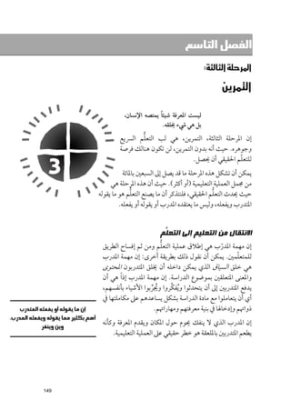 ‫ﺍﻟﻔﺼﻞ ﺍﻟﺘﺎﺳﻊ‬

                                             ‫א‪‬א‪ W‬‬

                                                    ‫א‪ ‬‬

                              ‫ﹰ‬
                ‫ﻟﻴﺴﺖ اﳌﻌﺮﻓﺔ ﺷﻴﺌﺎ ﻳﻤﺘﺼﻪ اﻹﻧﺴﺎﻥ,‬
                                ‫ﺑﻞ ﻫﻲ ﳾء ﳜﻠﻘﻪ.‬
                      ‫ﱡ‬
              ‫إﻥ اﳌﺮﺣﻠﺔ اﻟﺜﺎﻟﺜﺔ, اﻟﺘﻤﺮﻳﻦ, ﻫﻲ ﻟﺐ اﻟﺘﻌﻠﻢ اﻟﴪﻳﻊ‬
              ‫ﻭﺟﻮﻫﺮﻩ. ﺣﻴﺚ أﻧﻪ ﺑﺪﻭﻥ اﻟﺘﻤﺮﻳﻦ, ﻟﻦ ﺗﻜﻮﻥ ﻫﻨﺎﻟﻚ ﻓﺮﺻﺔ‬
                                                           ‫ﹼ‬
                                         ‫ﻟﻠﺘﻌﻠﻢ اﳊﻘﻴﻘﻲ أﻥ ﳛﺼﻞ.‬
                 ‫ﻳﻤﻜﻦ أﻥ ﺗﺸﻜﻞ ﻫﺬﻩ اﳌﺮﺣﻠﺔ ﻣﺎ ﻗﺪ ﻳﺼﻞ إﱃ اﻟﺴﺒﻌﲔ ﺑﺎﳌﺎﺋﺔ‬
           ‫ﻣﻦ ﳎﻤﻞ اﻟﻌﻤﻠﻴﺔ اﻟﺘﻌﻠﻴﻤﻴﺔ )أﻭ أﻛﺜﺮ(. ﺣﻴﺚ أﻥ ﻫﺬﻩ اﳌﺮﺣﻠﺔ ﻫﻲ‬
                     ‫ﱡ‬                                ‫ﱡ‬
      ‫ﺣﻴﺚ ﳛﺪث اﻟﺘﻌﻠﻢ اﳊﻘﻴﻘﻲ, ﻓﻠﻨﺘﺬﻛﺮ أﻥ ﻣﺎ ﻳﺼﻨﻊ اﻟﺘﻌﻠﻢ ﻫﻮ ﻣﺎ ﻳﻘﻮﻟﻪ‬
               ‫اﳌﺘﺪرب ﻭﻳﻔﻌﻠﻪ, ﻭﻟﻴﺲ ﻣﺎ ﻳﻌﺘﻘﺪﻩ اﳌﺪرب أﻭ ﻳﻘﻮﻟﻪ أﻭ ﻳﻔﻌﻠﻪ.‬


                               ‫ﺍﻻﻧﺘﻘﺎﻝ ﻣﻦ ﺍﻟﺘﻌﻠﻴﻢ ﺇﻟﻰ ﺍﻟﺘﻌ ﱡﻢ‬
                                ‫ﻠ‬
                               ‫ﱡ‬
       ‫إﻥ ﻣﻬﻤﺔ اﳌﺪرب ﻫﻲ إﻃﻼﻕ ﻋﻤﻠﻴﺔ اﻟﺘﻌﻠﻢ ﻭﻣﻦ ﺛﻢ إﻓﺴﺎح اﻟﻄﺮﻳﻖ‬
                                                       ‫ﹼ‬
       ‫ﻟﻠﻤﺘﻌﻠﻤﲔ. ﻳﻤﻜﻦ أﻥ ﻧﻘﻮﻝ ذﻟﻚ ﺑﻄﺮﻳﻘﺔ أﺧﺮ￯: إﻥ ﻣﻬﻤﺔ اﳌﺪرب‬ ‫ﹼ‬
       ‫ﻫﻲ ﺧﻠﻖ اﻟﺴﻴﺎﻕ اﻟﺬﻱ ﻳﻤﻜﻦ داﺧﻠﻪ أﻥ ﳜﻠﻖ اﳌﺘﺪرﺑﻮﻥ اﳌﺤﺘﻮ￯‬
       ‫ﻭاﳌﻌﻨﻰ اﳌﺘﻌﻠﻘﲔ ﺑﻤﻮﺿﻮع اﻟﺪراﺳﺔ. إﻥ ﻣﻬﻤﺔ اﳌﺪرب إذ ﹰا ﻫﻲ أﻥ‬
                                   ‫ﱢ‬
       ‫ﻳﺪﻓﻊ اﳌﺘﺪرﺑﲔ إﱃ أﻥ ﻳﺘﺤﺪﺛﻮا ﻭ ﹸﻳﻔﻜﺮﻭا ﻭﳚﺮﺑﻮا اﻷﺷﻴﺎء ﺑﺄﻧﻔﺴﻬﻢ,‬
                           ‫ﹸ ﱢ‬
       ‫أﻱ أﻥ ﻳﺘﻌﺎﻣﻠﻮا ﻣﻊ ﻣﺎدة اﻟﺪراﺳﺔ ﺑﺸﻜﻞ ﻳﺴﺎﻋﺪﻫﻢ ﻋﲆ ﻣﻜﺎﻣﻠﺘﻬﺎ ﰲ‬
                            ‫ذﻭاﲥﻢ ﻭإدﺧﺎﳍﺎ ﰲ ﺑﻨﻴﺔ ﻣﻌﺮﻓﺘﻬﻢ ﻭﻣﻬﺎراﲥﻢ.‬
       ‫إﻥ اﳌﺪرب اﻟﺬﻱ ﻻ ﻳﻨﻔﻚ ﳛﻮﻡ ﺣﻮﻝ اﳌﻜﺎﻥ ﻭﻳﻘﺪﻡ اﳌﻌﺮﻓﺔ ﻭﻛﺄﻧﻪ‬
           ‫ﻳﻄﻌﻢ اﳌﺘﺪرﺑﲔ ﺑﺎﳌﻠﻌﻘﺔ ﻫﻮ ﺧﻄﺮ ﺣﻘﻴﻘﻲ ﻋﲆ اﻟﻌﻤﻠﻴﺔ اﻟﺘﻌﻠﻴﻤﻴﺔ.‬




‫941‬
 