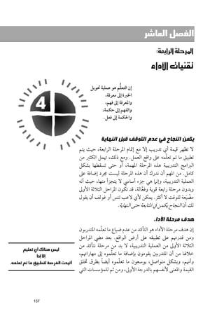 ‫ﺍﻟﻔﺼﻞ ﺍﻟﻌﺎﺷﺮ‬

                                             ‫א‪‬א‪‬א‪W‬‬

                                       ‫‪‬א‪‬א‪ ‬‬

                           ‫ﱡ‬
           ‫إﻥ اﻟﺘﻌﻠﻢ ﻫﻮ ﻋﻤﻠﻴﺔ ﲢﻮﻳﻞ‬
                   ‫اﳋﱪة إﱃ ﻣﻌﺮﻓﺔ,‬
                   ‫ﻭاﳌﻌﺮﻓﺔ إﱃ ﻓﻬﻢ,‬
                 ‫ﻭاﻟﻔﻬﻢ إﱃ ﺣﻜﻤﺔ,‬
                  ‫ﻭاﳊﻜﻤﺔ إﱃ ﻓﻌﻞ.‬


                 ‫ﻳﻜﻤﻦ ﺍﻟﻨﺠﺎﺡ ﻓﻲ ﻋﺪﻡ ﺍﻟﺘﻮﻗﻒ ﻗﺒﻞ ﺍﻟﻨﻬﺎﻳﺔ‬
      ‫ﻻ ﺗﻈﻬﺮ ﻗﻴﻤﺔ أﻱ ﺗﺪرﻳﺐ إﻻ ﻣﻊ إﲤﺎﻡ اﳌﺮﺣﻠﺔ اﻟﺮاﺑﻌﺔ, ﺣﻴﺚ ﻳﺘﻢ‬
                                                    ‫ﹼ‬
      ‫ﺗﻄﺒﻴﻖ ﻣﺎ ﺗﻢ ﺗﻌﻠﻤﻪ ﻋﲆ ﻭاﻗﻊ اﻟﻌﻤﻞ. ﻭﻣﻊ ذﻟﻚ, ﲥﻤﻞ اﻟﻜﺜﲑ ﻣﻦ‬
      ‫اﻟﱪاﻣﺞ اﻟﺘﺪرﻳﺒﻴﺔ ﻫﺬﻩ اﳌﺮﺣﻠﺔ اﳌﻬﻤﺔ, أﻭ ﺣﺘﻰ ﺗﺴﻘﻄﻬﺎ ﺑﺸﻜﻞ‬
      ‫ﻛﺎﻣﻞ. ﻣﻦ اﳌﻬﻢ أﻥ ﻧﺪرﻙ أﻥ ﻫﺬﻩ اﳌﺮﺣﻠﺔ ﻟﻴﺴﺖ ﳎﺮد إﺿﺎﻓﺔ ﻋﲆ‬
      ‫اﻟﻌﻤﻠﻴﺔ اﻟﺘﺪرﻳﺒﻴﺔ, ﻭإﻧﲈ ﻫﻲ ﺟﺰء أﺳﺎﳼ ﻻ ﻳﺘﺠﺰأ ﻣﻨﻬﺎ, ﺣﻴﺚ أﻧﻪ‬
      ‫ﻭﺑﺪﻭﻥ ﻣﺮﺣﻠﺔ راﺑﻌﺔ ﻗﻮﻳﺔ ﻭﻓﻌﺎﻟﺔ, ﻗﺪ ﺗﻜﻮﻥ اﳌﺮاﺣﻞ اﻟﺜﻼﺛﺔ اﻷﻭﱃ‬
                                        ‫ﱠ‬
      ‫ﻣﻀﻴﻌﺔ ﻟﻠﻮﻗﺖ ﻻ أﻛﺜﺮ. ﻳﻤﻜﻦ ﻷﻱ ﻻﻋﺐ ﺗﻨﺲ أﻭ ﻏﻮﻟﻒ أﻥ ﻳﻘﻮﻝ‬      ‫ﹾ ﹶ‬
                          ‫ﻟﻚ أﻥ اﻟﻨﺠﺎح ﻳﻜﻤﻦ ﰲ اﳌﺘﺎﺑﻌﺔ ﺣﺘﻰ اﻟﻨﻬﺎﻳﺔ.‬

                                            ‫ﻫﺪﻑ ﻣﺮﺣﻠﺔ ﺍﻷﺩﺍﺀ‬
                 ‫ﹼ‬
      ‫إﻥ ﻫﺪﻑ ﻣﺮﺣﻠﺔ اﻷداء ﻫﻮ اﻟﺘﺄﻛﺪ ﻣﻦ ﻋﺪﻡ ﺿﻴﺎع ﻣﺎ ﺗﻌﻠﻤﻪ اﳌﺘﺪرﺑﻮﻥ‬
      ‫ﻭﻣﻦ ﻗﺪرﲥﻢ ﻋﲆ ﺗﻄﺒﻴﻘﻪ ﻋﲆ أرض اﻟﻮاﻗﻊ. ﺑﻌﺪ ﻣﴤ اﳌﺮاﺣﻞ‬
      ‫اﻟﺜﻼﺛﺔ اﻷﻭﱃ ﻣﻦ اﻟﻌﻤﻠﻴﺔ اﻟﺘﺪرﻳﺒﻴﺔ, ﻻ ﺑﺪ ﻣﻦ ﻣﺮﺣﻠﺔ ﻧﺘﺄﻛﺪ ﻣﻦ‬
                        ‫ﹼ‬
      ‫ﺧﻼﳍﺎ ﻣﻦ أﻥ اﳌﺘﺪرﺑﲔ ﻳﻘﻮﻣﻮﻥ ﺑﺈﺿﺎﻓﺔ ﻣﺎ ﺗﻌﻠﻤﻮﻩ إﱃ ﻣﻬﺎراﲥﻢ,‬
                   ‫ﹰ‬       ‫ﹼ‬
      ‫ﻭأﳖﻢ, ﻭﺑﺸﻜﻞ ﻣﺘﻮاﺻﻞ, ﻳﻮﺳﻌﻮﻥ ﻣﺎ ﺗﻌﻠﻤﻮﻩ أﻳﻀﺎ ﺑﻄﺮﻕ ﲣﻠﻖ‬
      ‫اﻟﻘﻴﻤﺔ ﻭاﳌﻌﻨﻰ ﻷﻧﻔﺴﻬﻢ ﺑﺎﻟﺪرﺟﺔ اﻷﻭﱃ, ﻭﻣﻦ ﺛﻢ ﻟﻠﻤﺆﺳﺴﺎت اﻟﺘﻲ‬




‫751‬
 