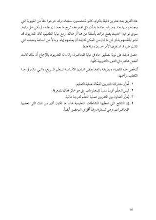 ‫ﹰ‬
‫ﻋﺎد اﻟﻔﺮﻳﻖ ﺑﻌﺪ ﻋﴩﻳﻦ دﻗﻴﻘﺔ ﺑﺎﻟﺘﲈﻡ, ﻛﺎﻧﻮا ﻣﺘﺤﻤﺴﲔ, ﺳﻌﺪاء, ﻭﻗﺪ ﺧﺮﺟﻮا ﺣﻘﺎ ﻣﻦ اﻟﻐﻴﺒﻮﺑﺔ اﻟﺘﻲ‬
                                            ‫ﹸ‬
‫ﻭﺟﺪﻫﻢ ﻓﻴﻬﺎ ﻋﻨﺪ ﻭﺻﻮﻟﻪ. ﻋﻨﺪﻣﺎ ﺑﺪأت ﻛﻞ ﳎﻤﻮﻋﺔ ﺑﴩح ﻣﺎ ﺣﺼﻠﺖ ﻋﻠﻴﻪ, ﱂ ﻳﻜﻦ ﻋﲆ داﻳﻔﺪ‬
‫ﺳﻮ￯ ﺗﻮﺟﻴﻪ اﳊﺪﻳﺚ ﺑﻀﻊ ﻣﺮات ﺑﺄﺳﺌﻠﺔ ﻣﻦ ﻫﻨﺎ أﻭ ﻫﻨﺎﻙ. ﻭﻣﻊ ﳖﺎﻳﺔ اﻟﺘﻘﺪﻳﻢ, ﻛﺎﻥ اﳌﺘﺪرﺑﻮﻥ ﻗﺪ‬
‫ﻗﺎﻣﻮا ﺑﺄﻧﻔﺴﻬﻢ ﺑﺬﻛﺮ ﻛﻞ ﻣﺎ ﻛﺎﻥ ﻣﻦ اﳌﻤﻜﻦ ﻟﺪاﻳﻔﺪ أﻥ ﻳﻌﻠﻤﻬﻢ إﻳﺎﻩ. ﻭﺑﺪﻻﹰ ﻋﻦ اﻟﺴﺎﻋﺔ ﻭﻧﺼﻒ اﻟﺘﻲ‬
                                             ‫ﻛﺎﻧﺖ ﻣﻘﺮرة, اﺳﺘﻐﺮﻕ اﻷﻣﺮ ﲬﺴﲔ دﻗﻴﻘﺔ ﻓﻘﻂ.‬
‫ﺣﺼﻞ داﻳﻔﺪ ﻋﲆ ﻧﻮﺑﺔ ﺗﺼﻔﻴﻖ ﺣﺎد ﰲ ﳖﺎﻳﺔ اﳌﺤﺎﴐة, ﻭﻗﺎﻝ ﻟﻪ اﳌﺘﺪرﺑﻮﻥ ﺑﺎﻹﲨﺎع أﻥ ﺗﻠﻚ ﻛﺎﻧﺖ‬
                                                  ‫ﹼ‬
                                               ‫أﻓﻀﻞ ﳏﺎﴐة ﰲ اﻟﺪﻭرة اﻟﺘﺪرﻳﺒﻴﺔ ﻛﻠﻬﺎ.‬
                        ‫ﹼ‬                                                   ‫ﹼ‬
‫ﹸﺗﻠﺨﺺ ﻫﺬﻩ اﻟﻘﺼﺔ, ﻭﺑﻄﺮﻳﻘﺔ راﺋﻌﺔ, ﺑﻌﺾ اﳌﺒﺎدئ اﻷﺳﺎﺳﻴﺔ ﻟﻠﺘﻌﻠﻢ اﻟﴪﻳﻊ, ﻭاﻟﺘﻲ ﺳﱰد ﰲ ﻫﺬا‬
                                                                         ‫اﻟﻜﺘﺎب, ﻭأﳘﻬﺎ:‬
                                        ‫١. ﹸﺗﻌﺰز ﻣﺸﺎرﻛﺔ اﳌﺘﺪرﺑﲔ اﻟﻔﻌﺎﻟﺔ ﻋﻤﻠﻴﺔ اﻟﺘﻌﻠﻴﻢ.‬
                                                          ‫ﱠ‬                    ‫ﱢ‬
                                                             ‫ﹰ‬    ‫ﹰ‬       ‫ﱡ‬
                      ‫٢. ﻟﻴﺲ اﻟﺘﻌﻠﻢ ﲣﺰﻳﻨﺎ ﺳﻠﺒﻴﺎ ﻟﻠﻤﻌﻠﻮﻣﺎت, ﺑﻞ ﻫﻮ ﺧﻠﻖ ﻓﻌﺎﻝ ﻟﻠﻤﻌﺮﻓﺔ.‬
                                 ‫ﱠ‬
                                               ‫ﱡ‬
                                ‫٣. ﹸﻳﻌﺰز اﻟﺘﻌﺎﻭﻥ ﺑﲔ اﳌﺘﺪرﺑﲔ ﻋﻤﻠﻴﺔ اﻟﺘﻌﻠﻢ ﻟﺪرﺟﺔ ﻋﺎﻟﻴﺔ.‬
                                                                                 ‫ﱢ‬
                               ‫ﹰ‬
‫٤. إﻥ اﻟﻨﺘﺎﺋﺞ اﻟﺘﻲ ﺗﻌﻄﻴﻬﺎ اﻟﻨﺸﺎﻃﺎت اﻟﺘﻌﻠﻴﻤﻴﺔ ﻏﺎﻟﺒﺎ ﻣﺎ ﺗﻜﻮﻥ أﻛﱪ ﻣﻦ ﺗﻠﻚ اﻟﺘﻲ ﺗﻌﻄﻴﻬﺎ‬
                             ‫ﹰ‬                   ‫ﹰ‬
                            ‫اﳌﺤﺎﴐات, ﻭﻫﻲ ﺗﺴﺘﻐﺮﻕ ﻭﻗﺘﺎ أﻗﻞ ﰲ اﻟﺘﺤﻀﲑ أﻳﻀﺎ.‬




                                                                                   ‫61‬
 