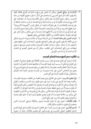 ‫٣. اﳌﺬﻛﺮات ﰲ ﻣﻮاﻗﻊ اﻟﻌﻤﻞ: ﻳﻤﻜﻦ أﻥ ﺗﻌﻤﻞ ﻋﲆ ﻭﺟﻮد ﻣﺬﻛﺮات ﺑﺄﻧﻮاع ﳐﺘﻠﻔﺔ ﲢﻴﻂ‬
                              ‫ﱡ‬
‫ﺑﺎﳋﺮﳚﲔ اﳉﺪد ﻟﻠﱪﻧﺎﻣﺞ اﻟﺘﺪرﻳﺒﻲ ﻭﺗﺴﺎﻋﺪﻫﻢ ﻋﲆ ﹶﺗﺬﻛﺮ ﻣﺎ ﳚﺐ ﻋﻠﻴﻬﻢ ﺗﻄﺒﻴﻘﻪ ﻣﻦ ﻣﺎدة‬
‫اﻟﺘﺪرﻳﺐ. ﻳﻤﻜﻦ ﻭﺿﻊ اﳌﺬﻛﺮات ﻋﲆ ﺷﻜﻞ رﺳﺎﺋﻞ إﻟﻜﱰﻭﻧﻴﺔ دﻭرﻳﺔ, أﻭ ﻣﻠﺼﻘﺎت ﻋﲆ‬
‫آﻻت ﺑﻴﻊ اﻟﻮﺟﺒﺎت اﳋﻔﻴﻔﺔ أﻭ ﻗﺮب ﺑﺮادات اﳌﻴﺎﻩ أﻭ ﰲ اﳌﺼﺎﻋﺪ أﻭ ﻗﺮب ﺳﺎﻋﺎت اﳊﺎﺋﻂ أﻭ‬
‫ﻋﲆ ﻟﻮﺣﺎت اﻹﻋﻼﻧﺎت, أﻭ ﻋﲆ ﻃﺎﻭﻻت اﻟﻐﺪاء أﻭ ﺑﺸﻜﻞ ﻛﺘﻴﺐ "اﻟﻨﺼﻴﺤﺔ اﻷﺳﺒﻮﻋﻴﺔ"‬
               ‫ﹰ‬                                  ‫ﹰ‬
‫ﺣﻴﺚ ﻳﻘﻄﻊ اﳌﺘﺪرﺑﻮﻥ ﻭرﻗﺔ أﺳﺒﻮﻋﻴﺎ ﻟﻴﺠﺪﻭا اﻟﻨﺼﻴﺤﺔ اﻟﺘﺎﻟﻴﺔ. ﻳﻤﻜﻦ أﻳﻀﺎ ﻭﺿﻊ اﳌﺬﻛﺮات‬
‫ﻋﲆ اﳌﺮاﻳﺎ ﰲ دﻭرات اﳌﻴﺎﻩ أﻭ ﻗﺮب آﻟﺔ اﻟﻘﻬﻮة إذا ﻭﺟﺪت أﻭ ﺣﺘﻰ ﺑﺸﻜﻞ رﺳﺎﺋﻞ ﺗﺬﻛﲑ ﻋﲆ‬
                 ‫اﳍﻮاﺗﻒ اﳉﻮاﻟﺔ. ﻫﻨﺎﻟﻚ اﻷﻃﻨﺎﻥ ﻣﻦ اﻷﻓﻜﺎر اﳌﲈﺛﻠﺔ اﻟﺘﻲ ﻳﻤﻜﻦ ﺗﻄﺒﻴﻘﻬﺎ.‬
‫٤. أدﻭات اﻟﺘﻌﺰﻳﺰ ﺑﺎﻟﻮﺳﺎﺋﻂ اﳌﺘﻌﺪدة: أرﺳﻞ أﴍﻃﺔ ﺻﻮﺗﻴﺔ أﻭ ﻣﻠﻔﺎت ﺻﻮﺗﻴﺔ ﺣﺎﺳﻮﺑﻴﺔ ﺑﺸﻜﻞ‬
‫دﻭرﻱ ﻟﻜﺎﻓﺔ اﳋﺮﳚﲔ ﲢﺘﻮﻱ ﻋﲆ ﺑﻌﺾ اﻟﻨﺼﺎﺋﺢ ﻭﻗﺼﺺ اﻟﻨﺠﺎﺣﺎت اﻟﺘﻲ ﺣﻘﻘﻬﺎ ﺑﻌﺾ‬
‫اﳋﺮﳚﲔ ﻫﻨﺎ أﻭ ﻫﻨﺎﻙ. ﻳﻤﻜﻦ اﺳﺘﺒﺪاﻝ اﳌﻠﻔﺎت اﻟﺼﻮﺗﻴﺔ ﺑﻤﻠﻔﺎت ﻓﻴﺪﻳﻮ ﻳﺘﻢ ﻓﻴﻬﺎ ﺗﺴﺠﻴﻞ‬
‫ﺷﻬﺎدات ﻋﻦ ﻭاﻗﻊ اﻟﻨﺠﺎﺣﺎت اﻟﺘﻲ ﲢﻘﻘﺖ. ﻳﻤﻜﻦ أﻥ ﻳﺘﻢ ﺗﺸﻐﻴﻞ اﻟﻔﻴﺪﻳﻮ ﰲ ﻗﺎﻋﺎت‬
                                                 ‫اﻻﺳﱰاﺣﺎت أﻭ إرﺳﺎﻟﻪ ﻋﱪ اﻹﻳﻤﻴﻞ.‬

                                  ‫ﺏ. ﺗﺄﻛﻴﺪ ﺩﻋﻢ ﺍﻟﻤﺆﺳﺴﺔ ﻟﻠﺘﻌﻠﹼﻢ ﺍﻟﺠﺪﻳﺪ:‬
                                                             ‫ﹼ‬             ‫ﹰ‬
‫ﻏﺎﻟﺒﺎ ﻣﺎ ﻳﺘﺒﺨﺮ أﻱ ﺗﻌﻠﻢ ﺟﺪﻳﺪ ﰲ اﳍﻮاء ﺑﺴﺒﺐ ﻏﻴﺎب اﳌﻜﺎﻓﺄة ﻋﲆ ﺗﻄﺒﻴﻘﻪ ﺑﻨﺠﺎح أﻭ اﻟﻌﻘﻮﺑﺔ‬
                  ‫ﹰ‬
‫ﻋﲆ اﻟﻔﺸﻞ ﰲ ذﻟﻚ, أﻭ ﺑﺴﺒﺐ ﻛﻮﻥ ﻃﺒﻴﻌﺔ اﳌﺆﺳﺴﺔ أﻭ ﻫﻴﻜﻠﻴﺘﻬﺎ ﻣﻘﺎﻭﻣﺔ ﻟﻠﺘﻐﻴﲑات اﳉﺪﻳﺪة‬
                                                 ‫ﹰ‬             ‫ﱡ‬         ‫ﹰ‬
‫ﻋﻤﻮﻣﺎ أﻭ ﳍﺬا اﻟﺘﻌﻠﻢ اﳉﺪﻳﺪ ﺧﺼﻮﺻﺎ. إﻥ ﻫﺬا ﳚﻌﻞ ﻣﻦ ﻣﻬﺎﻡ ﻣﺼﻤﻢ اﻟﱪﻧﺎﻣﺞ اﻟﺘﺪرﻳﺒﻲ أﻥ‬
‫ﻳﻌﻤﻞ ﻣﻊ أﺷﺨﺎص آﺧﺮﻳﻦ ﻋﲆ ﻋﺪة ﻣﺴﺘﻮﻳﺎت ﻣﻦ اﳌﺆﺳﺴﺔ ﺑﻐﺮض ﲢﺪﻳﺪ ﻫﺬﻩ اﻟﻌﻮاﺋﻖ‬
                                      ‫ﻭاﻟﺘﺨﻠﺺ ﻣﻨﻬﺎ أﻭ ﲣﻔﻴﻒ آﺛﺎرﻫﺎ ﻋﲆ أﻗﻞ ﺗﻘﺪﻳﺮ.‬
‫١. ﻓ ﹶﹺﺮﻕ ﺗﻄﺒﻴﻖ اﻟﺘﺪرﻳﺐ: اﻋﻤﻞ ﻋﲆ ﺗﺸﻜﻴﻞ ﻓﺮﻳﻖ ﻳﻀﻢ أﻋﻀﺎء ﻣﻦ ﳐﺘﻠﻒ ﻣﺴﺘﻮﻳﺎت اﳌﺆﺳﺴﺔ,‬
‫ﺳﺘﻜﻮﻥ ﻣﻬﻤﺔ ﻫﺬا اﻟﻔﺮﻳﻖ ﻫﻲ إﺟﺮاء ﺟﺮد ﻋﲆ ﻣﺪ￯ ﺗﻄﺒﻴﻖ ﻣﻮاد اﻟﺘﺪرﻳﺐ ﻭﲢﺪﻳﺪ ﻭﲢﻠﻴﻞ‬
‫ﹰ‬
‫أﻳﺔ ﻣﻌﻮﻗﺎت ﻳﻤﻜﻦ أﻥ ﺗﻜﻮﻥ ﻣﻮﺟﻮدة ﰲ اﳌﺆﺳﺴﺔ ﻭﺗﻌﺮﻗﻞ ﻫﺬا اﻟﺘﻄﺒﻴﻖ. ﻳﻤﻜﻦ ﻟﻠﻔﺮﻳﻖ أﻳﻀﺎ‬
‫أﻥ ﻳﻜﻮﻥ ﻣﺴﺆﻭﻻﹰ ﻋﻦ ﻭﺿﻊ ﺧﻄﻂ ﻋﻤﻠﻴﺔ ﻭاﺿﺤﺔ ﺑﻐﺮض إزاﻟﺔ ﻫﺬﻩ اﻟﻌﻮاﺋﻖ أﻭ اﻻﻟﺘﻔﺎﻑ‬
‫ﺣﻮﳍﺎ أﻭ ﲣﻔﻴﻒ آﺛﺎرﻫﺎ اﻟﺴﻠﺒﻴﺔ ﺑﺎﳊﺪ اﻷدﻧﻰ. ﻳﻤﻜﻦ اﻗﱰاح ﳎﻤﻮﻋﺔ ﻣﻦ اﻷﺳﺎﻟﻴﺐ اﻹﳚﺎﺑﻴﺔ‬
‫اﻟﺘﻲ ﻳﻤﻜﻦ ﻣﻦ ﺧﻼﳍﺎ ﻟﻠﻤﺆﺳﺴﺔ أﻥ ﺗﻘﻮﻡ ﺑﺘﻌﺪﻳﻞ ﻧﻈﻤﻬﺎ ﻭإﺟﺮاءاﲥﺎ أﻭ ﺧﻠﻖ ﻧﻈﻢ ﺟﺪﻳﺪة‬
                                    ‫ﺗﺴﺎﻫﻢ ﰲ ﺗﺴﻬﻴﻞ ﺗﻄﺒﻴﻖ اﻟﺘﺪرﻳﺐ ﻋﲆ ﻭاﻗﻊ اﻟﻌﻤﻞ.‬
‫٢. ﻧﻈﺎﻡ اﳌﻜﺎﻓﺂت: اﻋﻤﻞ ﻋﲆ أﻥ ﺗﻘﻮﻡ اﳌﺆﺳﺴﺔ ﺑﺘﻤﻴﻴﺰ ﻭﻣﻜﺎﻓﺄة ﺧﺮﳚﻲ اﻟﺪﻭرات اﻟﺬﻳﻦ‬
                                                           ‫ﹼ‬
                                           ‫ﻳﻨﺠﺤﻮﻥ ﰲ ﺗﻄﺒﻴﻖ ﻣﺎ ﺗﻌﻠﻤﻮﻩ ﺑﺸﻜﻞ ﻓﻌﺎﻝ.‬
                                               ‫ﱠ‬
‫٣. اﻟﺪﻋﻢ اﻹدارﻱ: اﻋﻤﻞ ﻋﲆ ﺗﺪرﻳﺐ اﳌﺪراء ﻋﲆ ﳐﺘﻠﻒ اﳌﺴﺘﻮﻳﺎت اﻹدارﻳﺔ ﻋﲆ ﻛﻴﻔﻴﺔ ﺗﻘﺪﻳﻢ‬
                                 ‫ﹸﹾ‬
‫اﻟﺪﻋﻢ ﻟﻠﺘﻄﺒﻴﻖ اﻟﻌﻤﲇ ﻟﻠﺘﺪرﻳﺐ ﰲ ﻣﺆﺳﺴﺎﲥﻢ. ﻗﻢ ﺑﺘﻘﺪﻳﻢ ﻣﻜﺎﻓﺂت ﻣﺎدﻳﺔ أﻭ ﻣﻌﻨﻮﻳﺔ‬



                                                                         ‫461‬
 