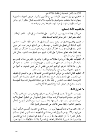 ‫ﻟﻺدارﻳﲔ اﻟﺬﻳﻦ ﻳﻨﺠﺤﻮﻥ ﰲ ﺗﻄﺒﻴﻖ ﻫﺬا اﻟﺪﻋﻢ.‬
                                                    ‫ﹸﹾ‬
‫٤. اﻟﺘﻄﺒﻴﻖ ﻣﻦ ﻗﺒﻞ اﳌﺘﺪرﺑﲔ: ﻗﻢ ﺑﺎﻟﺘﻨﺴﻴﻖ ﻣﻊ اﻹدارﻳﲔ ﺑﺘﻜﻠﻴﻒ ﺧﺮﳚﻲ اﻟﺪﻭرات اﻟﺘﺪرﻳﺒﻴﺔ‬
                                         ‫ﹼ‬
‫ﺑﻤﻬﺎﻡ ﺧﺎﺻﺔ ﺳﺘﺘﻄﻠﺐ ﻣﻨﻬﻢ ﺗﻄﺒﻴﻖ ﻣﺎ ﺗﻌﻠﻤﻮﻩ ﺧﻼﻝ اﻟﺘﺪرﻳﺐ ﺑﺸﻜﻞ ﻣﺒﺎﴍ أﻭ ﻏﲑ ﻣﺒﺎﴍ‬
                    ‫ﻋﲆ أﺣﺪ اﳉﻮاﻧﺐ اﳌﻬﻤﺔ ﰲ ﺣﻴﺎة اﳌﺆﺳﺴﺔ ﻭﺧﻼﻝ ﻓﱰة زﻣﻨﻴﺔ ﳏﺪدة.‬

                                                       ‫ﺕ. ﺗﻘﻴﻴﻢ ﺍﻷﺩﺍﺀ ﺍﻟﻌﻤﻠﻲ:‬
‫ﻣﻦ اﳌﻬﻢ ﺟﺪ ﹰا أﻥ ﺗﻘﻮﻡ ﺑﺘﻘﻴﻴﻢ أﺛﺮ اﻟﺘﺪرﻳﺐ ﻋﲆ اﻷداء اﻟﻌﻤﲇ ﰲ اﳌﺆﺳﺴﺔ ﻗﺪر اﻹﻣﻜﺎﻥ.‬
                              ‫إﻟﻴﻚ ﺑﻌﺾ اﻟﻄﺮﻕ اﻟﺘﻲ ﻳﻤﻜﻦ إﺗﺒﺎﻋﻬﺎ ﻟﺘﺤﻘﻴﻖ ذﻟﻚ:‬
‫١. اﳌﻌﺎﻳﲑ ﻭاﻟﺘﻘﻴﻴﻢ: اﻋﻤﻞ ﻋﲆ ﻭﺿﻊ ﻣﻌﺎﻳﲑ ﲢﺪد ﻣﺎ ﻳﲇ: ١( ﻣﺎ ﻫﻮ اﻷداء اﳉﻴﺪ. ٢( ﻣﺎ ﻫﻲ‬
‫اﻟﻘﻴﻢ اﻟﻨﻬﺎﺋﻴﺔ اﻟﺘﻲ ﻧﻌﻤﻞ ﻋﲆ إﻧﺘﺎﺟﻬﺎ ﰲ اﳌﺆﺳﺴﺔ ﻭﻣﺎ ﻫﻲ اﻟﻨﺘﺎﺋﺞ اﳌﺮﺟﻮة ﻣﻨﻬﺎ )ﻋﲆ ﺳﺒﻴﻞ‬
‫اﳌﺜﺎﻝ زﻳﺎدة ﰲ اﳌﺒﻴﻌﺎت ﺑﻨﺴﺒﺔ ٠١% أﻭ ﺗﻘﻠﻴﻞ ﻋﺪﻡ رﺿﺎ اﻟﺰﺑﺎﺋﻦ ﺑﻨﺴﺒﺔ ٥٢% أﻭ ﻏﲑ ذﻟﻚ(.‬
‫ﺑﻌﺪ إﻧﺠﺎز ﻫﺬﻩ اﳌﻌﺎﻳﲑ, ﺳﻴﻜﻮﻥ ﻋﲆ اﳌﺪراء ﺗﻘﻴﻴﻢ ﻣﺪ￯ ﲢﻘﻴﻖ ﻫﺬﻩ اﳌﻌﺎﻳﲑ. ﻳﻤﻜﻦ ﻧﴩ‬
                                                         ‫اﻟﻨﺘﺎﺋﺞ ﺑﻐﺮض اﻟﺘﺤﻔﻴﺰ.‬
                                                          ‫ﹸﹾ‬
‫٢. اﳌﻘﺎﺑﻼت اﳌﻔﺘﻮﺣﺔ: ﻗﻢ ﺑﺈﺟﺮاء ﻣﻘﺎﺑﻼت ﻣﻊ اﳌﺪراء ﻭاﳌﴩﻓﲔ ﺗﻘﻴﻢ ﻣﻦ ﺧﻼﳍﺎ ﺷﻌﻮرﻫﻢ‬
‫ﺑﺎﻟﺮﺿﺎ أﻭ ﻋﺪﻡ اﻟﺮﺿﺎ ﻋﻦ ﻣﺪ￯ ﺗﻄﺒﻴﻖ اﻟﺘﺪرﻳﺐ ﻋﲆ ﻭاﻗﻊ اﻟﻌﻤﻞ. اﻃﻠﺐ ﻣﻦ اﳌﺪراء أﻥ‬
‫ﻳﻘﺮرﻭا ﻣﺎ إذا ﻛﺎﻥ ﺧﺮﳚﻮ اﻟﱪﻧﺎﻣﺞ اﻟﺘﺪرﻳﺒﻲ أﻓﻀﻞ أﻭ ﻋﲆ ﻧﻔﺲ اﳌﺴﺘﻮ￯ أﻭ أﺳﻮأ ﻣﻦ‬
                      ‫ﺧﺮﳚﲔ ﺳﺎﺑﻘﲔ ﻟﻨﻔﺲ اﻟﱪﻧﺎﻣﺞ, ﻭأﻥ ﳛﺎﻭﻟﻮا ﲢﺪﻳﺪ أﺳﺒﺎب ذﻟﻚ.‬
‫٣. اﻟﺘﻘﻴﻴﻢ اﻟﺬاﰐ: اﻃﻠﺐ ﻣﻦ ﺧﺮﳚﻲ اﻟﱪﻧﺎﻣﺞ اﻟﺘﺪرﻳﺒﻲ ﺗﻘﺪﻳﻢ ﺗﻘﺎرﻳﺮ ﻋﻦ ﻣﺎ ﻧﺠﺤﻮا ﰲ ﺗﻄﺒﻴﻘﻪ‬
                                  ‫ﹰ‬
‫ﻣﻦ اﻟﺘﺪرﻳﺐ ﻋﲆ اﻟﻌﻤﻞ ﻭﻛﻴﻒ ﺻﻨﻊ ذﻟﻚ ﻓﺎرﻗﺎ ﰲ ﺟﻮ اﻟﻌﻤﻞ, ﻭاﻟﻘﻴﻤﺔ اﻟﺘﻲ أﻧﺘﺠﻬﺎ‬
‫ﻟﻠﻤﺆﺳﺴﺔ. اﺣﻔﻆ ﻫﺬﻩ اﻟﺘﻘﺎرﻳﺮ ﰲ ﳎﻠﺪ ﻣﺸﱰﻙ ﻋﱪ ﺷﺒﻜﺔ اﻟﻜﻤﺒﻴﻮﺗﺮ اﻟﺪاﺧﻠﻴﺔ ﻟﻠﻤﺆﺳﺴﺔ‬
                          ‫ﺑﺤﻴﺚ ﻳﺴﺘﻄﻴﻊ ﻛﻞ ﺧﺮﳚﻲ اﻟﱪﻧﺎﻣﺞ اﻟﺘﺪرﻳﺒﻲ اﻻﻃﻼع ﻋﻠﻴﻬﺎ.‬

                                                                ‫ﺙ. ﺗﻌﺰﻳﺰ ﺍﻷﺩﺍﺀ:‬
                                               ‫ﱡ‬
‫ﳚﺐ ﻋﲆ اﳉﻤﻴﻊ اﻻﺳﺘﻤﺮار ﰲ اﻟﺘﻌﻠﻢ ﻭﲢﺴﲔ ﻣﻌﺮﻓﺘﻬﻢ ﻭﻗﺪرﲥﻢ ﻋﲆ إﻧﺘﺎج اﻟﻘﻴﻢ ﻭاﻷداء‬
                            ‫ﱡ‬
‫اﻟﻌﺎﱄ ﻋﱪ ﺣﻴﺎﲥﻢ اﳌﻬﻨﻴﺔ ﻭﺑﻼ ﺗﻮﻗﻒ. ﻭﺑﲈ أﻥ أﻓﻀﻞ اﻟﺘﻌﻠﻢ ﻳﺄﰐ ﻣﻦ اﻟﺘﻄﺒﻴﻖ اﻟﻌﻤﲇ, ﻻ ﺑﺪ‬
  ‫ﹼ‬
‫ﻣﻦ اﻟﻌﻤﻞ ﻋﲆ ﺟﻌﻞ اﳌﺆﺳﺴﺔ ﺑﺮﻣﺘﻬﺎ ﻗﺎﻋﺔ ﺗﺪرﻳﺒﻴﺔ ﻛﺒﲑة ﺗﺘﻴﺢ اﳌﺠﺎﻝ ﻟﻠﺠﻤﻴﻊ ﻟﻠﺘﻌﻠﻢ‬
                    ‫ﻭاﻟﺘﻄﻮر اﻟﺪاﺋﻤﲔ. إﻟﻴﻚ ﺑﻌﺾ اﻷﻓﻜﺎر ﻋﻦ ﻛﻴﻒ ﻳﻤﻜﻦ ﲢﻘﻴﻖ ذﻟﻚ:‬
                                                ‫ﹸﹾ‬
‫١. ﻣﻘﱰﺣﺎت ﻣﻦ اﳋﺮﳚﲔ أﻧﻔﺴﻬﻢ: ﻗﻢ ﺑﺈﺟﺮاء ﻣﻘﺎﺑﻼت ﻣﻊ اﳌﺘﺪرﺑﲔ أﻧﻔﺴﻬﻢ, اﺳﺄﳍﻢ أﺳﺌﻠﺔ‬
‫ﻣﻦ ﻧﻮع: ﻭاﻵﻥ ﻣﻊ ﻋﻮدﺗﻜﻢ إﱃ اﻟﻌﻤﻞ, ﻣﺎ اﻟﺬﻱ ﲢﺘﺎﺟﻮﻧﻪ ﳌﺴﺎﻋﺪﺗﻜﻢ ﰲ إﻧﺠﺎز ﻋﻤﻠﻜﻢ‬
‫ﺑﺸﻜﻞ أﻓﻀﻞ? أﻭ: ﻫﻞ ﻫﻨﺎﻟﻚ ﻣﻬﺎرات أﻭ ﻣﻌﺮﻓﺔ أﺧﺮ￯ ﱂ ﻳﺘﻢ ﺗﻐﻄﻴﺘﻬﺎ ﰲ اﻟﱪﻧﺎﻣﺞ اﻟﺘﺪرﻳﺒﻲ‬
                                           ‫ﹰ‬
‫ﻭﺗﺸﻌﺮﻭﻥ أﳖﺎ ﴐﻭرﻳﺔ ﻷداء أﻛﺜﺮ ﻧﺠﺎﺣﺎ ﰲ اﻟﻌﻤﻞ? إذا ﻛﺎﻧﺖ اﻹﺟﺎﺑﺎت ﻣﺘﺸﺎﲠﺔ ﺣﻮﻝ‬
           ‫ﹸ‬



 ‫561‬
 