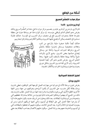 ‫ﺃﻣﺜﻠﺔ ﻣﻦ ﺍﻟﻮﺍﻗﻊ‬

                                                         ‫ﻣﺮﻛﺰ ﻣﻮﺍﺭﺩ ﺍﻟﺘﻌ ﱡﻢ ﺍﻟﺴﺮﻳﻊ‬
                                                                 ‫ﻠ‬
                                                               ‫ﺃﻭﻧﺘﺎﺭﻳﻮ ﻫﺎﻳﺪﺭﻭ - ﻛﻨﺪﺍ‬
               ‫ﱡ‬
‫ﻗﺎﻡ ﻻرﻱ ﺑﺎرﻧﺖ ﻣﻦ أﻭﻧﺘﺎرﻳﻮ ﻫﺎﻳﺪرﻭ ﺑﺘﺼﻤﻴﻢ ﻣﺮﻛﺰ ﻣﻮارد داﺧﲇ دﻋﺎﻩ ﳑﺮ اﻟﺘﻌﻠﻢ اﻟﴪﻳﻊ ﻭذﻟﻚ‬
                                                                    ‫ﱡ‬
‫ﺑﻐﺮض دﻋﻢ اﻟﺘﻌﻠﻢ اﻟﺪاﺋﻢ ﳌﻮﻇﻔﻲ ﻣﺆﺳﺴﺘﻪ. إﻥ ﻣﺮﻛﺰ اﳌﻮارد ﻫﺬا ﻫﻮ ﺑﺒﺴﺎﻃﺔ ﻋﺒﺎرة ﻋﻦ ﻣﻨﻄﻘﺔ‬
‫ﻣﻔﺘﻮﺣﺔ ﳏﺎﻃﺔ ﺑﺤﺠﺮات اﳌﺪرﺑﲔ ﺗﻘﻊ ﰲ ﻣﻨﺘﺼﻒ ﻣﺮﻛﺰ اﻟﺘﺪرﻳﺐ ﰲ اﳌﺆﺳﺴﺔ. ﻫﻨﺎﻟﻚ ﻃﺎﻭﻟﺔ‬
    ‫ﻣﺴﺘﺪﻳﺮة ﰲ اﳌﻨﺘﺼﻒ ﻳﻤﻜﻦ أﻥ ﳚﺘﻤﻊ ﻋﻠﻴﻬﺎ اﳌﺪرﺑﻮﻥ ﻭﻳﻨﺎﻗﺸﻮا أﻓﻜﺎرﻫﻢ ﻭﻳﺘﺸﺎرﻛﻮا ﺑﺘﺠﺎرﲠﻢ.‬
                                                                          ‫ﹰ‬
                                    ‫ﻫﻨﺎﻟﻚ أﻳﻀﺎ ﻣﻜﺘﺒﺔ ﺻﻐﲑة ﻣﻠﻴﺌﺔ ﺑﺎﳌﺮاﺟﻊ ﻣﻦ ﻛﺘﺐ‬
                                      ‫ﹼ‬
                                    ‫ﻭﳎﻼت ﻣﺘﺨﺼﺼﺔ ﻭرﺳﺎﺋﻞ إﺧﺒﺎرﻳﺔ ﻣﺘﻌﻠﻘﺔ ﺑﺎﻟﺘﻌﻠﻢ‬
                                    ‫اﻟﴪﻳﻊ ﻭﺧﺮاﺋﻂ ﻟﺪﻭرات ﺗﺪرﻳﺒﻴﺔ ﻭأﻣﺜﻠﺔ ﻋﻦ ﻭﺳﺎﺋﻞ‬
                                    ‫إﻳﻀﺎح ﺻﻤﻤﻬﺎ ﺑﻌﺾ اﳌﺪرﺑﲔ. ﻭﺿﻊ ﻻرﻱ ﺑﺎﻟﻮﻧﺎت‬ ‫ﱠ‬
                                    ‫ﻣﻠﻮﻧﺔ ﻭﻻﻓﺘﺔ ﲠﻴﺠﺔ ﻣﻌﻠﻘﺔ ﺑﺎﻟﺴﻘﻒ ﻛﺘﺐ ﻋﻠﻴﻬﺎ: ردﻫﺔ‬
                                             ‫ﹰ‬
                                    ‫اﻟﺘﻌﻠﻢ اﻟﴪﻳﻊ. ﺑﻐﺮض ﺗﻘﺪﻳﻢ دﻋﻢ أﻛﱪ أﻳﻀﺎ ﻟﻠﻌﻤﻠﻴﺔ‬ ‫ﱡ‬
                                    ‫اﻟﺘﺪرﻳﺒﻴﺔ, ر ﱠﺗﺐ ﻻرﻱ ﻟﻘﺎءات ﺑﲔ اﳌﺪرﺑﲔ ﺑﺸﻜﻞ دﻭرﻱ‬
                                        ‫ﺑﺤﻴﺚ ﻳﺘﺒﺎﺣﺜﻮﻥ ﻭﻳﺘﺒﺎدﻟﻮﻥ اﳋﱪات ﻭاﻷﻓﻜﺎر اﳉﺪﻳﺪة.‬


                                                            ‫ﺗﻌﺰﻳﺰ ﺍﻟﺨﻄﻂ ﺍﻟﻤﻴﺪﺍﻧﻴﺔ‬
                                                                         ‫ﺷﺎﺭﻭﻥ ﺑﻮﻣﺎﻥ‬
‫ﺑﻐﺮض ﺗﻌﺰﻳﺰ ﻣﺮﺣﻠﺔ اﻷداء ﰲ دﻭراﲥﺎ ﻋﻦ ﻣﻬﺎرات اﻟﻌﻤﻞ اﳌﻮﺟﻬﺔ ﻟﻐﲑ اﳌﻮﻇﻔﲔ, ﺗﻌﻄﻲ ﺷﺎرﻭﻥ‬
‫ﺑﻮﻣﺎﻥ ﺑﻄﺎﻗﺔ ﻟﻜﻞ ﻣﺘﺪرب, ﻋﲆ اﳌﺘﺪرﺑﲔ أﻥ ﻳﻜﺘﺒﻮا أﺳﲈءﻫﻢ ﻭﻫﻮاﺗﻔﻬﻢ ﻣﻦ ﺟﻬﺔ, ﻭﻣﻦ اﳉﻬﺔ‬
‫اﻷﺧﺮ￯ اﳋﻄﻮة اﻷﻭﱃ اﻟﺘﻲ ﻳﺮﻏﺒﻮﻥ ﺑﺎﻟﻘﻴﺎﻡ ﲠﺎ ﻣﺒﺎﴍة ﺑﻌﺪ اﻧﺘﻬﺎء ﻭرﺷﺔ اﻟﻌﻤﻞ. ﺗﻄﻠﺐ ﺷﺎرﻭﻥ ﺑﻌﺪ‬
‫ذﻟﻚ ﻣﻦ اﳉﻤﻴﻊ أﻥ ﻳﻨﻬﻀﻮا ﻭﻳﺸﻜﻠﻮا ﳎﻤﻮﻋﺎت ﺛﻨﺎﺋﻴﺔ ﻳﻘﻮﻣﻮﻥ ﻣﻦ ﺧﻼﳍﺎ ﺑﻤﺸﺎرﻛﺔ ﺧﻄﻄﻬﻢ اﻟﺘﻲ‬
‫ﻭﺿﻌﻮﻫﺎ ﻭﻣﻦ ﺛﻢ ﻳﺘﺒﺎدﻟﻮﻥ اﻟﺒﻄﺎﻗﺎت. ﺑﻌﺪ ذﻟﻚ ﻳﺒﺤﺜﻮﻥ ﻋﻦ ﴍﻳﻚ ﺟﺪﻳﺪ, ﻳﻜﻮﻥ ﻋﻠﻴﻬﻢ ﻫﺬﻩ اﳌﺮة‬
‫أﻥ ﻳﴩﺣﻮا ﺧﻄﺔ اﻟﻌﻤﻞ اﻟﺘﻲ ﻋﲆ اﻟﺒﻄﺎﻗﺔ ﰲ أﻳﺪﳞﻢ, ﻭاﻟﺘﻲ ﻛﺘﺒﻬﺎ ﴍﻳﻜﻬﻢ اﻟﺴﺎﺑﻖ, ﻭﻣﻦ ﺛﻢ‬
‫ﻳﻌﻴﺪﻭﻥ اﻟﻌﻤﻠﻴﺔ ﳌﺮة ﺛﺎﻟﺜﺔ ﻭأﺧﲑة. ﺑﻌﺪ اﻟﺘﺒﺪﻳﻞ اﻟﺜﺎﻟﺚ, ﺳﻴﻜﻮﻥ ﻋﻠﻴﻬﻢ أﻥ ﳛﺘﻔﻈﻮا ﺑﺎﻟﺒﻄﺎﻗﺎت اﻟﺘﻲ‬
‫ﰲ أﻳﺪﳞﻢ ﻭﻳﺄﺧﺬﻭﻫﺎ ﻣﻌﻬﻢ ﺑﻌﺪ ﻭرﺷﺔ اﻟﻌﻤﻞ. ﺳﻴﻜﻮﻥ ﻋﻠﻴﻬﻢ اﻻﺗﺼﺎﻝ ﺑﺼﺎﺣﺐ اﻟﺒﻄﺎﻗﺔ ﺑﻌﺪ ﻣﴤ‬




   ‫761‬
 