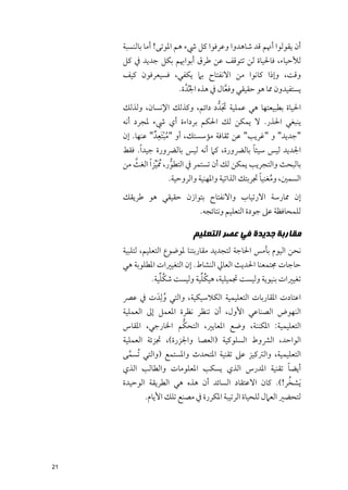 ‫أﻥ ﻳﻘﻮﻟﻮا أﳖﻢ ﻗﺪ ﺷﺎﻫﺪﻭا ﻭﻋﺮﻓﻮا ﻛﻞ ﳾء ﻫﻢ اﳌﻮﺗﻰ! أﻣﺎ ﺑﺎﻟﻨﺴﺒﺔ‬
     ‫ﻟﻸﺣﻴﺎء, ﻓﺎﳊﻴﺎة ﻟﻦ ﺗﺘﻮﻗﻒ ﻋﻦ ﻃﺮﻕ أﺑﻮاﲠﻢ ﺑﻜﻞ ﺟﺪﻳﺪ ﰲ ﻛﻞ‬
     ‫ﻭﻗﺖ, ﻭإذا ﻛﺎﻧﻮا ﻣﻦ اﻻﻧﻔﺘﺎح ﺑﲈ ﻳﻜﻔﻲ, ﻓﺴﻴﻌﺮﻓﻮﻥ ﻛﻴﻒ‬
                        ‫ﻳﺴﺘﻔﻴﺪﻭﻥ ﳑﺎ ﻫﻮ ﺣﻘﻴﻘﻲ ﻭﻓﻌﺎﻝ ﰲ ﻫﺬﻩ اﳉﺪﱠ ة.‬
                             ‫ﱢ‬          ‫ﱠ‬
                                   ‫ﹶﹶ‬
     ‫اﳊﻴﺎة ﺑﻄﺒﻴﻌﺘﻬﺎ ﻫﻲ ﻋﻤﻠﻴﺔ ﲡﺪﱡ د داﺋﻢ, ﻭﻛﺬﻟﻚ اﻹﻧﺴﺎﻥ, ﻭﻟﺬﻟﻚ‬
     ‫ﻳﻨﺒﻐﻲ اﳊﺬر. ﻻ ﻳﻤﻜﻦ ﻟﻚ اﳊﻜﻢ ﺑﺮداءة أﻱ ﳾء ﳌﺠﺮد أﻧﻪ‬
                     ‫ﹶﹺ‬
     ‫"ﺟﺪﻳﺪ" ﻭ "ﻏﺮﻳﺐ" ﻋﻦ ﺛﻘﺎﻓﺔ ﻣﺆﺳﺴﺘﻚ, أﻭ "ﻣﺒﺘﻌﺪﹲ " ﻋﻨﻬﺎ. إﻥ‬
                        ‫ﹸﹾ‬
     ‫اﳉﺪﻳﺪ ﻟﻴﺲ ﺳﻴﺌﺎ ﺑﺎﻟﴬﻭرة, ﻛﲈ أﻧﻪ ﻟﻴﺲ ﺑﺎﻟﴬﻭرة ﺟﻴﺪ ﹰا. ﻓﻘﻂ‬
                                                    ‫ﹰ‬
     ‫ﺑﺎﻟﺒﺤﺚ ﻭاﻟﺘﺠﺮﻳﺐ ﻳﻤﻜﻦ ﻟﻚ أﻥ ﺗﺴﺘﻤﺮ ﰲ اﻟﺘﻄﻮر, ﹸﳑ ﱢﹶﻴﺰ ﹰا اﻟﻐﺚ ﻣﻦ‬
          ‫ﱠ‬                ‫ﱡ‬
                                                    ‫ﹸ ﹰ‬
                    ‫اﻟﺴﻤﲔ, ﻭﻣﻐﻨﻴﺎ ﲡﺮﺑﺘﻚ اﻟﺬاﺗﻴﺔ ﻭاﳌﻬﻨﻴﺔ ﻭاﻟﺮﻭﺣﻴﺔ.‬
     ‫إﻥ ﳑﺎرﺳﺔ اﻻرﺗﻴﺎب ﻭاﻻﻧﻔﺘﺎح ﺑﺘﻮازﻥ ﺣﻘﻴﻘﻲ ﻫﻮ ﻃﺮﻳﻘﻚ‬
                               ‫ﻟﻠﻤﺤﺎﻓﻈﺔ ﻋﲆ ﺟﻮدة اﻟﺘﻌﻠﻴﻢ ﻭﻧﺘﺎﺋﺠﻪ.‬

                            ‫ﻣﻘﺎﺭﺑﺔ ﺟﺪﻳﺪﺓ ﻓﻲ ﻋﺼﺮ ﺍﻟﺘﻌﻠﻴﻢ‬
     ‫ﻧﺤﻦ اﻟﻴﻮﻡ ﺑﺄﻣﺲ اﳊﺎﺟﺔ ﻟﺘﺠﺪﻳﺪ ﻣﻘﺎرﺑﺘﻨﺎ ﳌﻮﺿﻮع اﻟﺘﻌﻠﻴﻢ, ﻟﺘﻠﺒﻴﺔ‬
     ‫ﺣﺎﺟﺎت ﳎﺘﻤﻌﻨﺎ اﳊﺪﻳﺚ اﻟﻌﺎﱄ اﻟﻨﺸﺎط. إﻥ اﻟﺘﻐﻴﲑات اﳌﻄﻠﻮﺑﺔ ﻫﻲ‬
                ‫ﹸﱢ‬            ‫ﹸﱢ‬
             ‫ﺗﻐﻴﲑات ﺑﻨﻴﻮﻳﺔ ﻭﻟﻴﺴﺖ ﲡﻤﻴﻠﻴﺔ, ﻫﻴﻜﻠﻴﺔ ﻭﻟﻴﺴﺖ ﺷﻜﻠﻴﺔ.‬
     ‫اﻋﺘﺎدت اﳌﻘﺎرﺑﺎت اﻟﺘﻌﻠﻴﻤﻴﺔ اﻟﻜﻼﺳﻴﻜﻴﺔ, ﻭاﻟﺘﻲ ﻭﻟﹺﺪﹶ ت ﰲ ﻋﴫ‬
                 ‫ﹸ‬
     ‫اﻟﻨﻬﻮض اﻟﺼﻨﺎﻋﻲ اﻷﻭﻝ, أﻥ ﺗﻨﻈﺮ ﻧﻈﺮة اﳌﻌﻤﻞ إﱃ اﻟﻌﻤﻠﻴﺔ‬
                       ‫ﱡ‬
     ‫اﻟﺘﻌﻠﻴﻤﻴﺔ: اﳌﻜﻨﻨﺔ, ﻭﺿﻊ اﳌﻌﺎﻳﲑ, اﻟﺘﺤﻜﻢ اﳋﺎرﺟﻲ, اﳌﻘﺎس‬
     ‫اﻟﻮاﺣﺪ, اﻟﴩﻭط اﻟﺴﻠﻮﻛﻴﺔ )اﻟﻌﺼﺎ ﻭاﳉﺰرة(, ﲡﺰﺋﺔ اﻟﻌﻤﻠﻴﺔ‬
     ‫اﻟﺘﻌﻠﻴﻤﻴﺔ, ﻭاﻟﱰﻛﻴﺰ ﻋﲆ ﺗﻘﻨﻴﺔ اﳌﺘﺤﺪث ﻭاﳌﺴﺘﻤﻊ )ﻭاﻟﺘﻲ ﹸﺗﺴﻤﻰ‬
      ‫ﱠ‬
     ‫أﻳﻀﺎ ﺗﻘﻨﻴﺔ اﳌﺪرس اﻟﺬﻱ ﻳﺴﻜﺐ اﳌﻌﻠﻮﻣﺎت ﻭاﻟﻄﺎﻟﺐ اﻟﺬﻱ‬  ‫ﹰ‬
                                                      ‫ﹸ‬
     ‫ﹶﻳﺸﺨﺮ!(. ﻛﺎﻥ اﻻﻋﺘﻘﺎد اﻟﺴﺎﺋﺪ أﻥ ﻫﺬﻩ ﻫﻲ اﻟﻄﺮﻳﻘﺔ اﻟﻮﺣﻴﺪة‬
            ‫ﻟﺘﺤﻀﲑ اﻟﻌﲈﻝ ﻟﻠﺤﻴﺎة اﻟﺮﺗﻴﺒﺔ اﳌﻜﺮرة ﰲ ﻣﺼﻨﻊ ﺗﻠﻚ اﻷﻳﺎﻡ.‬




‫12‬
 