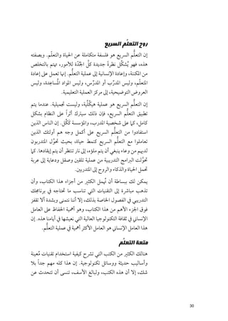 ‫ﺭﻭﺡ ﺍﻟﺘﻌ ﱡﻢ ﺍﻟﺴﺮﻳﻊ‬
                                               ‫ﻠ‬
          ‫ﹼ‬                                           ‫ﱡ‬
‫إﻥ اﻟﺘﻌﻠﻢ اﻟﴪﻳﻊ ﻫﻮ ﻓﻠﺴﻔﺔ ﻣﺘﻜﺎﻣﻠﺔ ﻋﻦ اﳊﻴﺎة ﻭاﻟﺘﻌﻠﻢ. ﻭﺑﺼﻔﺘﻪ‬
                              ‫ﱠ‬                ‫ﱢ‬
‫ﻫﺬﻩ, ﻓﻬﻮ ﹸﻳﺸﻜﻞ ﻧﻈﺮة ﺟﺪﻳﺪة ﻛﻞ اﳉﱢﺪﹼ ة ﻟﻸﻣﻮر, ﲥﺘﻢ ﺑﺎﻟﺘﺨﻠﺺ‬
                                         ‫ﹰ‬
                     ‫ﱡ‬
‫ﻣﻦ اﳌﻜﻨﻨﺔ, ﻭإﻋﺎدة اﻹﻧﺴﺎﻧﻴﺔ إﱃ ﻋﻤﻠﻴﺔ اﻟﺘﻌﻠﻢ. إﳖﺎ ﺗﻌﻤﻞ ﻋﲆ إﻋﺎدة‬
         ‫ﹸ ﹺ‬
‫اﳌﺘﻌﻠﻢ, ﻭﻟﻴﺲ اﳌﺪرب أﻭ اﳌﺪرس, ﻭﻟﻴﺲ اﳌﻮاد اﳌﺴﺎﻋﺪة, ﻭﻟﻴﺲ‬    ‫ﹼ‬
                                  ‫ﱢ‬         ‫ﱢ‬
               ‫اﻟﻌﺮﻭض اﻟﺘﻮﺿﻴﺤﻴﺔ, إﱃ ﻣﺮﻛﺰ اﻟﻌﻤﻠﻴﺔ اﻟﺘﻌﻠﻴﻤﻴﺔ.‬
                           ‫ﹸﱢ‬                   ‫ﱡ‬
‫إﻥ اﻟﺘﻌﻠﻢ اﻟﴪﻳﻊ ﻫﻮ ﻋﻤﻠﻴﺔ ﻫﻴﻜﻠﻴﺔ, ﻭﻟﻴﺴﺖ ﲡﻤﻴﻠﻴﺔ. ﻋﻨﺪﻣﺎ ﻳﺘﻢ‬
                                            ‫ﱡ‬
‫ﺗﻄﺒﻴﻖ اﻟﺘﻌﻠﻢ اﻟﴪﻳﻊ, ﻓﺈﻥ ذﻟﻚ ﺳﻴﱰﻙ أﺛﺮ ﹰا ﻋﲆ اﻟﻨﻈﺎﻡ ﺑﺸﻜﻞ‬
                 ‫ﹶ ﹸ‬
‫ﻛﺎﻣﻞ, ﻛﲈ ﻋﲆ ﺷﺨﺼﻴﺔ اﳌﺪرب, ﻭاﳌﺆﺳﺴﺔ ﻛﻜﻞ. إﻥ اﻟﻨﺎس اﻟﺬﻳﻦ‬
                                      ‫ﱡ‬
‫اﺳﺘﻔﺎدﻭا ﻣﻦ اﻟﺘﻌﻠﻢ اﻟﴪﻳﻊ ﻋﲆ أﻛﻤﻞ ﻭﺟﻪ ﻫﻢ أﻭﻟﺌﻚ اﻟﺬﻳﻦ‬
                                                ‫ﱡ‬
‫ﺗﻌﺎﻣﻠﻮا ﻣﻊ اﻟﺘﻌﻠﻢ اﻟﴪﻳﻊ ﻛﻨﻤﻂ ﺣﻴﺎة, ﺑﺤﻴﺚ ﲢﻮﻝ اﳌﺘﺪرﺑﻮﻥ‬
            ‫ﱠ‬
‫ﻟﺪﳞﻢ ﻣﻦ ﻭﻋﺎء ﻳﻨﺒﻐﻲ أﻥ ﻳﺘﻢ ﻣﻠﺆﻩ, إﱃ ﻧﺎر ﺗﻨﺘﻈﺮ أﻥ ﻳﺘﻢ إﻳﻘﺎدﻫﺎ. ﻛﲈ‬
‫ﲢﻮﻟﺖ اﻟﱪاﻣﺞ اﻟﺘﺪرﻳﺒﻴﺔ ﻣﻦ ﻋﻤﻠﻴﺔ ﺗﻠﻘﲔ ﻭﺻﻘﻞ ﻭدﻋﺎﻳﺔ إﱃ ﻋﺮﺑﺔ‬
                                                     ‫ﱠ‬
                       ‫ﲢﻤﻞ اﳊﻴﺎة ﻭاﻟﺬﻛﺎء ﻭاﻟﺮﻭح إﱃ اﳌﺘﺪرﺑﲔ.‬
‫ﻳﻤﻜﻦ ﻟﻚ ﺑﺒﺴﺎﻃﺔ أﻥ ﲥﻤﻞ اﻟﻜﺜﲑ ﻣﻦ أﺟﺰاء ﻫﺬا اﻟﻜﺘﺎب, ﻭأﻥ‬
                                  ‫ﹸ‬
‫ﺗﺬﻫﺐ ﻣﺒﺎﴍة إﱃ اﻟﺘﻘﻨﻴﺎت اﻟﺘﻲ ﺗﻨﺎﺳﺐ ﻣﺎ ﲢﺘﺎﺟﻪ ﰲ ﺑﺮﻧﺎﳎﻚ‬
‫اﻟﺘﺪرﻳﺒﻲ ﰲ اﻟﻔﺼﻮﻝ اﳋﺎﺻﺔ ﺑﺬﻟﻚ, إﻻ أﻧﻨﺎ ﻧﺘﻤﻨﻰ ﻭﺑﺸﺪة أﻻ ﺗﻘﻔﺰ‬
‫ﻓﻮﻕ اﳉﺰء اﻷﻫﻢ ﻣﻦ ﻫﺬا اﻟﻜﺘﺎب, ﻭﻫﻮ أﳘﻴﺔ اﳊﻔﺎظ ﻋﲆ اﻟﻌﺎﻣﻞ‬
‫اﻹﻧﺴﺎﲏ ﰲ ﺛﻘﺎﻓﺔ اﻟﺘﻜﻨﻮﻟﻮﺟﻴﺎ اﻟﻌﺎﻟﻴﺔ اﻟﺘﻲ ﻧﻌﻴﺸﻬﺎ ﰲ أﻳﺎﻣﻨﺎ ﻫﺬﻩ. إﻥ‬
        ‫ﱡ‬
      ‫ﻫﺬا اﻟﻌﺎﻣﻞ اﻹﻧﺴﺎﲏ ﻫﻮ اﻟﻌﺎﻣﻞ اﻷﻛﺜﺮ أﳘﻴﺔ ﰲ ﻋﻤﻠﻴﺔ اﻟﺘﻌﻠﻢ.‬

                                               ‫ﻣﺘﻌﺔ ﺍﻟﺘﻌ ﱡﻢ‬
                                                ‫ﻠ‬
‫ﻫﻨﺎﻟﻚ اﻟﻜﺜﲑ ﻣﻦ اﻟﻜﺘﺐ اﻟﺘﻲ ﺗﴩح ﻛﻴﻔﻴﺔ اﺳﺘﺨﺪاﻡ ﺗﻘﻨﻴﺎت ﻣﻌﻴﻨﺔ‬
     ‫ﹸ‬
‫ﻭأﺳﺎﻟﻴﺐ ﺣﺪﻳﺜﺔ ﻭﻭﺳﺎﺋﻞ ﺗﻜﻨﻮﻟﻮﺟﻴﺔ. إﻥ ﻫﺬا ﻛﻠﻪ ﻣﻬﻢ ﺟﺪ ﹰا ﺑﻼ‬
‫ﺷﻚ, إﻻ أﻥ ﻫﺬﻩ اﻟﻜﺘﺐ, ﻭﻟﺒﺎﻟﻎ اﻷﺳﻒ, ﺗﻨﺴﻰ أﻥ ﺗﺘﺤﺪث ﻋﻦ‬




                                                                  ‫03‬
 