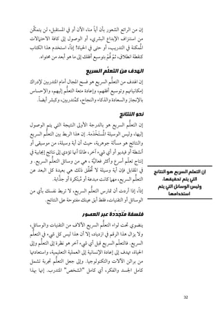 ‫ﱠ‬                              ‫ﹰ‬
‫إﻥ ﻣﻦ اﻟﺮاﺋﻊ اﻟﺸﻌﻮر ﺑﺄﻥ أﻳﺎ ﻣﻨﺎ, اﻵﻥ أﻭ ﰲ اﳌﺴﺘﻘﺒﻞ, ﻟﻦ ﻳﺘﻤﻜﻦ‬
‫ﻣﻦ اﺳﺘﻨﺰاﻑ اﻹﺑﺪاع اﻟﺒﴩﻱ, أﻭ اﻟﻮﺻﻮﻝ إﱃ ﻛﺎﻓﺔ اﻻﺣﺘﲈﻻت‬
                                                        ‫ﹸ‬
‫اﳌﻤﻜﻨﺔ ﰲ اﻟﺘﺪرﻳﺐ, أﻭ ﺣﺘﻰ ﰲ اﳊﻴﺎة! إذ ﹰا, اﺳﺘﺨﺪﻡ ﻫﺬا اﻟﻜﺘﺎب‬
                                        ‫ﹼ ﹸﹾ‬
    ‫ﻛﻨﻘﻄﺔ اﻧﻄﻼﻕ, ﺛﻢ ﻗﻢ ﺑﺘﻮﺳﻴﻊ أﻓﻘﻚ إﱃ ﻣﺎ ﻫﻮ أﺑﻌﺪ ﻣﻦ ﳏﺘﻮاﻩ.‬

                             ‫ﺍﻟﻬﺪﻑ ﻣﻦ ﺍﻟﺘﻌ ﱡﻢ ﺍﻟﺴﺮﻳﻊ‬
                                     ‫ﻠ‬
                                         ‫ﱡ‬
‫إﻥ اﳍﺪﻑ ﻣﻦ اﻟﺘﻌﻠﻢ اﻟﴪﻳﻊ ﻫﻮ ﻓﺴﺢ اﳌﺠﺎﻝ أﻣﺎﻡ اﳌﺘﺪرﺑﲔ ﻹدراﻙ‬
                   ‫ﱡ‬
‫إﻣﻜﺎﻧﻴﺎﲥﻢ ﻭﺗﻮﺳﻴﻊ أﻓﻘﻬﻢ, ﻭإﻋﺎدة ﻣﺘﻌﺔ اﻟﺘﻌﻠﻢ إﻟﻴﻬﻢ, ﻭاﻹﺣﺴﺎس‬
    ‫ﹰ‬
   ‫ﺑﺎﻹﻧﺠﺎز ﻭاﻟﺴﻌﺎدة ﻭاﻟﺬﻛﺎء ﻭاﻟﻨﺠﺎح, ﻛﻤﺘﺪرﺑﲔ, ﻭﻛﺒﴩ أﻳﻀﺎ.‬
                    ‫ﹸ‬

                                               ‫ﻧﺤﻮ ﺍﻟﻨﺘﺎﺋﺞ‬
                                                    ‫ﱡ‬
‫إﻥ اﻟﺘﻌﻠﻢ اﻟﴪﻳﻊ ﻫﻮ ﺑﺎﻟﺪرﺟﺔ اﻷﻭﱃ اﻟﻨﺘﻴﺠﺔ اﻟﺘﻲ ﻳﺘﻢ اﻟﻮﺻﻮﻝ‬
       ‫ﱡ‬                           ‫ﹸ ﹶ ﹾ‬
‫إﻟﻴﻬﺎ, ﻭﻟﻴﺲ اﻟﻮﺳﻴﻠﺔ اﳌﺴﺘﺨﺪﹶ ﻣﺔ. إﻥ ﻫﺬا اﻟﺮﺑﻂ ﺑﲔ اﻟﺘﻌﻠﻢ اﻟﴪﻳﻊ‬
‫ﻭاﻟﻨﺘﺎﺋﺞ ﻫﻮ ﻣﺴﺄﻟﺔ ﺟﻮﻫﺮﻳﺔ, ﺣﻴﺚ أﻥ أﻳﺔ ﻭﺳﻴﻠﺔ, ﻣﻦ ﻣﻮﺳﻴﻘﻰ أﻭ‬
‫أﻧﺸﻄﺔ أﻭ ﻓﻴﺪﻳﻮ أﻭ أﻱ ﳾء آﺧﺮ, ﻃﺎﳌﺎ أﳖﺎ ﺗﺆدﻱ إﱃ ﻧﺘﺎﺋﺞ إﳚﺎﺑﻴﺔ ﰲ‬
            ‫ﱡ‬                                       ‫ﹼ‬
‫إﻧﺘﺎج ﺗﻌﻠﻢ أﴎع ﻭأﻛﺜﺮ ﻓﻌﺎﻟﻴﺔ , ﻫﻲ ﻣﻦ ﻭﺳﺎﺋﻞ اﻟﺘﻌﻠﻢ اﻟﴪﻳﻊ. ﻭ‬
                                    ‫ﱠ‬
                                ‫ﹸﹶﱢ‬
‫ﰲ اﳌﻘﺎﺑﻞ ﻓﺈﻥ أﻳﺔ ﻭﺳﻴﻠﺔ ﻻ ﲢﻘﻖ ذﻟﻚ ﻫﻲ ﺑﻌﻴﺪة ﻛﻞ اﻟﺒﻌﺪ ﻋﻦ‬
               ‫ﱠ‬                                       ‫ﱡ‬
           ‫اﻟﺘﻌﻠﻢ اﻟﴪﻳﻊ, ﻣﻬﲈ ﻛﺎﻧﺖ ﻣﺒﺪﻋﺔ أﻭ ﻣﺒﺘﹶﻜﺮة أﻭ ﺟﺬاﺑﺔ.‬
                           ‫ﹸ‬
                           ‫ﱡ‬
‫إذ ﹰا, إذا أردت أﻥ ﲤﺎرس اﻟﺘﻌﻠﻢ اﻟﴪﻳﻊ, ﻻ ﺗﺮﺑﻂ ﻧﻔﺴﻚ ﺑﺄﻱ ﻣﻦ‬
        ‫اﻟﻮﺳﺎﺋﻞ أﻭ اﻟﺘﻘﻨﻴﺎت, ﻓﻘﻂ أﺑﻖ ﻋﻴﻨﻚ ﻣﻔﺘﻮﺣﺔ ﻋﲆ اﻟﻨﺘﺎﺋﺞ.‬

                           ‫ﻓﻠﺴﻔﺔ ُ ﹶ َ ﱢﺩﺓ ﻋﺒﺮ ﺍﻟﻌﺼﻮﺭ‬
                                        ‫ﻣﺘﺠﺪ‬
                                    ‫ﱡ‬
‫ﻳﻨﻀﻮﻱ ﲢﺖ ﻟﻮاء اﻟﺘﻌﻠﻢ اﻟﴪﻳﻊ اﻵﻻﻑ ﻣﻦ اﻟﺘﻘﻨﻴﺎت ﻭاﻟﻮﺳﺎﺋﻞ,‬
 ‫ﱡ‬
‫ﻭﻻ ﻳﺰاﻝ ﻫﺬا اﻟﺮﻗﻢ ﰲ ازدﻳﺎد, إﻻ أﻥ ﻫﺬا ﻟﻴﺲ ﻛﻞ ﳾء ﰲ اﻟﺘﻌﻠﻢ‬
     ‫ﱡ‬                                     ‫ﹼ‬
‫اﻟﴪﻳﻊ. ﻓﺎﻟﺘﻌﻠﻢ اﻟﴪﻳﻊ ﻗﺒﻞ أﻱ ﳾء آﺧﺮ ﻫﻮ ﻧﻈﺮة إﱃ اﻟﺘﻌﻠﻢ ﻭإﱃ‬
‫اﳊﻴﺎة, ﲥﺪﻑ إﱃ إﻋﺎدة اﻹﻧﺴﺎﻧﻴﺔ إﱃ اﻟﻌﻤﻠﻴﺔ اﻟﺘﻌﻠﻴﻤﻴﺔ, ﻭاﺳﺘﻌﺎدﲥﺎ‬
             ‫ﱡ‬
‫ﻣﻦ ﺑﺮاﺛﻦ اﻵﻻت ﻭاﻟﺘﻜﻨﻮﻟﻮﺟﻴﺎ. ﻭإﱃ ﺟﻌﻞ اﻟﺘﻌﻠﻢ ﲡﺮﺑﺔ ﺗﺸﻤﻞ‬
‫ﻛﺎﻣﻞ اﳉﺴﺪ ﻭاﻟﻔﻜﺮ, أﻱ ﻛﺎﻣﻞ "اﻟﺸﺨﺺ" اﳌﺘﺪرب. إﳖﺎ ﲠﺬا‬



                                                               ‫23‬
 