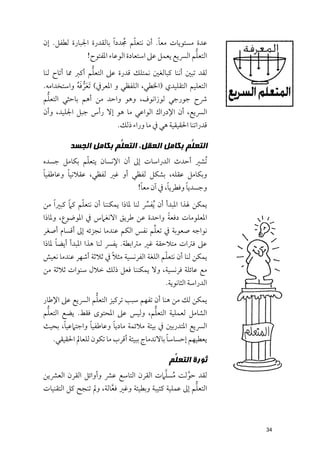 ‫ﹼ ﹸ‬
‫ﻋﺪة ﻣﺴﺘﻮﻳﺎت ﻣﻌﺎ. أﻥ ﻧﺘﻌﻠﻢ ﳎﺪد ﹰا ﺑﺎﻟﻘﺪرة اﳉﺒﺎرة ﻟﻄﻔﻞ. إﻥ‬
                                         ‫ﹰ‬
                                                     ‫ﱡ‬
              ‫اﻟﺘﻌﻠﻢ اﻟﴪﻳﻊ ﻳﻌﻤﻞ ﻋﲆ اﺳﺘﻌﺎدة اﻟﻮﻋﺎء اﳌﻔﺘﻮح!‬
                   ‫ﱡ‬
‫ﻟﻘﺪ ﺗﺒﲔ أﻧﻨﺎ ﻛﺒﺎﻟﻐﲔ ﻧﻤﺘﻠﻚ ﻗﺪرة ﻋﲆ اﻟﺘﻌﻠﻢ أﻛﱪ ﳑﺎ أﺗﺎح ﻟﻨﺎ‬
             ‫ﹶﱡ ﹶﹸ‬
‫اﻟﺘﻌﻠﻴﻢ اﻟﺘﻘﻠﻴﺪﻱ )اﳋﻄﻲ, اﻟﻠﻔﻈﻲ ﻭ اﳌﻌﺮﰲ( ﹶﺗﻌﺮﻓﻪ ﻭاﺳﺘﺨﺪاﻣﻪ.‬
 ‫ﱡ‬
‫ﴍح ﺟﻮرﺟﻲ ﻟﻮزاﻧﻮﻑ, ﻭﻫﻮ ﻭاﺣﺪ ﻣﻦ أﻫﻢ ﺑﺎﺣﺜﻲ اﻟﺘﻌﻠﻢ‬
‫اﻟﴪﻳﻊ, أﻥ اﻹدراﻙ اﻟﻮاﻋﻲ ﻣﺎ ﻫﻮ إﻻ رأس ﺟﺒﻞ اﳉﻠﻴﺪ, ﻭأﻥ‬
                           ‫ﻗﺪراﺗﻨﺎ اﳊﻘﻴﻘﻴﺔ ﻫﻲ ﰲ ﻣﺎ ﻭراء ذﻟﻚ.‬

         ‫ﺍﻟﺘﻌ ﱡﻢ ﺑﻜﺎﻣﻞ ﺍﻟﻌﻘﻞ، ﺍﻟﺘﻌ ﱡﻢ ﺑﻜﺎﻣﻞ ﺍﻟﺠﺴﺪ‬
                      ‫ﻠ‬                    ‫ﻠ‬
              ‫ﹼ‬
‫ﹸﺗﺸﲑ أﺣﺪث اﻟﺪراﺳﺎت إﱃ أﻥ اﻹﻧﺴﺎﻥ ﻳﺘﻌﻠﻢ ﺑﻜﺎﻣﻞ ﺟﺴﺪﻩ‬
‫ﹰ‬       ‫ﹰ‬
‫ﻭﺑﻜﺎﻣﻞ ﻋﻘﻠﻪ, ﺑﺸﻜﻞ ﻟﻔﻈﻲ أﻭ ﻏﲑ ﻟﻔﻈﻲ, ﻋﻘﻼﻧﻴﺎ ﻭﻋﺎﻃﻔﻴﺎ‬
                             ‫ﹰ‬         ‫ﹰ‬      ‫ﹰ‬
                            ‫ﻭﺟﺴﺪﻳﺎ ﻭﻓﻄﺮﻳﺎ, ﰲ آﻥ ﻣﻌﺎ!‬
          ‫ﹰ‬   ‫ﹼ‬
‫ﻳﻤﻜﻦ ﳍﺬا اﳌﺒﺪأ أﻥ ﹸﻳﻔﴪ ﻟﻨﺎ ﳌﺎذا ﻳﻤﻜﻨﻨﺎ أﻥ ﻧﺘﻌﻠﻢ ﻛﲈ ﻛﺒﲑ ﹰا ﻣﻦ‬
                                       ‫ﱢ‬
                                               ‫ﹰ‬
‫اﳌﻌﻠﻮﻣﺎت دﻓﻌﺔ ﻭاﺣﺪة ﻋﻦ ﻃﺮﻳﻖ اﻻﻧﻐﲈس ﰲ اﳌﻮﺿﻮع, ﻭﳌﺎذا‬
                                          ‫ﱢ‬
‫ﻧﻮاﺟﻪ ﺻﻌﻮﺑﺔ ﰲ ﺗﻌﻠﻢ ﻧﻔﺲ اﻟﻜﻢ ﻋﻨﺪﻣﺎ ﻧﺠﺰﺋﻪ إﱃ أﻗﺴﺎﻡ أﺻﻐﺮ‬
     ‫ﹰ‬
‫ﻋﲆ ﻓﱰات ﻣﺘﻼﺣﻘﺔ ﻏﲑ ﻣﱰاﺑﻄﺔ. ﻳﻔﴪ ﻟﻨﺎ ﻫﺬا اﳌﺒﺪأ أﻳﻀﺎ ﳌﺎذا‬
                         ‫ﹰ‬                 ‫ﹼ‬
‫ﻳﻤﻜﻦ ﻟﻨﺎ أﻥ ﻧﺘﻌﻠﻢ اﻟﻠﻐﺔ اﻟﻔﺮﻧﺴﻴﺔ ﻣﺜﻼ ﰲ ﺛﻼﺛﺔ أﺷﻬﺮ ﻋﻨﺪﻣﺎ ﻧﻌﻴﺶ‬
‫ﻣﻊ ﻋﺎﺋﻠﺔ ﻓﺮﻧﺴﻴﺔ, ﻭﻻ ﻳﻤﻜﻨﻨﺎ ﻓﻌﻞ ذﻟﻚ ﺧﻼﻝ ﺳﻨﻮات ﺛﻼﺛﺔ ﻣﻦ‬
                                            ‫اﻟﺪراﺳﺔ اﻟﺜﺎﻧﻮﻳﺔ.‬
                ‫ﱡ‬
‫ﻳﻤﻜﻦ ﻟﻚ ﻣﻦ ﻫﻨﺎ أﻥ ﺗﻔﻬﻢ ﺳﺒﺐ ﺗﺮﻛﻴﺰ اﻟﺘﻌﻠﻢ اﻟﴪﻳﻊ ﻋﲆ اﻹﻃﺎر‬
  ‫ﱡ‬                                  ‫ﱡ‬
‫اﻟﺸﺎﻣﻞ ﻟﻌﻤﻠﻴﺔ اﻟﺘﻌﻠﻢ, ﻭﻟﻴﺲ ﻋﲆ اﳌﺤﺘﻮ￯ ﻓﻘﻂ. ﻳﻀﻊ اﻟﺘﻌﻠﻢ‬
      ‫ﹰ‬         ‫ﹰ‬       ‫ﹰ‬
‫اﻟﴪﻳﻊ اﳌﺘﺪرﺑﲔ ﰲ ﺑﻴﺌﺔ ﻣﻼﺋﻤﺔ ﻣﺎدﻳﺎ ﻭﻋﺎﻃﻔﻴﺎ ﻭاﺟﺘﲈﻋﻴﺎ, ﺑﺤﻴﺚ‬
                                            ‫ﹰ‬
  ‫ﻳﻌﻄﻴﻬﻢ إﺣﺴﺎﺳﺎ ﺑﺎﻻﻧﺪﻣﺎج ﺑﺒﻴﺌﺔ أﻗﺮب ﻣﺎ ﺗﻜﻮﻥ ﻟﻠﻌﺎﱂ اﳊﻘﻴﻘﻲ.‬

                                             ‫ﺛﻮﺭﺓ ﺍﻟﺘﻌ ﱡﻢ‬
                                              ‫ﻠ‬
                                            ‫ﹸ ﱠ‬
‫ﻟﻘﺪ ﺣﻮﻟﺖ ﻣﺴﻠﲈت اﻟﻘﺮﻥ اﻟﺘﺎﺳﻊ ﻋﴩ ﻭأﻭاﺋﻞ اﻟﻘﺮﻥ اﻟﻌﴩﻳﻦ‬ ‫ﱠ‬
                                                      ‫ﱡ‬
‫اﻟﺘﻌﻠﻢ إﱃ ﻋﻤﻠﻴﺔ ﻛﺌﻴﺒﺔ ﻭﺑﻄﻴﺌﺔ ﻭﻏﲑ ﻓﻌﺎﻟﺔ, ﻭﱂ ﺗﻨﺠﺢ ﻛﻞ اﻟﺘﻘﻨﻴﺎت‬
                        ‫ﱠ‬



                                                                ‫43‬
 