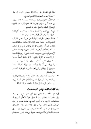 ‫اﳊﻴﺔ ﻏﲑ اﳋﻄﻴﺔ ﻭﻏﲑ اﳌﻴﻜﺎﻧﻴﻜﻴﺔ ﻟﻠﻮﺟﻮد. إﻥ اﻟﱰﻛﻴﺰ ﻋﲆ‬
                                       ‫ﱢ‬           ‫ﱠ‬
                      ‫ﱡ‬
              ‫"اﳊﻴﻮ ﱠﻳﺔ" ﻫﻮ ﻣﻦ أﻫﻢ ﻣﺒﺎدئ اﻟﺘﻌﻠﻢ اﻟﴪﻳﻊ.‬
‫٤. إﻥ اﻟﺘﻄﻮر اﳌﺘﺪرج )ﻭإﻥ ﱂ ﻳﺒﻠﻎ ﻣﺒﺘﻐﺎﻩ ﺑﻌﺪ( ﻣﻦ ﺛﻘﺎﻓﺔ ذﻛﻮرﻳﺔ‬
                                                ‫ﱡ‬
                           ‫ﹰ‬       ‫ﹰ‬
‫إﱃ ﺛﻘﺎﻓﺔ أﻛﺜﺮ ﺗﺸﺎرﻛﻴﺔ ﻭﺗﻮازﻧﺎ ﻗﺪ ﻓﺘﺢ اﻟﺒﺎب أﻣﺎﻡ ﻣﻘﺎرﺑﺔ‬
     ‫ﹸ‬
                  ‫أﻗﺮب إﱃ اﻟﻠﻄﻒ ﻭاﻟﻌﻤﻞ اﳌﺸﱰﻙ ﻟﻠﺘﻌﻠﻴﻢ.‬
‫٥. ﻓﺘﺢ ﺗﺮاﺟﻊ اﻟﺴﻠﻮﻛﻴﺔ ﻛﺴﻴﻜﻮﻟﻮﺟﻴﺔ ﻭﺣﻴﺪة اﻟﺒﺎب أﻣﺎﻡ ﻧﻈﺮة‬
                                    ‫ﹸﱢ‬
           ‫أﻛﺜﺮ إﻧﺴﺎﻧﻴﺔ ﻭأﻛﺜﺮ ﻛﻠﻴﺔ ﰲ ﻓﻬﻢ اﻟﺘﻌﻠﻴﻢ ﻭﳑﺎرﺳﺘﻪ.‬
                                              ‫ﱠ‬
‫٦. ﺣﺎﻓﻈﺖ ﺑﻌﺾ اﳊﺮﻛﺎت اﳌﻮازﻳﺔ ﻋﲆ ﺣﻴﻮ ﱢﻳﺔ ﺑﻌﺾ ﻣﻘﺎرﺑﺎت‬
‫اﻟﺘﻌﻠﻴﻢ اﻷﺧﺮ￯, ﻓﻌﲆ ﺳﺒﻴﻞ اﳌﺜﺎﻝ ﻛﺎﻥ ﻫﻨﺎﻟﻚ ﺣﺮﻛﺔ اﳌﺪرﺳﺔ‬
‫اﻟﺘﻘﺪﻣﻴﺔ )ﺑﺪء ﹰا ﻣﻦ ﻋﴩﻳﻨﻴﺎت اﻟﻘﺮﻥ اﳌﺎﴈ(, ﻭﺣﺮﻛﺔ اﻟﺘﻌﻠﻴﻢ‬
‫اﳌﻨﺪﻣﺞ )ﺑﺪء ﹰا ﻣﻦ أرﺑﻌﻴﻨﻴﺎت اﻟﻘﺮﻥ ﳌﺎﴈ(, ﻭﺣﺮﻛﺔ اﻟﺘﻌﻠﻴﻢ‬
‫اﻹﻧﺴﺎﲏ )ﺑﺪء ﹰا ﻣﻦ ﲬﺴﻴﻨﻴﺎت اﻟﻘﺮﻥ اﳌﺎﴈ(, ﻭﺣﺮﻛﺔ اﳌﺪرﺳﺔ‬
      ‫ﹰ‬
‫اﳊﺮة )ﺳﺘﻴﻨﻴﺎت اﻟﻘﺮﻥ اﳌﺎﴈ(. ﻛﺎﻥ ﻫﻨﺎﻟﻚ أﻳﻀﺎ ﻣﺪرﺳﺔ‬
                                            ‫ﱠ‬
‫ﻣﻮﻧﺘﺴﻮرﻱ اﻟﺘﻲ أﺳﺴﺘﻬﺎ ﻣﺎرﻱ ﻣﻮﻧﺘﺴﻮرﻱ, ﻭﻣﺪرﺳﺔ‬
                               ‫ﱠ‬
           ‫ﹰ‬
‫ﻭاﻟﺪرﻭﻑ اﻟﺘﻲ أﺳﺴﻬﺎ رﻭدﻟﻒ ﺳﺘﻴﻨﺮ, ﻭأﻳﻀﺎ ﺣﺮﻛﺔ ﻣﺪرﺳﺔ‬
                                 ‫ﱠ‬
‫ﺳﻤﺮﻫﻴﻞ ﰲ ﺑﺮﻳﻄﺎﻧﻴﺎ ﻭاﻟﺘﻲ ﻟﻌﺐ اﻟﺪﻭر اﻷﻛﱪ ﻓﻴﻬﺎ أﻟﻜﺴﻨﺪر‬
                                             ‫ﺳﺜﺮﻻﻧﺪ ﻧﻴﻞ.‬
‫٧. إﻥ اﻟﻄﺒﻴﻌﺔ اﻟﺪﻳﻨﺎﻣﻴﻜﻴﺔ داﺋﻤﺔ اﻟﺘﻐﲑ ﻟﺒﻴﺌﺔ اﻟﻌﻤﻞ ﻭﺛﻘﺎﻓﺘﻬﺎ ﺗﺜﺒﺖ‬
                              ‫ﱡ‬
                                                        ‫ﹰ‬
‫ﻳﻮﻣﺎ ﺑﻌﺪ ﻳﻮﻡ ﺷﻠﻞ ﻃﺮﻕ اﻟﺘﻌﻠﻴﻢ اﻟﺘﻘﻠﻴﺪﻳﺔ اﻟﺘﻲ ﻧﺘﱠﺒﻌﻬﺎ اﻟﻴﻮﻡ,‬
    ‫ﻭﺗﺜﺒﺖ أﳘﻴﺔ اﻟﻮﺻﻮﻝ إﱃ ﻣﻘﺎرﺑﺎت أﺣﺪث ﻭأﻛﺜﺮ ﻓﻌﺎﻟﻴﺔ .‬
       ‫ﱠ‬                      ‫ﹸ‬

                    ‫ﻧﻤﻮ ﺍﻟﺘﻌ ﱡﻢ ﺍﻟﺴﺮﻳﻊ ﻓﻲ ﺍﻟﻤﺆﺳﺴﺎﺕ‬
                                        ‫ﻠ‬
‫ﰲ اﻟﻌﺎﻡ ٦٨٩١, ﻗﺎﻣﺖ ﻣﺎرﻱ ﺟﲔ ﻏﻴﻞ, ﻣﺪﻳﺮة ﺗﺪرﻳﺐ ﰲ ﴍﻛﺔ‬
         ‫ﱡ‬
‫ﺑﻴﻞ أﺗﻼﻧﺘﻴﻚ, ﺑﺤﻀﻮر ﻭرﺷﺔ ﻋﻤﻞ ﺣﻮﻝ اﻟﺘﻌﻠﻢ اﻟﴪﻳﻊ ﰲ‬
                          ‫ﱡ‬
‫ﻭﻳﺴﻜﻮﻧﺴﻦ ﻗﺎﻡ ﲠﺎ ﻣﺮﻛﺰ اﻟﺘﻌﻠﻢ اﻟﴪﻳﻊ. ﻋﻨﺪﻣﺎ ﻋﺎدت ﻣﻦ ﻫﺬﻩ‬
‫اﻟﻮرﺷﺔ, ﻗﺎﻣﺖ ﻣﺎرﻱ ﺟﲔ ﺑﺈﻋﺎدة ﻛﺘﺎﺑﺔ أﺣﺪ أﻗﺪﻡ اﻟﺪﻭرات‬
‫اﻟﺘﺪرﻳﺒﻴﺔ ﰲ ﴍﻛﺔ ﺑﻴﻞ أﺗﻼﻧﺘﻴﻚ, ﻭﻫﻲ دﻭرة ﺗﻌﻨﻰ ﺑﺘﺪرﻳﺐ ﳑﺜﲇ‬
‫ﺧﺪﻣﺎت اﳌﺸﱰﻛﲔ, ﻹﻧﺘﺎج ﻧﺴﺨﺔ ﺣﺪﻳﺜﺔ ﻣﻦ ﻫﺬﻩ اﻟﺪﻭرة ﺑﺎﺳﺘﺨﺪاﻡ‬



                                                                  ‫64‬
 