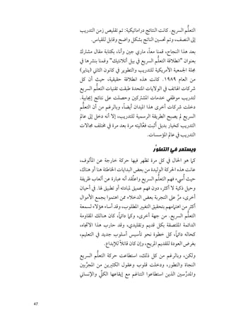 ‫ﱡ‬
     ‫اﻟﺘﻌﻠﻢ اﻟﴪﻳﻊ. ﻛﺎﻧﺖ اﻟﻨﺘﺎﺋﺞ دراﻣﺎﺗﻴﻜﻴﺔ: ﺗﻢ ﺗﻘﻠﻴﺺ زﻣﻦ اﻟﺘﺪرﻳﺐ‬
          ‫إﱃ اﻟﻨﺼﻒ, ﻭﺗﻢ ﲢﺴﲔ اﻟﻨﺎﺗﺞ ﺑﺸﻜﻞ ﻭاﺿﺢ ﻭﻗﺎﺑﻞ ﻟﻠﻘﻴﺎس.‬
                                     ‫ﹰ‬
     ‫ﺑﻌﺪ ﻫﺬا اﻟﻨﺠﺎح, ﻗﻤﻨﺎ ﻣﻌﺎ, ﻣﺎرﻱ ﺟﲔ ﻭأﻧﺎ, ﺑﻜﺘﺎﺑﺔ ﻣﻘﺎﻝ ﻣﺸﱰﻙ‬
                                          ‫ﱡ‬
     ‫ﺑﻌﻨﻮاﻥ "اﻧﻄﻼﻗﺔ اﻟﺘﻌﻠﻢ اﻟﴪﻳﻊ ﰲ ﺑﻴﻞ أﺗﻼﻧﺘﻴﻚ" ﻭﻗﻤﻨﺎ ﺑﻨﴩﻫﺎ ﰲ‬
     ‫ﳎﻠﺔ اﳉﻤﻌﻴﺔ اﻷﻣﺮﻳﻜﻴﺔ ﻟﻠﺘﺪرﻳﺐ ﻭاﻟﺘﻄﻮﻳﺮ ﰲ ﻛﺎﻧﻮﻥ اﻟﺜﺎﲏ )ﻳﻨﺎﻳﺮ(‬
     ‫ﻣﻦ اﻟﻌﺎﻡ ٩٨٩١. ﻛﺎﻧﺖ ﻫﺬﻩ اﻧﻄﻼﻗﺔ ﺣﻘﻴﻘﻴﺔ, ﺣﻴﺚ أﻥ ﻛﻞ‬
            ‫ﱡ‬
     ‫ﴍﻛﺎت اﳍﺎﺗﻒ ﰲ اﻟﻮﻻﻳﺎت اﳌﺘﺤﺪة ﻃﺒﻘﺖ ﺗﻘﻨﻴﺎت اﻟﺘﻌﻠﻢ اﻟﴪﻳﻊ‬
     ‫ﻟﺘﺪرﻳﺐ ﻣﻮﻇﻔﻲ ﺧﺪﻣﺎت اﳌﺸﱰﻛﲔ ﻭﺣﺼﻠﺖ ﻋﲆ ﻧﺘﺎﺋﺞ إﳚﺎﺑﻴﺔ.‬
       ‫ﱡ‬                   ‫ﹰ‬
     ‫دﺧﻠﺖ ﴍﻛﺎت أﺧﺮ￯ ﻫﺬا اﳌﻴﺪاﻥ أﻳﻀﺎ, ﻭﺑﺎﻟﺮﻏﻢ ﻣﻦ أﻥ اﻟﺘﻌﻠﻢ‬
     ‫اﻟﴪﻳﻊ ﱂ ﻳﺼﺒﺢ اﻟﻄﺮﻳﻘﺔ اﻟﺮﺳﻤﻴﺔ ﻟﻠﺘﺪرﻳﺐ, إﻻ أﻧﻪ دﺧﻞ إﱃ ﻋﺎﱂ‬
     ‫اﻟﺘﺪرﻳﺐ ﻛﺨﻴﺎر ﺑﺪﻳﻞ ﹶأﺛﺒﺖ ﻓﻌﺎﻟﻴﺘﻪ ﻣﺮة ﺑﻌﺪ ﻣﺮة ﰲ ﳐﺘﻠﻒ ﳎﺎﻻت‬
                                   ‫ﱠ‬
                                       ‫اﻟﺘﺪرﻳﺐ ﰲ ﻋﺎﱂ اﳌﺆﺳﺴﺎت.‬

                                          ‫ﻭﻳﺴﺘﻤﺮ ﻓﻲ ﺍﻟﺘﻄ ﱡﺭ‬
                                           ‫ﻮ‬
     ‫ﻛﲈ ﻫﻮ اﳊﺎﻝ ﰲ ﻛﻞ ﻣﺮة ﺗﻈﻬﺮ ﻓﻴﻬﺎ ﺣﺮﻛﺔ ﺧﺎرﺟﺔ ﻋﻦ اﳌﺄﻟﻮﻑ,‬
     ‫ﻋﺎﻧﺖ ﻫﺬﻩ اﳊﺮﻛﺔ اﻟﻮﻟﻴﺪة ﻣﻦ ﺑﻌﺾ اﻟﺒﺪاﻳﺎت اﳋﺎﻃﺌﺔ ﻫﻨﺎ أﻭ ﻫﻨﺎﻙ,‬
     ‫ﺣﻴﺚ ﹸأﳼء ﻓﻬﻢ اﻟﺘﻌﻠﻢ اﻟﴪﻳﻊ ﻭاﻋﺘﹸﻘﺪ أﻧﻪ ﻋﺒﺎرة ﻋﻦ أﻟﻌﺎب ﻇﺮﻳﻔﺔ‬
                                             ‫ﱡ‬
     ‫ﻭﺣﻴﻞ ذﻛﻴﺔ ﻻ أﻛﺜﺮ, دﻭﻥ ﻓﻬﻢ ﻋﻤﻴﻖ ﳌﺒﺎدﺋﻪ أﻭ ﺗﻄﺒﻴﻖ ﳍﺎ. ﰲ أﺣﻴﺎﻥ‬
     ‫أﺧﺮ￯, ﻣﺮ ﻋﲆ اﻟﺘﺠﺮﺑﺔ ﺑﻌﺾ اﻟﺪﺧﻼء ﳑﻦ اﻫﺘﻤﻮا ﺑﺠﻤﻊ اﻷﻣﻮاﻝ‬
                                                 ‫ﱠ‬
     ‫أﻛﺜﺮ ﻣﻦ اﻫﺘﲈﻣﻬﻢ ﺑﺘﺤﻘﻴﻖ اﻟﺘﻐﻴﲑ اﳌﻄﻠﻮب, ﻭﻗﺪ أﺳﺎء ﻫﺆﻻء ﻟﺴﻤﻌﺔ‬
                        ‫ﹰ‬                                 ‫ﱡ‬
     ‫اﻟﺘﻌﻠﻢ اﻟﴪﻳﻊ. ﻣﻦ ﺟﻬﺔ أﺧﺮ￯, ﻭﻛﲈ داﺋﲈ, ﻛﺎﻥ ﻫﻨﺎﻟﻚ اﳌﻘﺎﻭﻣﺔ‬
     ‫اﻟﺪاﺋﻤﺔ اﳌﻠﺘﺼﻘﺔ ﺑﻜﻞ ﻗﺪﻳﻢ ﻭﺗﻘﻠﻴﺪﻱ, ﻭﻗﺪ ﺣﺎرب ﻫﺬا اﻻﲡﺎﻩ,‬
                                               ‫ﹰ‬
     ‫ﻛﺤﺎﻟﻪ داﺋﲈ, ﻛﻞ ﺧﻄﻮة ﻧﺤﻮ ﺗﺄﺳﻴﺲ أﺳﻠﻮب ﺟﺪﻳﺪ ﰲ اﻟﺘﻌﻠﻴﻢ,‬
                         ‫ﹰ‬
                 ‫ﺑﻐﺮض اﻟﻌﻮدة ﻟﻠﻘﺪﻳﻢ اﳌﺮﻳﺢ, ﻭإﻥ ﻛﺎﻥ ﻗﺎﺗﻼ ﻟﻺﺑﺪاع.‬
            ‫ﱡ‬
     ‫ﻭﻟﻜﻦ, ﻭﺑﺎﻟﺮﻏﻢ ﻣﻦ ﻛﻞ ذﻟﻚ, اﺳﺘﻄﺎﻋﺖ ﺣﺮﻛﺔ اﻟﺘﻌﻠﻢ اﻟﴪﻳﻊ‬
     ‫اﻟﻨﺠﺎة ﻭاﻟﺘﻄﻮر, ﻭدﺧﻠﺖ ﻗﻠﻮب ﻭﻋﻘﻮﻝ اﻟﻜﺜﲑﻳﻦ ﻣﻦ اﳌﺠﺮﺑﲔ‬
       ‫ﱢ‬
              ‫ﱢ‬
     ‫ﻭاﳌﺪرﺳﲔ اﻟﺬﻳﻦ اﺳﺘﻄﺎﻋﻮا اﻟﺘﻨﺎﻏﻢ ﻣﻊ إﻳﻘﺎﻋﻬﺎ اﻟﻜﲇ ﻭاﻹﻧﺴﺎﲏ‬
                                                      ‫ﱢ‬



‫74‬
 