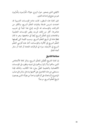 ‫اﻻﳚﺎﰊ اﻟﺬﻱ ﻳﺘﻤﺤﻮر ﺣﻮﻝ اﻟﺮﻭح. ﻫﺆﻻء اﳌﹸﺪرﺳﻮﻥ ﻭاﳌﺪرﺑﻮﻥ‬
   ‫ﹸ ﱢ‬      ‫ﱢ‬
                           ‫ﻫﻢ ﻣﻦ ﻧﺠﺢ ﰲ إﺣﺪاث اﻟﺘﻐﻴﲑ.‬
‫ﳊﲔ ﻛﺘﺎﺑﺔ ﻫﺬﻩ اﻟﺴﻄﻮر, ﻛﺎﻧﺖ ﻣﺌﺎت اﳌﺆﺳﺴﺎت اﻟﺘﺪرﻳﺒﻴﺔ ﻗﺪ‬
                    ‫ﱡ‬
‫اﻋﺘﻤﺪت ﺗﺪرﻳﺲ ﻓﻠﺴﻔﺔ ﻭﺗﻘﻨﻴﺎت اﻟﺘﻌﻠﻢ اﻟﴪﻳﻊ, ﻭاﻟﻜﺜﲑ ﻣﻦ‬
‫اﻟﴩﻛﺎت ﻭاﳌﺆﺳﺴﺎت ﻗﺪ ﻗﺮرت إﺗﺒﺎع ﻫﺬا اﳌﺒﺪأ ﰲ ﺗﺪرﻳﺐ‬
                          ‫ﱠ‬
‫ﻋﻨﺎﴏﻫﺎ. أﻛﺜﺮ ﻣﻦ ذﻟﻚ, ﻗﺮرت ﺑﻌﺾ اﳌﺆﺳﺴﺎت اﻟﺘﻌﻠﻴﻤﻴﺔ‬
                      ‫ﹰ‬           ‫ﱡ‬
‫ﻭاﳉﺎﻣﻌﺎت إﺗﺒﺎع اﻟﺘﻌﻠﻢ اﻟﴪﻳﻊ أﻳﻀﺎ ﰲ ﻣﻨﺎﻫﺠﻬﺎ, ﻭﻫﻮ ﻣﺎ ﻛﺎﻥ‬
                                  ‫ﱡ‬
‫ﻧﻘﻄﺔ ﻫﺎﻣﺔ ﰲ ﺗﺎرﻳﺦ اﻟﺘﻌﻠﻢ اﻟﴪﻳﻊ. ﻭﺑﺴﺒﺐ اﻟﻘﻴﻤﺔ اﻟﺘﻲ ﹸﻳﻀﻴﻔﻬﺎ‬
  ‫ﱡ‬
‫اﻟﺘﻌﻠﻢ اﻟﴪﻳﻊ إﱃ اﻷﻓﺮاد ﻭاﳌﺆﺳﺴﺎت, أﺧﺬ ﻋﺪد ﹸﳑﺎرﳼ اﻟﺘﻌﻠﻢ‬‫ﱡ‬
‫اﻟﴪﻳﻊ ﰲ اﻻزدﻳﺎد, ﺳﻮاء ﰲ اﻟﻮﻻﻳﺎت اﳌﺘﺤﺪة أﻭ ﻛﻨﺪا أﻭ ﺳﺎﺋﺮ‬
                                              ‫أﻧﺤﺎء اﻟﻌﺎﱂ.‬

                                         ‫ﺻﻨﺎﻋﺔ ﺍﻟﺘﺎﺭﻳﺦ‬
                         ‫ﹼ‬      ‫ﹸ ﱠ‬
‫إﻥ ﻛﺘﺎﺑﺔ اﻟﺘﺎرﻳﺦ اﳌﻔﺼﻞ ﻟﻠﺘﻌﻠﻢ اﻟﴪﻳﻊ, ﻭذﻛﺮ ﻛﺎﻓﺔ اﻷﺷﺨﺎص‬
‫اﻟﺬﻳﻦ ﺳﺎﳘﻮا ﻭﻻ زاﻟﻮا ﻳﺴﺎﳘﻮﻥ ﰲ ﺗﻨﻤﻴﺘﻪ ﻭﺗﻄﻮرﻩ ﰲ اﳌﺆﺳﺴﺎت‬
                        ‫ﹺ‬     ‫ﹲ‬
‫اﻻﻗﺘﺼﺎدﻳﺔ ﻭاﻟﺘﻌﻠﻴﻤﻴﺔ ﻛﻔﻴﻞ ﺑﻤﻞء ﻫﺬا اﻟﻜﺘﺎب, ﻭﻟﺬﻟﻚ ﻓﺈﻧﻨﺎ‬
‫ﺳﻨﺴﺘﻐﻨﻲ ﻋﻦ ﻫﺬﻩ اﻟﺘﻔﺎﺻﻴﻞ ﻋﲆ أﳘﻴﺘﻬﺎ ﻭﻧﺪﺧﻞ ﻣﺒﺎﴍة ﰲ ﺻﻠﺐ‬
‫اﳌﻮﺿﻮع, ﻟﻨﹸﺴﺎﻋﺪﻙ ﻋﲆ أﻥ ﺗﻜﻮﻥ ﻭاﺣﺪ ﹰا ﻣﻦ ﻫﺆﻻء اﻟﺬﻳﻦ ﻳﺼﻨﻌﻮﻥ‬
                                ‫ﹰ‬             ‫ﱡ‬
                               ‫ﺗﺎرﻳﺦ اﻟﺘﻌﻠﻢ اﻟﴪﻳﻊ. ﻣﺮﺣﺒﺎ!‬




                                                             ‫84‬
 