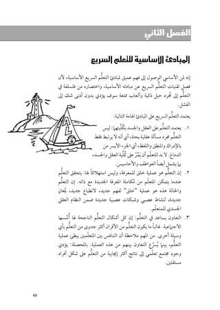 ‫ﺍﻟﻔﺼﻞ ﺍﻟﺜﺎﻧﻲ‬


                 ‫א‪‬א‪‬א‪ ‬‬
                         ‫ﱡ‬
     ‫إﻧﻪ ﳌﻦ اﻷﺳﺎﳼ اﻟﻮﺻﻮﻝ إﱃ ﻓﻬﻢ ﻋﻤﻴﻖ ﳌﺒﺎدئ اﻟﺘﻌﻠﻢ اﻟﴪﻳﻊ اﻷﺳﺎﺳﻴﺔ, ﻷﻥ‬
                                                    ‫ﱡ‬
     ‫ﻓﺼﻞ ﺗﻘﻨﻴﺎت اﻟﺘﻌﻠﻢ اﻟﴪﻳﻊ ﻋﻦ ﻣﺒﺎدﺋﻪ اﻷﺳﺎﺳﻴﺔ, ﻭاﺧﺘﺼﺎرﻩ ﻣﻦ ﻓﻠﺴﻠﻔﺔ ﰲ‬
                                                           ‫ﱡ‬
     ‫اﻟﺘﻌﻠﻢ إﱃ ﳎﺮد ﺣﻴﻞ ذﻛﻴﺔ ﻭأﻟﻌﺎب ﳑﺘﻌﺔ ﺳﻮﻑ ﻳﺆدﻱ ﺑﺪﻭﻥ أدﻧﻰ ﺷﻚ إﱃ‬
                                                     ‫ﹸ‬
                                                                   ‫اﻟﻔﺸﻞ.‬
                                                                ‫ﱡ‬
                                ‫ﻳﻌﺘﻤﺪ اﻟﺘﻌﻠﻢ اﻟﴪﻳﻊ ﻋﲆ اﳌﺒﺎدئ اﳍﺎﻣﺔ اﻟﺘﺎﻟﻴﺔ:‬
                                   ‫ﹸﱢ‬                      ‫ﱡ‬
                          ‫١. ﻳﻌﺘﻤﺪ اﻟﺘﻌﻠﻢ ﻋﲆ اﻟﻌﻘﻞ ﻭاﳉﺴﺪ ﺑﻜﻠﻴﺘﻬﲈ: ﻟﻴﺲ‬
                                                                ‫ﱡ‬
                      ‫اﻟﺘﻌﻠﻢ ﳎﺮد ﻣﺴﺄﻟﺔ ﻋﻘﻠﻴﺔ ﺑﺤﺘﺔ, أﻱ أﻧﻪ ﻻ ﻳﺮﺗﺒﻂ ﻓﻘﻂ‬
                         ‫ﺑﺎﻹدراﻙ ﻭاﳌﻨﻄﻖ ﻭاﻟﻠﻔﻆ, أﻱ اﳉﺰء اﻷﻳﴪ ﻣﻦ‬
                                    ‫ﹸﱢ‬             ‫ﹼ‬
                     ‫اﻟﺪﻣﺎغ. ﻻ ﺑﺪ ﻟﻠﺘﻌﻠﻢ أﻥ ﹶﻳﻤﺮ ﻋﲆ ﻛﻠﻴﺔ اﻟﻌﻘﻞ ﻭاﳉﺴﺪ,‬
                                          ‫ﹸﱠ‬
                                                       ‫ﹰ‬
                               ‫ﺑﲈ ﻳﺸﻤﻞ أﻳﻀﺎ اﻟﻌﻮاﻃﻒ ﻭاﻷﺣﺎﺳﻴﺲ.‬
         ‫ﱡ‬            ‫ﹰ‬                                    ‫ﱡ‬
     ‫٢. إﻥ اﻟﺘﻌﻠﻢ ﻫﻮ ﻋﻤﻠﻴﺔ ﺧﻠﻖ ﻟﻠﻤﻌﺮﻓﺔ, ﻭﻟﻴﺲ اﺳﺘﻬﻼﻛﺎ ﳍﺎ: ﻳﺘﺤﻘﻖ اﻟﺘﻌﻠﻢ‬
       ‫ﱡ‬                                         ‫ﹼ‬
     ‫ﻋﻨﺪﻣﺎ ﻳﺘﻤﻜﻦ اﳌﺘﻌﻠﻢ ﻣﻦ ﻣﻜﺎﻣﻠﺔ اﳌﻌﺮﻓﺔ اﳉﺪﻳﺪة ﻣﻊ ذاﺗﻪ. إﻥ اﻟﺘﻌﻠﻢ‬
                                           ‫ﹸ‬
     ‫ﻭاﳊﺎﻟﺔ ﻫﺬﻩ ﻫﻮ ﻋﻤﻠﻴﺔ "ﺧﻠﻖ" ﻟﻔﻬﻢ ﺟﺪﻳﺪ, ﻻﻧﻄﺒﺎع ﺟﺪﻳﺪ, ﳌﹺﻌﺎﻥﹴ‬
           ‫ﹶ‬
     ‫ﺟﺪﻳﺪة, ﻟﻨﺸﺎط ﻋﺼﺒﻲ ﻭﺷﺒﻜﺎت ﻋﺼﺒﻴﺔ ﺟﺪﻳﺪة ﺿﻤﻦ اﻟﻨﻈﺎﻡ اﻟﻌﻘﲇ‬
                                                        ‫ﹼ‬
                                                    ‫اﳉﺴﺪﻱ ﻟﻠﻤﺘﻌﻠﻢ.‬
     ‫٣. اﻟﺘﻌﺎﻭﻥ ﻳﺴﺎﻋﺪ ﰲ اﻟﺘﻌﻠﻢ: إﻥ ﻛﻞ أﺷﻜﺎﻝ اﻟﺘﻌﻠﻢ اﻟﻨﺎﺟﺤﺔ ﳍﺎ ﹸأﺳﺴﻬﺎ‬
         ‫ﹸ‬              ‫ﱡ‬                      ‫ﱡ‬
           ‫ﱡ‬                            ‫ﱡ‬             ‫ﹰ‬
     ‫اﻻﺟﺘﲈﻋﻴﺔ. ﻏﺎﻟﺒﺎ ﻣﺎ ﻳﻜﻮﻥ اﻟﺘﻌﻠﻢ ﻣﻦ اﻷﻗﺮاﻥ أﻛﺜﺮ ﺟﺪﻭ￯ ﻣﻦ اﻟﺘﻌﻠﻢ ﺑﺄﻱ‬
                  ‫ﹼ‬
     ‫ﻭﺳﻴﻠﺔ أﺧﺮ￯. ﻣﻦ اﳌﻬﻢ ﻣﻼﺣﻈﺔ أﻥ اﻟﺘﻨﺎﻓﺲ ﺑﲔ اﳌﺘﻌﻠﻤﲔ ﻳﺒﻄﺊ ﻋﻤﻠﻴﺔ‬
                                                             ‫ﱡ‬
     ‫اﻟﺘﻌﻠﻢ, ﺑﻴﻨﲈ ﹸﻳﴪع اﻟﺘﻌﺎﻭﻥ ﺑﻴﻨﻬﻢ ﻣﻦ ﻫﺬﻩ اﻟﻌﻤﻠﻴﺔ. ﺑﺎﳌﺤﺼﻠﺔ: ﻳﺆدﻱ‬
                                                  ‫ﱢ‬
                   ‫ﱡ‬                               ‫ﹼ‬
     ‫ﻭﺟﻮد ﳎﺘﻤﻊ ﺗﻌﻠﻤﻲ إﱃ ﻧﺘﺎﺋﺞ أﻛﺜﺮ إﳚﺎﺑﻴﺔ ﻣﻦ اﻟﺘﻌﻠﻢ ﻋﲆ ﺷﻜﻞ أﻓﺮاد‬
                                                            ‫ﻣﺴﺘﻘﻠﲔ.‬




‫94‬
 