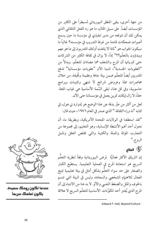 ‫ﻣﻦ ﺟﻬﺔ أﺧﺮ￯, ﻳﺒﻘﻰ اﳌﻨﻄﻖ اﻟﺒﻴﻮرﻳﺘﺎﲏ ﻣﺴﻴﻄﺮ ﹰا ﻋﲆ اﻟﻜﺜﲑ ﻣﻦ‬
                          ‫ﹸ‬
                                                  ‫ﹰ‬
     ‫اﳌﺆﺳﺴﺎت أﻳﻀﺎ. ﻋﲆ ﺳﺒﻴﻞ اﳌﺜﺎﻝ, ﻣﺎ ﻫﻮ رد اﻟﻔﻌﻞ اﻟﺘﻠﻘﺎﺋﻲ اﻟﺬﻱ‬
     ‫ﻳﻤﻜﻦ ﻟﻚ أﻥ ﺗﺘﻮﻗﻌﻪ ﻣﻦ ﻣﺪﻳﺮ ﺗﻨﻔﻴﺬﻱ ﰲ ﻣﺆﺳﺴﺔ ﻣﺎ ﺣﲔ ﻳﺴﻤﻊ‬
        ‫ﹰ‬
     ‫أﺻﻮات ﺿﺤﻜﺎت ﻗﺎدﻣﺔ ﻣﻦ ﻏﺮﻓﺔ اﻟﺘﺪرﻳﺐ ﰲ ﻣﺆﺳﺴﺘﻪ? ﻏﺎﻟﺒﺎ ﻣﺎ‬
     ‫ﺳﻴﻜﻮﻥ اﳉﻮاب ﻫﻮ "ﳌﺎذا ﻻ ﻳﻠﺘﻔﺖ أﻭﻟﺌﻚ اﳌﺘﺪرﺑﻮﻥ إﱃ ﻣﺎ ﻫﻮ ﻣﻬﻢ‬
                                                  ‫ﹼ‬
     ‫ﻭﻳﺒﺪؤﻭﻥ ﺑﺎﻟﺘﻌﻠﻢ??" إذ ﹰا, ﻻ ﻳﺰاﻝ ﰲ ﺛﻘﺎﻓﺔ اﻟﻜﺜﲑ ﻣﻦ اﻟﴩﻛﺎت‬
     ‫ﺣﺘﻰ ﻛﱪﻳﺎﲥﺎ أﻥ اﳌﺮح ﻭاﻟﺸﻐﻒ ﳘﺎ ﻣﻀﺎداﻥ ﻟﻠﺘﻌﻠﻢ. ﻭﺑﺪﻻﹰ ﻣﻦ‬
                ‫ﹼ‬
     ‫"اﻟﻌﻘﻮﺑﺎت اﳉﺴﺪﻳﺔ", ﻟﺪﻳﻨﺎ اﻵﻥ "ﻋﻘﻮﺑﺎت ﻣﺆﺳﺴﺎﺗﻴﺔ" ﺗﺪﻓﻊ‬
                 ‫ﹸ‬                       ‫ﹼ‬     ‫ﹰ‬
     ‫اﳌﺘﺪرﺑﲔ أﻳﻀﺎ ﻟﻠﺘﻌﻠﻢ ﺿﻤﻦ ﺑﻴﺌﺔ ﺟﺎﻓﺔ ﻭﻋﻘﻴﻤﺔ ﻭﳐﻴﻔﺔ, ﻣﻦ ﺧﻼﻝ‬
     ‫ﳏﺎﴐات ﳑﻠﺔ ﻭﻋﺮﻭض ﴍاﺋﺢ ﻻ ﺗﻨﺘﻬﻲ ﻭﻛﺘﻴﺒﺎت ﻭﺑﺮاﻣﺞ‬
     ‫ﺣﺎﺳﻮﺑﻴﺔ, ﻭﰲ ﻛﻞ ﻫﺬا, ﺗﺒﻘﻰ اﻟﺴﻤﺔ اﻷﺳﺎﺳﻴﺔ ﻫﻲ ﻏﻴﺎب اﳌﺘﻌﺔ.‬
                                ‫ﱢ‬
                                                           ‫ﹰ‬
               ‫ﺣﻘﺎ, ﻻ زاﻝ إﻳﻜﺎﺑﺪ ﻛﺮﻳﻦ ﻳﻌﻤﻞ ﰲ ﻣﺆﺳﺴﺎﺗﻨﺎ ﺣﺘﻰ اﻵﻥ.‬
     ‫ﻟﻌﻞ ﻣﻦ أﻛﺜﺮ ﻣﻦ ﻋﱪ ﺑﺪﻗﺔ ﻋﻦ ﻫﺬا اﻟﻮﺿﻊ ﻫﻮ إدﻭارد ﰐ ﻫﻮﻝ, ﰲ‬
                                           ‫ﱠ‬
       ‫ﻛﺘﺎﺑﻪ "ﻣﺎ ﻭراء اﻟﺜﻘﺎﻓﺔ " اﻟﺬﻱ ﺻﺪر ﰲ اﻟﻌﺎﻡ ٦٧٩١, ﺣﻴﺚ ﻗﺎﻝ:‬
                                             ‫١‬




     ‫"ﻟﻘﺪ اﺳﺘﻄﻌﻨﺎ ﰲ اﻟﻮﻻﻳﺎت اﳌﺘﺤﺪة اﻷﻣﺮﻳﻜﻴﺔ, ﻭﺑﻄﺮﻳﻘﺔ ﻣﺎ, أﻥ‬
     ‫ﻧﺤﻮﻝ أﺣﺪ أﻫﻢ اﻷﻧﺸﻄﺔ اﻹﻧﺴﺎﻧﻴﺔ, ﻭﻫﻮ اﻟﺘﻌﻠﻴﻢ, إﱃ ﳎﻤﻮﻋﺔ ﻣﻦ‬
     ‫اﻟﺘﺠﺎرب اﳌﺆﳌﺔ ﻭاﳌﻤﻠﺔ ﻭاﻟﻜﺌﻴﺒﺔ ﻭاﻟﺘﻲ ﺗﻘﻠﺺ اﻟﻌﻘﻞ ﻭﺗﺬﺑﻞ‬
                                                          ‫اﻟﺮﻭح."‬

                                                      ‫ﺍﻟﻌﻼﺝ‬
      ‫ﱡ‬            ‫ﹰ‬
     ‫إﻥ اﻟﱰﻳﺎﻕ اﻷﻛﺜﺮ ﻓﻌﺎﻟﻴﺔ ﳌﺮض اﻟﺒﻴﻮرﻳﺘﺎﻧﻴﺔ ﻭﻓﻘﺎ ﻟﻨﻈﺮﻳﺔ اﻟﺘﻌﻠﻢ‬
                                          ‫ﱠ‬
     ‫اﻟﴪﻳﻊ ﻫﻮ اﺳﺘﻌﺎدة اﳌﺮح ﰲ اﻟﻌﻤﻠﻴﺔ اﻟﺘﻌﻠﻴﻤﻴﺔ. ﻳﺴﺘﻄﻴﻊ اﻟﻜﺒﺎر‬
                                      ‫ﱡ‬
     ‫ﻭاﻟﺼﻐﺎر ﻋﲆ ﺣﺪ ﺳﻮاء اﻟﺘﻌﻠﻢ ﺑﺸﻜﻞ أﻣﺜﻞ ﰲ ﺑﻴﺌﺔ ﺗﻌﻠﻴﻤﻴﺔ ﺗﺘﻴﺢ‬
     ‫اﳌﺠﺎﻝ ﻟﻼﻫﺘﲈﻡ اﻟﺸﺨﴢ ﻭاﻟﺴﻌﺎدة, ﻭﻟﻴﺲ ﰲ اﻟﺒﻴﺌﺔ اﻟﺘﻲ ﺗﺘﺴﻢ‬
     ‫ﺑﺎﳋﻮﻑ ﻭاﳌﻠﻞ ﻭاﻟﻀﻐﻂ اﻟﻨﻔﴘ ﻭاﻷﱂ. ﻻ ﺑﺪ ﻫﻨﺎ ﻣﻦ اﻻﻧﺘﺒﺎﻩ إﱃ أﻥ‬
                       ‫ﹼ‬
     ‫اﳌﺮح اﻟﺬﻱ ﹸﻳﻌﺘﱪ أﺣﺪ اﳌﻜﻮﻧﺎت اﻷﺳﺎﺳﻴﺔ ﻟﻠﺘﻌﻠﻢ اﻟﴪﻳﻊ ﻻ ﻋﻼﻗﺔ‬
                                        ‫ﱢ‬

                                   ‫١ ‪Edward T. Hall, Beyond Culture‬‬




‫55‬
 