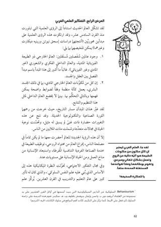 ‫ﺍﻟﻤﺮﺽ ﺍﻟﺮﺍﺑﻊ: ﺍﻟﺘﻔﻜﻴﺮ ﺍﻟﻌﻠﻤﻲ ﺍﻟﻐﺮﺑﻲ‬
‫ﻟﻘﺪ ﺗﺸﻜﱠﻞ اﻟﻌﺎﱂ اﳊﺪﻳﺚ اﺳﺘﻨﺎد ﹰا إﱃ اﻟﺮؤ￯ اﻟﻌﻠﻤﻴﺔ اﻟﺘﻲ ﺗﺒﻠﻮرت‬
‫ﻣﻨﺬ اﻟﻘﺮﻥ اﻟﺴﺎدس ﻋﴩ, ﻭﻗﺪ ارﺗﻜﺰت ﻫﺬﻩ اﻟﺮؤ￯ اﻟﻌﻠﻤﻴﺔ ﻋﲆ‬
‫ﻣﺒﺪأﻳﻦ ﳏﻮر ﱢﻳﲔ )أﻧﺘﺠﺘﻬﲈ دراﺳﺎت إﺳﺤﻖ ﻧﻴﻮﺗﻦ ﻭرﻳﻨﻴﻪ دﻳﻜﺎرت‬
                                   ‫ﻭﻏﲑﳘﺎ( ﻳﻤﻜﻦ ﺗﻠﺨﻴﺼﻬﲈ ﺑﲈ ﻳﲇ:‬
                                    ‫ﹸ ﹶ‬
‫١. ﻭﺟﻮد ﻋﺎﳌﲔ ﻣﻨﻔﺼﻠﲔ ﻣﺴﺘﹶﻘﻠﲔ: اﻟﻌﺎﱂ اﳋﺎرﺟﻲ ذﻭ اﻟﻄﺒﻴﻌﺔ‬
                               ‫ﹸ‬
‫اﻟﻔﻴﺰﻳﺎﺋﻴﺔ اﳌﺎدﻳﺔ, ﻭاﻟﻌﺎﱂ اﻟﺪاﺧﲇ اﻟﻔﻜﺮﻱ ﻭاﻟﺸﻌﻮرﻱ )ﻏﲑ‬
‫اﳌﺎدﻱ ﻭﻏﲑ اﻟﻔﻴﺰﻳﺎﺋﻲ(. ﻏﺎﻟﺒﺎ ﻣﺎ ﹸأﺷﲑ إﱃ ﻫﺬا اﳌﺒﺪأ ﺑﺎﺳﻢ ﻣﺒﺪأ‬
                               ‫ﹰ‬
                                     ‫اﻟﻔﺼﻞ ﺑﲔ اﻟﻌﻘﻞ ﻭاﳉﺴﺪ.‬
‫٢. إﻥ ﻛﻞ ﻣﻦ ﻣﻜﻮﻧﺎت اﻟﻌﺎﱂ اﳋﺎرﺟﻲ اﳌﺎدﻱ, ﺑﲈ ﰲ ذﻟﻚ اﳉﺴﺪ‬
                                     ‫ﹸ ﱢ‬
                     ‫ﹰ‬
‫اﻟﺒﴩﻱ, ﻳﻌﻤﻞ ﻛﺂﻟﺔ ﻣﻨﻈﻤﺔ ﻭﻓﻘﺎ ﻟﻀﻮاﺑﻂ ﻭاﺿﺤﺔ ﻳﻤﻜﻦ‬
                                 ‫ﱡ‬
‫ﻓﻬﻤﻬﺎ ﻭﺑﺎﻟﺘﺎﱄ اﻟﺘﺤﻜﻢ ﲠﺎ. ﺑﻴﻨﲈ ﻻ ﳜﻀﻊ اﻟﻌﺎﱂ اﻟﺪاﺧﲇ ﳌﺜﻞ‬
                                           ‫ﻫﺬا اﻟﺘﻨﻈﻴﻢ ﻭاﻟﺘﺘﺎﺑﻊ.‬
‫ﻟﻘﺪ ﻏﲑ ﻫﺬاﻥ اﳌﺒﺪآﻥ ﻣﺴﺎر اﻟﺘﺎرﻳﺦ, ﺣﻴﺚ ﺧﺮﺟﺖ ﻣﻦ رﲪﻬﲈ‬
                                            ‫ﱠ‬
‫اﻟﺜﻮرة اﻟﺼﻨﺎﻋﻴﺔ ﻭاﻟﺘﻜﻨﻮﻟﻮﺟﻴﺔ اﳊﺪﻳﺜﺔ. ﻭﻗﺪ ﻧﺘﺞ ﻋﻦ ﻫﺬﻩ‬
‫اﻟﺘﻐﻴﲑات ﺣﻀﺎرة ذات ﻏﻨﻰ ﱂ ﻳﺴﺒﻖ ﻟﻪ ﻣﺜﻴﻞ, ﻭﲢﺴﻨﺖ ﻧﻮﻋﻴﺔ‬
        ‫ﱠ‬                    ‫ﹰ‬
      ‫اﳊﻴﺎة ﰲ ﳎﺎﻻت ﻣﺘﻌﺪﱢ دة ﻭﺷﻤﻠﺖ ﻣﺌﺎت اﳌﻼﻳﲔ ﻣﻦ اﻟﻨﺎس.‬
  ‫ﹰ‬
‫إﻻ أﻥ ﻫﺬﻩ اﻟﺮؤﻳﺔ اﳉﺪﻳﺪة ﻟﻠﻌﺎﱂ أﺣﴬت ﻣﻌﻬﺎ ﻣﺎ ﱂ ﻳﻜﻦ ﲤﺎﻣﺎ ﰲ‬
‫ﻣﺼﻠﺤﺔ اﻟﻨﺎس, إﻓﺮاغ اﻟﻌﺎﱂ ﻣﻦ ﳏﺘﻮاﻩ اﻟﺮﻭﺣﻲ, ﺗﻮﻇﻴﻒ اﻟﻄﺒﻴﻌﺔ ﰲ‬
                          ‫ﹸ‬
‫ﺧﺪﻣﺔ اﻟﺼﻨﺎﻋﺔ اﻟﻔﺮدﻳﺔ اﻟﺘﻨﺎﻓﺴﻴﺔ اﳌﻔﺮﻃﺔ, ﻭاﺳﺘﺒﻌﺎد اﻹﻧﺴﺎﻧﻴﺔ ﻣﻦ‬
              ‫ﻣﻨﺎخ اﻟﻌﻤﻞ ﻭﻣﻦ اﳊﻴﺎة اﻹﻧﺴﺎﻧﻴﺔ ﻋﲆ ﻣﺴﺘﻮﻳﺎت ﻋﺪة.‬
‫ﻭﰲ ﳎﺎﻝ اﻟﺘﻔﻜﲑ اﻻﺟﺘﲈﻋﻲ, ﲢﻮﻟﺖ اﻟﻨﻈﺮة اﳌﻴﻜﺎﻧﻴﻜﻴﺔ ﻫﺬﻩ إﱃ‬
                            ‫ﱠ‬
‫اﻷﺳﺎس اﻟﺬﻱ ﹸﺑﻨﻲ ﻋﻠﻴﻪ ﻋﻠﻢ اﻟﻨﻔﺲ اﻟﺴﻠﻮﻛﻲ , ﻭاﻟﺬﻱ ﻛﺎﻥ ﻟﻪ ﺗﺄﺛﲑ‬
                      ‫١‬



       ‫ﱢ‬
‫ﻛﺒﲑ ﻋﲆ ﻋﺎﱂ اﻟﺘﻌﻠﻴﻢ ﻭاﻟﺘﺪرﻳﺐ ﰲ اﻟﻘﺮﻥ اﻟﻌﴩﻳﻦ. ﹸﻳﺮﻛﺰ ﻋﻠﻢ‬

                                                                                                   ‫١‬
‫‪ :Behaviourism‬اﻟﺴﻠﻮﻛﻴﺔ: ﻣﻦ اﳌﺪارس اﻟﺴﻴﻜﻮﻟﻮﺟﻴﺔ اﻟﺘﻲ ﺑﻨﻴﺖ أﺳﺴﻬﺎ ﻓﻲ أواﺋﻞ اﻟﻘﺮن اﻟﻌﺸﺮﻳﻦ ﻋﻠﻰ ﻳﺪ‬
‫ﻣﺠﻤﻮﻋﺔ ﻣﻦ اﻟﻌﻠﻤﺎء أﺑﺮزﻫﻢ ﺟﻮن ب. واﺗﺴﻦ وإﻳﻔﺎن ﺑﺘﺮوﻓﺘﺶ ﺑﺎﻓﻠﻮف وب. ف. ﺳﻜﻴﻨﺮ. ﺗﻘﻮم ﻫﺬه اﳌﺪرﺳﺔ ﻋﻠﻰ دراﺳﺔ‬
       ‫اﻟﺴﻠﻮك ﻛﺮد ﻓﻌﻞ ﻋﻠﻰ اﶈﻴﻂ، ﻛﻤﺎ ﺗﺮﻛﺰ ﻋﻠﻰ اﻟﺘﻜﻴﻒ ﻛﺄﺣﺪ أﻫﻢ اﻟﺪواﻓﻊ ﻓﻲ ﺳﻠﻮك اﻟﻜﺎﺋﻨﺎت اﳊﻴﺔ. )اﳌﺘﺮﺟﻢ(‬




                                                                                                  ‫26‬
 