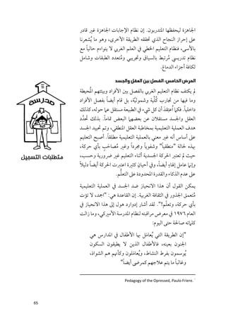 ‫اﳉﺎﻫﺰة ﻟﻴﺤﻔﻈﻬﺎ اﳌﺘﺪرﺑﻮﻥ. إﻥ ﻧﻈﺎﻡ اﻹﺟﺎﺑﺎت اﳉﺎﻫﺰة ﻏﲑ ﻗﺎدر‬
     ‫ﻋﲆ إﺣﺮاز اﻟﻨﺠﺎح اﻟﺬﻱ ﲢﻘﻘﻪ اﻟﻄﺮﻳﻘﺔ اﻷﺧﺮ￯, ﻭﻫﻮ ﻣﺎ ﹸﻳﺸﻌﺮﻧﺎ‬
         ‫ﹰ‬
     ‫ﺑﺎﻷﺳﻰ, ﻓﻨﻈﺎﻡ اﻟﺘﻌﻠﻴﻢ اﳋﻄﻲ ﰲ اﻟﻌﻠﻢ اﻟﻐﺮﰊ ﻻ ﻳﺘﻮاءﻡ ﺣﺎﻟﻴﺎ ﻣﻊ‬
     ‫ﻧﻈﺎﻡ ﺗﺪرﻳﴘ ﻣﺮﺗﺒﻂ ﺑﺎﻟﺴﻴﺎﻕ ﻭﲡﺮﻳﺒﻲ ﻭﻣﺘﻌﺪد اﻟﻄﺒﻘﺎت ﻭﺷﺎﻣﻞ‬
                       ‫ﹸ‬                     ‫ﹸ‬
                                         ‫ﻟﻜﺎﻓﺔ أﺟﺰاء اﻟﺪﻣﺎغ.‬

                      ‫ﺍﻟﻤﺮﺽ ﺍﻟﺨﺎﻣﺲ: ﺍﻟﻔﺼﻞ ﺑﻴﻦ ﺍﻟﻌﻘﻞ ﻭﺍﻟﺠﺴﺪ‬
            ‫ﹸ‬
     ‫ﱂ ﻳﻜﺘﻒ ﻧﻈﺎﻡ اﻟﺘﻌﻠﻴﻢ اﻟﻐﺮﰊ ﺑﺎﻟﻔﺼﻞ ﺑﲔ اﻷﻓﺮاد ﻭﺑﻴﺌﺘﻬﻢ اﳌﺤﻴﻄﺔ‬
                   ‫ﹰ‬                    ‫ﹸﱢ‬
     ‫ﻭﻣﺎ ﻓﻴﻬﺎ ﻣﻦ ﲡﺎرب ﻛﻠﻴﺔ ﻭﺷﻤﻮﻟﻴﺔ, ﺑﻞ ﻗﺎﻡ أﻳﻀﺎ ﺑﻔﺼﻞ اﻷﻓﺮاد‬
                               ‫ﱠ‬
     ‫داﺧﻠﻴﺎ. ﻓﻜﲈ ﹸاﻋﺘﹺﻘﺪﹶ أﻥ ﻛﻞ ﳾء ﰲ اﻟﻄﺒﻴﻌﺔ ﻣﺴﺘﻘﻞ ﻋﲈ ﺣﻮﻟﻪ, ﻛﺬﻟﻚ‬
                                                          ‫ﹰ‬
          ‫ﹶ‬      ‫ﹰ‬
     ‫اﻟﻌﻘﻞ ﻭاﳉﺴﺪ ﻣﺴﺘﻘﻼﻥ ﻋﻦ ﺑﻌﻀﻬﲈ اﻟﺒﻌﺾ ﲤﺎﻣﺎ. ﺑﺬﻟﻚ ﲢﺪﱠ د‬
     ‫ﻫﺪﻑ اﻟﻌﻤﻠﻴﺔ اﻟﺘﻌﻠﻴﻤﻴﺔ ﺑﻤﺨﺎﻃﺒﺔ اﻟﻌﻘﻞ اﳌﻨﻄﻘﻲ, ﻭﺗﻢ ﲢﻴﻴﺪ اﳉﺴﺪ‬
                   ‫ﹰ‬
     ‫ﻋﲆ أﺳﺎس أﻧﻪ ﻏﲑ ﻣﻌﻨﻲ ﺑﺎﻟﻌﻤﻠﻴﺔ اﻟﺘﻌﻠﻴﻤﻴﺔ ﻣﻄﻠﻘﺎ. أﺻﺒﺢ اﻟﺘﻌﻠﻴﻢ‬
                 ‫ﹸ ﹶ ﹴ‬
     ‫ﲠﺬﻩ ﳊﺎﻟﺔ "ﻣﻨﻄﻘﻴﺎ" ﻭﺷﻔﻮﻳﺎ ﻭﳎﺮد ﹰا ﻭﻏﲑ ﻣﺼﺎﺣﺐ ﺑﺄﻱ ﺣﺮﻛﺔ,‬
                                       ‫ﹰ‬         ‫ﹰ‬
     ‫ﺣﻴﺚ ﱂ ﺗﻌﺘﱪ اﳊﺮﻛﺔ اﳉﺴﺪﻳﺔ أﺛﻨﺎء اﻟﺘﻌﻠﻴﻢ ﻏﲑ ﴐﻭرﻳﺔ ﻭﺣﺴﺐ,‬
     ‫ﹰ‬    ‫ﹰ‬                       ‫ﹴ‬        ‫ﹰ‬     ‫ﹴ‬
     ‫ﻭإﻧﲈ ﻋﺎﻣﻞ إﳍﺎء أﻳﻀﺎ, ﻭﰲ أﺣﻴﺎﻥ ﻛﺜﲑة اﻋﺘﱪت اﳊﺮﻛﺔ أﻳﻀﺎ دﻟﻴﻼ‬
                        ‫ﱡ‬
                      ‫ﻋﲆ ﻋﺪﻡ اﻟﺬﻛﺎء ﻭاﻟﻘﺪرة اﳌﺤﺪﻭدة ﻋﲆ اﻟﺘﻌﻠﻢ.‬
     ‫ﻳﻤﻜﻦ اﻟﻘﻮﻝ أﻥ ﻫﺬا اﻻﻧﺤﻴﺎز ﺿﺪ اﳉﺴﺪ ﰲ اﻟﻌﻤﻠﻴﺔ اﻟﺘﻌﻠﻴﻤﻴﺔ‬
     ‫ﻣﺘﻌﻤﻖ اﳉﺬﻭر ﰲ اﻟﺜﻘﺎﻓﺔ اﻟﻐﺮﺑﻴﺔ. إﻥ اﻟﻘﺎﻋﺪة ﻫﻲ: "اﲨﺪ, ﻻ ﺗﺆت‬
                                                             ‫ﹸ‬
                                                 ‫ﹼ‬
     ‫ﺑﺄﻱ ﺣﺮﻛﺔ, ﻭﺗﻌﻠﻢ!". ﻟﻘﺪ أﺷﺎر إدﻭارد ﻫﻮﻝ إﱃ ﻫﺬا اﻻﻧﺤﻴﺎز ﰲ‬
     ‫اﻟﻌﺎﻡ ٦٧٩١ ﰲ ﻣﻌﺮض ﻣﺮاﻗﺒﺘﻪ ﻟﻨﻈﺎﻡ اﳌﺪرﺳﺔ اﻷﻣﲑﻛﻲ, ﻭﻣﺎ زاﻟﺖ‬
                                          ‫ﻛﻠﲈﺗﻪ ﺻﺎﳊﺔ ﺣﺘﻰ اﻟﻴﻮﻡ:‬
          ‫"إﻥ اﻟﻄﺮﻳﻘﺔ اﻟﺘﻲ ﹸﻳﻌﺎﻣﻞ ﲠﺎ اﻷﻃﻔﺎﻝ ﰲ اﳌﺪارس ﻫﻲ‬
                                 ‫ﹶ‬
          ‫اﳉﻨﻮﻥ ﺑﻌﻴﻨﻪ, ﻓﺎﻷﻃﻔﺎﻝ اﻟﺬﻳﻦ ﻻ ﻳﻄﻴﻘﻮﻥ اﻟﺴﻜﻮﻥ‬
          ‫ﹸﻳﻮﺳﻤﻮﻥ ﺑﻔﺮط اﻟﻨﺸﺎط, ﻭ ﹸﻳﻌﺎﻣﻠﻮﻥ ﻭﻛﺄﳖﻢ ﻫﻢ اﻟﺸﻮاذ,‬
                               ‫ﹶ‬
                          ‫ﹰ‬                          ‫ﹰ‬
                         ‫ﻭﻏﺎﻟﺒﺎ ﻣﺎ ﻳﺘﻢ ﻋﻼﺟﻬﻢ ﻛﻤﺮﴇ أﻳﻀﺎ"‬

                           ‫١ .‪Pedagogy of the Opressed, Paulo Friere‬‬




‫56‬
 