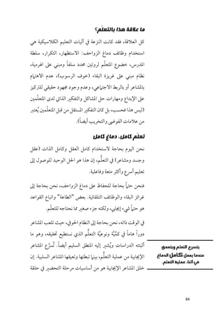 ‫ﻣﺎ ﻋﻼﻗﺔ ﻫﺬﺍ ﺑﺎﻟﺘﻌ ﹼﻢ؟‬
                                     ‫ﻠ‬
‫ﻛﻞ اﻟﻌﻼﻗﺔ, ﻓﻘﺪ ﻛﺎﻧﺖ اﻟﻨﺰﻋﺔ ﰲ آﻟﻴﺎت اﻟﺘﻌﻠﻴﻢ اﻟﻜﻼﺳﻴﻜﻴﺔ ﻫﻲ‬
‫اﺳﺘﺨﺪاﻡ ﻭﻇﺎﺋﻒ دﻣﺎغ اﻟﺰﻭاﺣﻒ: اﻻﺳﺘﻈﻬﺎر, اﻟﺘﻜﺮار, ﺳﻠﻄﺔ‬
                 ‫ﹰ‬               ‫ﹼ‬
‫اﳌﺪرس, ﺧﻀﻮع اﳌﺘﻌﻠﻢ ﻟﺮﻭﺗﲔ ﳏﺪد ﺳﻠﻔﺎ ﻭﻣﺒﻨﻲ ﻋﲆ اﳍﺮﻣﻴﺔ,‬
‫ﻧﻈﺎﻡ ﻣﺒﻨﻲ ﻋﲆ ﻏﺮﻳﺰة اﻟﺒﻘﺎء )ﺧﻮﻑ اﻟﺮﺳﻮب(, ﻋﺪﻡ اﻻﻫﺘﲈﻡ‬
‫ﺑﺎﳌﺸﺎﻋﺮ أﻭ ﺑﺎﻟﺮﺑﻂ اﻻﺟﺘﲈﻋﻲ, ﻭﻋﺪﻡ ﻭﺟﻮد ﳎﻬﻮد ﺣﻘﻴﻘﻲ ﻟﻠﱰﻛﻴﺰ‬
  ‫ﹼ‬
‫ﻋﲆ اﻹﺑﺪاع ﻭﻣﻬﺎرات ﺣﻞ اﳌﺸﺎﻛﻞ ﻭاﻟﺘﻔﻜﲑ اﻟﺬاﰐ ﻟﺪ￯ اﳌﺘﻌﻠﻤﲔ‬
        ‫ﹼ‬
‫)ﻟﻴﺲ ﻫﺬا ﻓﺤﺴﺐ, ﺑﻞ ﻛﺎﻥ اﻟﺘﻔﻜﲑ اﳌﺴﺘﻘﻞ ﻣﻦ ﻗﺒﻞ اﳌﺘﻌﻠﻤﲔ ﹸﻳﻌﺘﱪ‬
                           ‫ﹰ‬
                         ‫ﻣﻦ ﻋﻼﻣﺎت اﻟﻔﻮﴇ ﻭاﻟﺘﺨﺮﻳﺐ أﻳﻀﺎ(.‬

                                  ‫ﺗﻌ ﹼﻢ ﻛﺎﻣﻞ، ﺩﻣﺎﻍ ﻛﺎﻣﻞ‬
                                                   ‫ﻠ‬
‫ﻧﺤﻦ اﻟﻴﻮﻡ ﺑﺤﺎﺟﺔ ﻻﺳﺘﺨﺪاﻡ ﻛﺎﻣﻞ اﻟﻌﻘﻞ ﻭﻛﺎﻣﻞ اﻟﺬات )ﻋﻘﻞ‬
                                 ‫ﱡ‬
‫ﻭﺟﺴﺪ ﻭﻣﺸﺎﻋﺮ( ﰲ اﻟﺘﻌﻠﻢ, إﻥ ﻫﺬا ﻫﻮ اﳊﻞ اﻟﻮﺣﻴﺪ ﻟﻠﻮﺻﻮﻝ إﱃ‬
                                ‫ﺗﻌﻠﻴﻢ أﴎع ﻭأﻛﺜﺮ ﻣﺘﻌﺔ ﻭﻓﺎﻋﻠﻴﺔ.‬

                                           ‫ﹰ‬
‫ﻓﻨﺤﻦ ﺣﺘﲈ ﺑﺤﺎﺟﺔ ﻟﻠﺤﻔﺎظ ﻋﲆ دﻣﺎغ اﻟﺰﻭاﺣﻒ, ﻧﺤﻦ ﺑﺤﺎﺟﺔ إﱃ‬
‫ﻏﺮاﺋﺰ اﻟﺒﻘﺎء ﻭاﻟﻮﻇﺎﺋﻒ اﻟﺘﻠﻘﺎﺋﻴﺔ. ﺑﻌﺾ "اﻟﻄﺎﻋﺔ" ﻭاﺗﺒﺎع اﻟﻘﻮاﻋﺪ‬
          ‫ﹼ‬                                      ‫ﹰ‬
        ‫ﻫﻮ ﺣﺘﲈ ﳾء إﳚﺎﰊ, ﻭﻟﻜﻨﻪ ﺟﺰء ﺻﻐﲑ ﳑﺎ ﻧﺤﺘﺎﺟﻪ ﻟﻠﺘﻌﻠﻢ.‬

‫ﰲ اﻟﻮﻗﺖ ذاﺗﻪ, ﻧﺤﻦ ﺑﺤﺎﺟﺔ إﱃ اﻟﻨﻈﺎﻡ اﳊﻮﰲ, ﺣﻴﺚ ﺗﻠﻌﺐ اﳌﺸﺎﻋﺮ‬
                           ‫ﱡ‬
‫دﻭر ﹰا ﻫﺎﻣﺎ ﰲ ﻛﻤﻴﺔ ﻭﻧﻮﻋﻴﺔ اﻟﺘﻌﻠﻢ اﻟﺬﻱ ﻧﺴﺘﻄﻴﻊ ﲢﻘﻴﻘﻪ, ﻭﻫﻮ ﻣﺎ‬
                                  ‫ﱠ‬      ‫ﱢﱠ‬    ‫ﹰ‬
             ‫ﹰ‬
‫أﺛﺒﺘﺘﻪ اﻟﺪراﺳﺎت ﻭ ﹸﻳﺸﲑ إﻟﻴﻪ اﳌﻨﻄﻖ اﻟﺴﻠﻴﻢ أﻳﻀﺎ. ﹸﺗﴪع اﳌﺸﺎﻋﺮ‬
        ‫ﱢ‬
                                         ‫ﱡ‬
‫اﻹﳚﺎﺑﻴﺔ ﻣﻦ ﻋﻤﻠﻴﺔ اﻟﺘﻌﻠﻢ, ﺑﻴﻨﲈ ﺗﺒﻄﺌﻬﺎ ﻭﺗﻌﻴﻘﻬﺎ اﳌﺸﺎﻋﺮ اﻟﺴﻠﺒﻴﺔ. إﻥ‬
‫ﺧﻠﻖ اﳌﺸﺎﻋﺮ اﻹﳚﺎﺑﻴﺔ ﻫﻮ ﻣﻦ أﺳﺎﺳﻴﺎت ﻣﺮﺣﻠﺔ اﻟﺘﺤﻀﲑ ﰲ ﺣﻠﻘﺔ‬




                                                                  ‫48‬
 