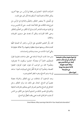 ‫اﳊﺮﻛﺎت اﻟﺬﻛﻴﺔ : اﻟﺘﻌﻠﻴﻢ ﻟﻴﺲ ﻓﻘﻂ ﰲ اﻟﺮأس. ﻣﻦ ﺟﻬﺔ أﺧﺮ￯,‬
                                            ‫١‬




    ‫ﻳﻤﻜﻦ ﳊﺎﻻت ذﻫﻨﻴﺔ ﻣﻌﻴﻨﺔ أﻥ ﻳﻜﻮﻥ ﳍﺎ ﺗﺄﺛﲑ ﻛﺒﲑ ﻋﲆ اﳉﺴﺪ.‬
                                     ‫ﹸ‬

                      ‫ﹼ‬                        ‫ﹸ‬
‫ﰲ اﳌﺠﻤﻞ, ﻻ ﻳﻨﺤﴫ اﻟﺘﻔﻜﲑ ﻭاﻟﺘﻌﻠﻢ ﻭاﻟﺬاﻛﺮة ﰲ اﻟﺮأس, ﺑﻞ‬
‫ﺗﺘﻮزع ﻫﺬﻩ اﳌﻠﻜﺎت ﻋﲆ ﻛﺎﻓﺔ أﻧﺤﺎء اﳉﺴﺪ. ﺣﺘﻰ أﻥ ﻛﺎﻧﺪﻳﺲ ﺑﲑت‬
         ‫ﱡ‬
‫ﰲ ﻛﺘﺎﲠﺎ ﺟﺰﻳﺌﺎت اﳌﺸﺎﻋﺮ أﺷﺎرت إﱃ أﻥ اﻟﻜﺜﲑ ﻣﻦ اﻟﺘﻌﻠﻢ ﻭاﻟﺘﻔﻜﲑ‬
‫ﻭﺣﺘﻰ اﲣﺎذ اﻟﻘﺮارات ﻳﻤﻜﻦ أﻥ ﳛﺪث ﻋﲆ ﻣﺴﺘﻮ￯ اﳉﺰﻳﺌﺎت‬
                                                    ‫ﻭاﳋﻼﻳﺎ.‬

  ‫ﹼ‬                                               ‫ﱠ‬
‫ﻟﻘﺪ رﻛﺰ اﻟﺘﻌﻠﻴﻢ اﻟﺘﻘﻠﻴﺪﻱ ﻋﲆ اﻟﺮأس, ﻭاﻋﺘﱪ أﻥ اﻟﻌﻤﻠﻴﺔ ﻛﻠﻬﺎ‬
‫ﲢﺪث ﻫﻨﺎﻙ, ﺑﻮﺻﻔﻬﺎ ﻋﻤﻠﻴﺔ ﻣﻨﻄﻘﻴﺔ ﻭﺷﻔﻬﻴﺔ, ﻭﻻ ﻋﻼﻗﺔ ﺣﻘﻴﻘﻴﺔ ﳍﺎ‬
           ‫ﺑﺒﺎﻗﻲ أﺟﺰاء اﻟﺬات, ﻣﻦ ﺟﺴﺪ ﻭﻣﺸﺎﻋﺮ ﻭإﺣﺴﺎﺳﺎت.‬

‫ﻭﻣﻦ ﻫﻨﺎ, ﻛﺎﻧﺖ اﻟﻨﺰﻋﺔ اﻟﺴﺎﺋﺪة ﻫﻲ ﺧﻠﻖ ﻣﻨﺎﺧﺎت ﺗﻌﻠﻴﻤﻴﺔ ﺗﻘﻮﻝ‬
                                                 ‫ﹼ‬
‫ﻟﻠﻤﺘﻌﻠﻤﲔ )ﻛﺒﺎر ﹰا أﻡ ﺻﻐﺎر ﹰا(: اﺟﻠﺴﻮا ﺑﺴﻜﻮﻥ, ﻻ ﺗﺘﺤﺮﻛﻮا,‬
                                                ‫ﹼ‬
‫ﻭﺗﻌﻠﻤﻮا! ﻛﺎﻥ ﻣﻦ اﻟﻮاﺟﺐ أﻥ ﻧﻘﻮﻝ: ﻗﻔﻮا, ﲢﺮﻛﻮا, اﻓﺘﻌﻠﻮا‬
                             ‫ﹸ ﱢ‬             ‫ﹼ‬
‫اﻟﻀﺠﺔ, ﻭﺗﻌﻠﻤﻮا! إﻥ اﳊﺮﻛﺔ ﲢﻔﺰ إﻧﺘﺎج ﻛﻴﻤﻴﺎﺋﻴﺎت ﻣﻌﻴﻨﺔ ﺗﺴﺎﻋﺪ‬
          ‫ﹸ‬
               ‫ﰲ ﺑﻨﺎء ﻭﻧﻤﻮ اﻟﺪﻣﺎغ, ﻭﻫﻮ ﻣﺎ ﳛﻔﺰ اﻟﺘﻌﻠﻴﻢ ﺑﺪﻭرﻩ.‬

‫ﻭﺟﺪ اﻟﺒﺎﺣﺜﻮﻥ أﻥ ﻧﺸﺎﻃﺎت ﻣﻦ ﻧﻮع اﻟﺘﻔﻜﲑ ﻭاﳊﺮﻛﺔ ﻣﺘﺼﻠﺔ‬
                                           ‫ﹰ‬
‫ﻋﻀﻮﻳﺎ ﰲ اﻟﺪﻣﺎغ. ﻛﻤﺜﺎﻝ ﻋﲆ ذﻟﻚ, إﻥ ﻣﺮﻛﺰ اﻟﺘﻔﻜﲑ ﻭﺣﻞ‬
‫اﳌﺸﺎﻛﻞ ﰲ اﻟﺪﻣﺎغ ﻣﻼﺻﻖ ﻟﻠﻤﺮﻛﺰ اﻟﺬﻱ ﻳﺘﺤﻜﻢ ﺑﺎﳊﺮﻛﺎت اﻟﺪﻗﻴﻘﺔ‬
‫ﻭاﳌﺎﻫﺮة ﰲ اﳉﺴﻢ. ﻟﺬﻟﻚ ﻣﻦ اﻟﺴﻠﻴﻢ أﻥ ﻧﻘﻮﻝ ﻋﻦ اﻟﻜﺜﲑ ﻣﻦ اﻟﻨﺎس‬
         ‫أﻥ ﻏﻴﺎب اﳊﺮﻛﺔ ﰲ اﳉﺴﺪ ﺗﻌﻨﻲ ﻭﻗﻒ اﻟﺘﻄﻮر ﰲ اﻟﺪﻣﺎغ.‬
                    ‫ﱡ‬

                     ‫١ ‪Smart Moves: Why Learning Is Not All in Your Head،Carla Hannaford‬‬




                                                                                    ‫68‬
 