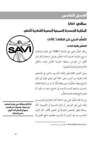 ‫ﺍﻟﻔﺼﻞ ﺍﻟﺨﺎﻣﺲ‬

                                                         ‫‪SAVI ‬‬
     ‫א‪‬א‪‬א‪‬א‪‬א‪ K‬‬

                              ‫ﺍﻟﺘﻌﱡﻢ ﺍﻟﻤﺒﻨﻲ ﻋﻠﻰ ﺍﻟﻨﺸﺎﻁ )١‪(ABL‬‬
                                                        ‫ﻠ‬
                                                        ‫ﺍﻟﺘﻌ ﱡﻢ ﺑ ﹸ ﱢﻴﺔ ﺍﻟﺬﺍﺕ‬
                                                                ‫ﻠ ﻜﻠ‬
                                                         ‫ﱡ‬
                ‫ﻳﺮﺗﻜﺰ اﻟﺘﻌﻠﻢ اﳌﺒﻨﻲ ﻋﲆ اﻟﻨﺸﺎط )‪ (ABL‬ﻋﲆ اﻟﻘﻴﺎﻡ ﺑﻨﺸﺎﻃﺎت‬
                                       ‫ﱡ‬
                ‫ﺗﺴﻤﺢ ﺑﺎﳊﺮﻛﺔ اﳉﺴﺪﻳﺔ أﺛﻨﺎء اﻟﺘﻌﻠﻢ, ﺑﻐﺮض اﺳﺘﺨﺪاﻡ أﻛﱪ ﻗﺪر‬
                ‫ﹸﳑﻜﻦ ﻣﻦ اﳊﻮاس, ﻭإﻋﻄﺎء اﻟﻔﺮﺻﺔ ﻟﻜﺎﻣﻞ اﳉﺴﺪ ﻭاﻟﻌﻘﻞ‬
                                                  ‫ﻟﻼﻧﺨﺮاط ﰲ اﻟﻌﻤﻠﻴﺔ اﻟﺘﻌﻠﻴﻤﻴﺔ.‬

                ‫ﻳﻤﻴﻞ اﻟﺘﻌﻠﻴﻢ اﻟﻜﻼﺳﻴﻜﻲ ﻹﺑﻘﺎء اﳌﺘﺪرﺑﲔ ﺳﺎﻛﻨﲔ ﰲ ﻣﻘﺎﻋﺪﻫﻢ‬
                       ‫ﹰ‬
                ‫ﻟﻔﱰة ﻃﻮﻳﻠﺔ ﻣﻦ اﻟﺰﻣﻦ, ﻭﻫﻲ اﳊﺎﻟﺔ اﻟﺘﻲ ﺗﺆدﻱ ﻧﻈﺮﻳﺎ إﱃ ﺷﻠﻞ‬
                                     ‫ﹸﱢ ﹰ‬                ‫ﱡ‬
                ‫اﻟﺪﻣﺎغ ﻭإﺑﻄﺎء اﻟﺘﻌﻠﻢ أﻭ ﺣﺘﻰ إﻳﻘﺎﻓﻪ ﻛﻠﻴﺎ. ﻻ ﺑﺪ ﻣﻦ اﳊﺮﻛﺔ ﻹﻳﻘﺎظ‬
                ‫اﳌﺘﺪرﺑﲔ ﻭﺗﻨﺸﻴﻂ اﻟﺪﻭرة اﻟﺪﻣﻮﻳﺔ ﰲ اﻟﺪﻣﺎغ, ﻭﻫﻮ ﻣﺎ ﻳﻤﻜﻦ أﻥ‬
                                                  ‫ﱡ‬
                                                ‫ﳛﻤﻞ ﻧﺘﺎﺋﺞ إﳚﺎﺑﻴﺔ ﻟﻌﻤﻠﻴﺔ اﻟﺘﻌﻠﻢ.‬

                                                          ‫ﱡ‬
                ‫ﻣﻦ ﻫﻨﺎ ﻓﺈﻥ اﻟﺘﻌﻠﻢ اﳌﺒﻨﻲ ﻋﲆ اﻟﻨﺸﺎط أﻛﺜﺮ ﻓﺎﻋﻠﻴﺔ ﰲ اﻟﺘﺪرﻳﺐ ﻣﻦ‬
                ‫ذﻟﻚ اﳌﺒﻨﻲ ﻋﲆ اﻟﻌﺮﻭض أﻭ اﳌﻮاد اﻟﺘﺪرﻳﺒﻴﺔ أﻭ اﳌﻠﺘﻴﻤﻴﺪﻳﺎ. ﻷﻧﻪ‬
                              ‫ﹸﱢ‬            ‫ﹸ ﹶ ﹰ‬
                ‫ﺑﺒﺴﺎﻃﺔ ﳚﻌﻞ اﻟﺸﺨﺺ ﻣﻨﺨﺮﻃﺎ ﰲ اﻟﺘﻌﻠﻴﻢ ﺑﻜﻠﻴﺘﻪ. ﻟﻘﺪ أﺛﺒﺘﺖ‬
                ‫اﻟﺘﺠﺎرب ﻣﺮة ﺑﻌﺪ أﺧﺮ￯ أﻥ اﳌﺘﺪرﺑﲔ ﳛﺼﻠﻮﻥ ﻧﺘﺎﺋﺞ أﻓﻀﻞ إذا‬
                                  ‫ﹼ‬

                                                                                      ‫١‬
                                 ‫‪ :Activity Based Learning‬اﻟﺘﻌﻠﱡﻢ اﳌﺒﻨﻲ ﻋﻠﻰ اﻟﻨﺸﺎط.‬




‫19‬
 