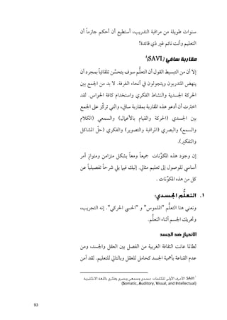 ‫ﹰ‬
     ‫ﺳﻨﻮات ﻃﻮﻳﻠﺔ ﻣﻦ ﻣﺮاﻗﺒﺔ اﻟﺘﺪرﻳﺐ, أﺳﺘﻄﻴﻊ أﻥ أﺣﻜﻢ ﺟﺎزﻣﺎ أﻥ‬
                                      ‫اﻟﺘﻌﻠﻴﻢ ﻭأﻧﺖ ﻧﺎﺋﻢ ﻏﲑ ذﻱ ﻓﺎﺋﺪة!‬

                                          ‫١‬
                                              ‫ﻣﻘﺎﺭﺑﺔ ﺳﺎﻓﻲ )‪(SAVI‬‬
              ‫ﹰ‬                  ‫ﱡ‬
     ‫إﻻ أﻥ ﻣﻦ اﻟﺘﺒﺴﻴﻂ اﻟﻘﻮﻝ أﻥ اﻟﺘﻌﻠﻢ ﺳﻮﻑ ﻳﺘﺤﺴﻦ ﺗﻠﻘﺎﺋﻴﺎ ﺑﻤﺠﺮد أﻥ‬
                       ‫ﱠ‬
     ‫ﻳﻨﻬﺾ اﳌﺘﺪرﺑﻮﻥ ﻭﻳﺘﺠﻮﻟﻮﻥ ﰲ أﻧﺤﺎء اﻟﻐﺮﻓﺔ. ﻻ ﺑﺪ ﻣﻦ اﳉﻤﻊ ﺑﲔ‬
     ‫اﳊﺮﻛﺔ اﳉﺴﺪﻳﺔ ﻭاﻟﻨﺸﺎط اﻟﻔﻜﺮﻱ ﻭاﺳﺘﺨﺪاﻡ ﻛﺎﻓﺔ اﳊﻮاس. ﻟﻘﺪ‬
              ‫ﱢ‬
     ‫اﺧﱰت أﻥ أدﻋﻮ ﻫﺬﻩ اﳌﻘﺎرﺑﺔ ﺑﻤﻘﺎرﺑﺔ ﺳﺎﰲ, ﻭاﻟﺘﻲ ﺗﺮﻛﺰ ﻋﲆ اﳉﻤﻊ‬
     ‫ﺑﲔ اﳉﺴﺪﻱ )اﳊﺮﻛﺔ ﻭاﻟﻘﻴﺎﻡ ﺑﺎﻷﻋﲈﻝ( ﻭاﻟﺴﻤﻌﻲ )اﻟﻜﻼﻡ‬
             ‫ﹼ‬
     ‫ﻭاﻟﺴﻤﻊ( ﻭاﻟﺒﴫﻱ )اﳌﺮاﻗﺒﺔ ﻭاﻟﺘﺼﻮﻳﺮ( ﻭاﻟﻔﻜﺮﻱ )ﺣﻞ اﳌﺸﺎﻛﻞ‬
                                                             ‫ﻭاﻟﺘﻔﻜﲑ(.‬

         ‫ﹴ‬                  ‫ﹰ‬    ‫ﹰ‬
     ‫إﻥ ﻭﺟﻮد ﻫﺬﻩ اﳌﻜﻮﻧﺎت ﲨﻴﻌﺎ ﻭﻣﻌﺎ ﺑﺸﻜﻞ ﻣﺘﺰاﻣﻦ ﻭﻣﺘﻮاز أﻣﺮ‬
                                         ‫ﱢ‬
        ‫ﹰ‬       ‫ﹰ‬
     ‫أﺳﺎﳼ ﻟﻠﻮﺻﻮﻝ إﱃ ﺗﻌﻠﻴﻢ ﻣﺜﺎﱄ. إﻟﻴﻚ ﻓﻴﲈ ﻳﲇ ﴍﺣﺎ ﺗﻔﺼﻴﻠﻴﺎ ﻋﻦ‬
                                                  ‫ﻛﻞ ﻣﻦ ﻫﺬﻩ اﳌﻜﻮﻧﺎت .‬
                                                       ‫ﱢ‬

                                                 ‫١. اﻟﺘﻌﻠﱡﻢ اﳉﺴﺪي:‬
                                           ‫ﱡ‬
     ‫ﻭﻧﻌﻨﻲ ﻫﻨﺎ اﻟﺘﻌﻠﻢ "اﳌﻠﻤﻮس" ﻭ "اﳊﴘ اﳊﺮﻛﻲ". إﻧﻪ اﻟﺘﺠﺮﻳﺐ,‬
                                                ‫ﱡ‬
                                              ‫ﻭﲢﺮﻳﻚ اﳉﺴﻢ أﺛﻨﺎء اﻟﺘﻌﻠﻢ.‬

                                                   ‫ﺍﻻﻧﺤﻴﺎﺯ ﺿﺪ ﺍﻟﺠﺴﺪ‬
     ‫ﻟﻄﺎﳌﺎ ﻋﺎﻧﺖ اﻟﺜﻘﺎﻓﺔ اﻟﻐﺮﺑﻴﺔ ﻣﻦ اﻟﻔﺼﻞ ﺑﲔ اﻟﻌﻘﻞ ﻭاﳉﺴﺪ, ﻭﻣﻦ‬
     ‫ﻋﺪﻡ اﻟﻘﻨﺎﻋﺔ ﺑﺄﳘﻴﺔ اﳉﺴﺪ ﻛﺤﺎﻣﻞ ﻟﻠﻌﻘﻞ ﻭﺑﺎﻟﺘﺎﱄ ﻟﻠﺘﻌﻠﻴﻢ. ﻟﻘﺪ آﻣﻦ‬

                                                                           ‫١‬
      ‫‪ :SAVI‬اﻷﺣﺮف اﻷوﻟﻰ ﻟﻠﻜﻠﻤﺎت: ﺟﺴﺪي وﺳﻤﻌﻲ وﺑﺼﺮي وﻓﻜﺮي ﺑﺎﻟﻠﻐﺔ اﻻﻧﻜﻠﻴﺰﻳﺔ‬
                            ‫)‪(Somatic, Auditory, Visual, and Intellectual‬‬




‫39‬
 