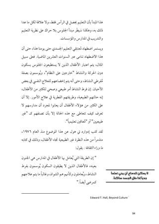 ‫ﻫﺬا اﳌﺒﺪأ ﺑﺄﻥ اﻟﺘﻌﻠﻴﻢ ﳛﺼﻞ ﰲ اﻟﺮأس ﻓﻘﻂ, ﻭﻻ ﻋﻼﻗﺔ ﻟﻜﻞ ﻣﺎ ﻋﺪا‬
                                     ‫ﹶ ﹶ‬
‫ذﻟﻚ ﺑﻪ, ﻭﻫﻜﺬا ﺳﻴﻄﺮ ﻣﺒﺪأ اﳉﻠﻮس ﺑﻼ ﺣﺮاﻙ ﻋﲆ ﻧﻈﺮﻳﺔ اﻟﺘﻌﻠﻴﻢ‬
                            ‫ﻭاﻟﺘﺪرﻳﺐ ﰲ اﳌﺪارس ﻭاﳌﺆﺳﺴﺎت.‬

‫ﻭﻳﺴﺘﻤﺮ اﺿﻄﻬﺎد ﻣﻌﺘﻨﻘﻲ اﻟﺘﻌﻠﻴﻢ اﳉﺴﺪﻱ ﺣﺘﻰ ﻳﻮﻣﻨﺎ ﻫﺬا, ﺣﺘﻰ أﻥ‬
                                         ‫ﹸ‬
‫ﻫﺬا اﻻﺿﻄﻬﺎد ﺗﻨﺎﻣﻰ ﻋﱪ اﻟﺴﻨﻮات اﻟﻌﴩﻳﻦ اﳌﺎﺿﻴﺔ. ﻓﻌﲆ ﺳﺒﻴﻞ‬
‫اﳌﺜﺎﻝ, ﻳﺘﻢ اﻋﺘﺒﺎر اﻷﻃﻔﺎﻝ اﻟﺬﻳﻦ ﻻ ﻳﺴﺘﻄﻴﻌﻮﻥ اﳉﻠﻮس ﺑﺴﻜﻮﻥ‬
‫دﻭﻥ اﳊﺮﻛﺔ ﻭاﻟﻨﺸﺎط "ﺧﺎرﺟﲔ ﻋﲆ اﻟﻨﻈﺎﻡ", ﻭ ﹸﻳﻮﺳﻤﻮﻥ ﺑﺼﻔﺔ‬
‫ﻣﻔﺮﻃﻲ اﻟﻨﺸﺎط, ﻭﺣﺘﻰ أﻧﻪ ﻳﺘﻢ إﺧﻀﺎﻋﻬﻢ ﻟﻠﻌﻼج اﻟﻨﻔﴘ ﰲ ﺑﻌﺾ‬
                                                   ‫ﹸ‬
‫اﻷﺣﻴﺎﻥ. إﻥ ﻓﺮط اﻟﻨﺸﺎط أﻣﺮ ﻃﺒﻴﻌﻲ ﻭﺻﺤﻲ ﻟﻠﻜﺜﲑ ﻣﻦ اﻷﻃﻔﺎﻝ,‬
‫إﻧﻪ ﺣﺎﻟﺘﻬﻢ اﻟﻄﺒﻴﻌﻴﺔ, ﻭﻃﺮﻳﻘﺘﻬﻢ اﻟﻔﻄﺮﻳﺔ ﰲ ﻋﻼج اﻷﻣﻮر. إﻻ أﻥ‬
‫ﻋﲆ اﻟﻜﺜﲑ ﻣﻦ ﻫﺆﻻء اﻷﻃﻔﺎﻝ أﻥ ﻳﻌﺎﻧﻮا ﳌﺠﺮد أﻥ ﻣﺪارﺳﻬﻢ ﻻ‬
‫ﺗﻌﺮﻑ ﻛﻴﻒ ﺗﺘﻌﺎﻃﻰ ﻣﻊ ﻫﺬﻩ اﳊﺎﻟﺔ إﻻ ﺑﺄﻥ ﺗﺼﻨﻔﻬﻢ ﻛـ "ﻏﲑ‬
                                 ‫ﹰ‬
                               ‫ﻃﺒﻴﻌﻴﲔ" أﻭ "ﻣﻌﺎﻗﲔ ﺗﻌﻠﻴﻤﻴﺎ".‬
                                             ‫ﹸ‬

‫ﻟﻘﺪ ﻛﺘﺐ إدﻭارد ﰐ ﻫﻮﻝ ﻋﻦ ﻫﺬا اﳌﻮﺿﻮع ﻣﻨﺬ اﻟﻌﺎﻡ ٦٧٩١,‬
‫ﻣﺘﺬﻣﺮ ﹰا ﻣﻦ ﻫﺬﻩ اﻟﻨﻈﺮة ﻏﲑ اﻟﻄﺒﻴﻌﻴﺔ ﲡﺎﻩ اﻷﻃﻔﺎﻝ, ﻭذﻟﻚ ﰲ ﻛﺘﺎﺑﻪ‬
                                       ‫ﻣﺎ ﻭراء اﻟﺜﻘﺎﻓﺔ . ﻳﻘﻮﻝ:‬
                                              ‫١‬




‫" إﻥ اﻟﻄﺮﻳﻘﺔ اﻟﺘﻲ ﹸﻳﻌﺎﻣﻞ ﲠﺎ اﻷﻃﻔﺎﻝ ﰲ اﳌﺪارس ﻫﻲ اﳉﻨﻮﻥ‬
‫ﺑﻌﻴﻨﻪ, ﻓﺎﻷﻃﻔﺎﻝ اﻟﺬﻳﻦ ﻻ ﻳﻄﻴﻘﻮﻥ اﻟﺴﻜﻮﻥ ﹸﻳﻮﺳﻤﻮﻥ ﺑﻔﺮط‬
             ‫ﹰ‬
‫اﻟﻨﺸﺎط, ﻭ ﹸﻳﻌﺎﻣﻠﻮﻥ ﻭﻛﺄﳖﻢ ﻫﻢ اﻟﺸﻮاذ, ﻭﻏﺎﻟﺒﺎ ﻣﺎ ﻳﺘﻢ ﻋﻼﺟﻬﻢ‬
                                          ‫ﹰ‬
                                        ‫ﻛﻤﺮﴇ أﻳﻀﺎ."‬


                                                   ‫١ ‪Edward T. Hall, Beyond Culture‬‬




                                                                                      ‫49‬
 