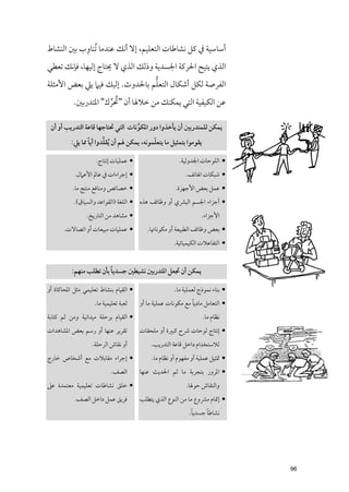 ‫ﹺ‬
‫أﺳﺎﺳﻴﺔ ﰲ ﻛﻞ ﻧﺸﺎﻃﺎت اﻟﺘﻌﻠﻴﻢ, إﻻ أﻧﻚ ﻋﻨﺪﻣﺎ ﹸﺗﻨﺎﻭب ﺑﲔ اﻟﻨﺸﺎط‬
‫اﻟﺬﻱ ﻳﺘﻴﺢ اﳊﺮﻛﺔ اﳉﺴﺪﻳﺔ ﻭذﻟﻚ اﻟﺬﻱ ﻻ ﳛﺘﺎج إﻟﻴﻬﺎ, ﻓﺈﻧﻚ ﺗﻌﻄﻲ‬
                                ‫ﱡ‬
‫اﻟﻔﺮﺻﺔ ﻟﻜﻞ أﺷﻜﺎﻝ اﻟﺘﻌﻠﻢ ﺑﺎﳊﺪﻭث. إﻟﻴﻚ ﻓﻴﲈ ﻳﲇ ﺑﻌﺾ اﻷﻣﺜﻠﺔ‬

                     ‫ﹸ ﱢ‬
          ‫ﻋﻦ اﻟﻜﻴﻔﻴﺔ اﻟﺘﻲ ﻳﻤﻜﻨﻚ ﻣﻦ ﺧﻼﳍﺎ أﻥ "ﲢﺮﻙ" اﳌﺘﺪرﺑﲔ.‬

 ‫ﻳﻤﻜﻦ ﻟﻠﻤﺘﺪرﺑﲔ أﻥ ﻳﺄﺧﺬﻭا دﻭر اﳌﻜﻮﻧﺎت اﻟﺘﻲ ﲢﺘﺎﺟﻬﺎ ﻗﺎﻋﺔ اﻟﺘﺪرﻳﺐ أﻭ أﻥ‬
                                   ‫ﱢ‬
                 ‫ﹰ‬      ‫ﱢ‬                    ‫ﹼ‬
          ‫ﻳﻘﻮﻣﻮا ﺑﺘﻤﺜﻴﻞ ﻣﺎ ﻳﺘﻌﻠﻤﻮﻧﻪ, ﻳﻤﻜﻦ ﳍﻢ أﻥ ﹸﻳﻘﻠﺪﻭا أﻳﺎ ﳑﺎ ﻳﲇ:‬

                    ‫• ﻋﻤﻠﻴﺎت إﻧﺘﺎج.‬                     ‫• اﻟﻠﻮﺣﺎت اﳉﺪﻭﻟﻴﺔ.‬
           ‫• إﺟﺮاءات ﰲ ﻋﺎﱂ اﻷﻋﲈﻝ.‬                          ‫• ﺷﺒﻜﺎت اﳍﺎﺗﻒ.‬
          ‫• ﺧﺼﺎﺋﺺ ﻭﻣﻨﺎﻓﻊ ﻣﻨﺘﺞ ﻣﺎ.‬                     ‫• ﻋﻤﻞ ﺑﻌﺾ اﻷﺟﻬﺰة.‬
           ‫• أﺟﺰاء اﳉﺴﻢ اﻟﺒﴩﻱ أﻭ ﻭﻇﺎﺋﻒ ﻫﺬﻩ • اﻟﻠﻐﺔ )اﻟﻘﻮاﻋﺪ ﻭاﻟﺴﻴﺎﻕ(.‬
                ‫• ﻣﺸﺎﻫﺪ ﻣﻦ اﻟﺘﺎرﻳﺦ.‬                               ‫اﻷﺟﺰاء.‬
      ‫• ﻋﻤﻠﻴﺎت ﻣﺒﻴﻌﺎت أﻭ اﺗﺼﺎﻻت.‬          ‫• ﺑﻌﺾ ﻭﻇﺎﺋﻒ اﻟﻄﺒﻴﻌﺔ أﻭ ﻣﻜﻮﻧﺎﲥﺎ.‬
                                  ‫•.‬                  ‫• اﻟﺘﻔﺎﻋﻼت اﻟﻜﻴﻤﻴﺎﺋﻴﺔ.‬


                         ‫ﹰ‬
          ‫ﻳﻤﻜﻦ أﻥ ﲡﻌﻞ اﳌﺘﺪرﺑﲔ ﻧﺸﻴﻄﲔ ﺟﺴﺪﻳﺎ ﺑﺄﻥ ﺗﻄﻠﺐ ﻣﻨﻬﻢ:‬

‫• اﻟﻘﻴﺎﻡ ﺑﻨﺸﺎط ﺗﻌﻠﻴﻤﻲ ﻣﺜﻞ اﳌﺤﺎﻛﺎة أﻭ‬                  ‫• ﺑﻨﺎء ﻧﻤﻮذج ﻟﻌﻤﻠﻴﺔ ﻣﺎ.‬
                    ‫ﻟﻌﺒﺔ ﺗﻌﻠﻴﻤﻴﺔ ﻣﺎ.‬                         ‫ﹰ‬
                                       ‫• اﻟﺘﻌﺎﻣﻞ ﻣﺎدﻳﺎ ﻣﻊ ﻣﻜﻮﻧﺎت ﻋﻤﻠﻴﺔ ﻣﺎ أﻭ‬
‫• اﻟﻘﻴﺎﻡ ﺑﺮﺣﻠﺔ ﻣﻴﺪاﻧﻴﺔ ﻭﻣﻦ ﺛﻢ ﻛﺘﺎﺑﺔ‬                                  ‫ﻧﻈﺎﻡ ﻣﺎ.‬
‫ﺗﻘﺮﻳﺮ ﻋﻨﻬﺎ أﻭ رﺳﻢ ﺑﻌﺾ اﳌﺸﺎﻫﺪات‬         ‫• إﻧﺘﺎج ﻟﻮﺣﺎت ﴍح ﻛﺒﲑة أﻭ ﻣﻠﺤﻘﺎت‬
                  ‫أﻭ ﻧﻘﺎش اﻟﺮﺣﻠﺔ.‬           ‫ﻟﻼﺳﺘﺨﺪاﻡ داﺧﻞ ﻗﺎﻋﺔ اﻟﺘﺪرﻳﺐ.‬
‫• إﺟﺮاء ﻣﻘﺎﺑﻼت ﻣﻊ أﺷﺨﺎص ﺧﺎرج‬                ‫• ﲤﺜﻴﻞ ﻋﻤﻠﻴﺔ أﻭ ﻣﻔﻬﻮﻡ أﻭ ﻧﻈﺎﻡ ﻣﺎ.‬
                           ‫اﻟﺼﻒ.‬       ‫• اﳌﺮﻭر ﺑﺘﺠﺮﺑﺔ ﻣﺎ ﺛﻢ اﳊﺪﻳﺚ ﻋﻨﻬﺎ‬
‫• ﺧﻠﻖ ﻧﺸﺎﻃﺎت ﺗﻌﻠﻴﻤﻴﺔ ﻣﻌﺘﻤﺪة ﻋﲆ‬                             ‫ﻭاﻟﻨﻘﺎش ﺣﻮﳍﺎ.‬
           ‫ﻓﺮﻳﻖ ﻋﻤﻞ داﺧﻞ اﻟﺼﻒ.‬         ‫• إﲤﺎﻡ ﻣﴩﻭع ﻣﺎ ﻣﻦ اﻟﻨﻮع اﻟﺬﻱ ﻳﺘﻄﻠﺐ‬
                                  ‫•.‬                         ‫ﹰ‬     ‫ﹰ‬
                                                            ‫ﻧﺸﺎﻃﺎ ﺟﺴﺪﻳﺎ.‬




                                                                                ‫69‬
 