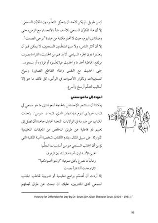 ‫ﱢ‬         ‫ﱡ‬
‫ﻟﺰﻣﻦ ﻃﻮﻳﻞ. ﱂ ﻳﻜﻦ ﻷﺣﺪ أﻥ ﻳﺘﺨﻴﻞ اﻟﺘﻌﻠﻢ دﻭﻥ اﳌﻜﻮﻥ اﻟﺴﻤﻌﻲ.‬
                          ‫ﱠ‬
‫إﻻ أﻥ ﻫﺬا اﳌﻜﻮﻥ اﻟﺴﻤﻌﻲ ﻟﻸﺳﻒ ﺑﺪأ ﺑﺎﻻﻧﺤﺴﺎر ﻣﻊ اﻟﺰﻣﻦ, ﺣﺘﻰ‬
                                        ‫ﱢ‬
‫ﻭﺻﻠﻨﺎ إﱃ اﻟﻴﻮﻡ, ﺣﻴﺚ ﻻ ﲣﻠﻮ ﻣﻜﺘﺒﺔ ﻣﻦ ﻋﺒﺎرة "ﻳﺮﺟﻰ اﻟﺼﻤﺖ".‬
                        ‫ﹼ‬
‫إﻻ أﻥ أﻛﺜﺮ اﻟﻨﺎس, ﻭﻻ ﺳﻴﲈ اﳌﺘﻌﻠﻤﲔ اﻟﺴﻤﻌﻴﲔ, ﻻ ﻳﻤﻜﻦ ﳍﻢ أﻥ‬
                                                   ‫ﹼ‬
‫ﻳﺘﻌﻠﻤﻮا دﻭﻥ اﳉﺰء اﻟﺴﲈﻋﻲ. ﻻ ﺑﺪ ﳍﻢ ﻣﻦ اﳊﺪﻳﺚ, اﻟﻘﺮاءة ﺑﺼﻮت‬
                        ‫ﹼ‬
‫ﻣﺮﺗﻔﻊ, ﳐﺎﻃﺒﺔ أﺣﺪ ﻣﺎ ﻭاﳊﺪﻳﺚ ﻋﲈ ﺗﻌﻠﻤﻮﻩ أﻭ ﻗﺮؤﻭﻩ أﻭ ﺳﻤﻌﻮﻩ...‬
‫ﺣﺘﻰ اﳊﺪﻳﺚ ﻣﻊ اﻟﻨﻔﺲ ﻭﻏﻨﺎء اﳌﻘﺎﻃﻊ اﻟﺼﻐﲑة ﻭﺳﲈع‬
‫اﻟﺘﺴﺠﻴﻼت ﻭﺗﻜﺮار اﻷﺻﻮات ﰲ اﻟﺮأس, ﻛﻞ ذﻟﻚ ﻣﺎ ﻫﻮ إﻻ‬
                                               ‫ﹼ‬
                                   ‫أﺳﺎﻟﻴﺐ ﻟﺘﻌﻠﻢ أرﺳﺦ ﻭأﴎع.‬

                                       ‫ﺍﻟﻌﻮﺩﺓ ﺇﻟﻰ ﻣﺎ ﻫﻮ ﺳﻤﻌﻲ‬
‫ﻳﻤﻜﻨﻨﺎ أﻥ ﻧﺴﺘﺸﻌﺮ اﻹﺣﺴﺎس ﺑﺎﳊﺎﺟﺔ ﻟﻠﻌﻮدة إﱃ ﻣﺎ ﻫﻮ ﺳﻤﻌﻲ ﰲ‬
‫ﻛﺘﺎب ﻫﻮراﻱ ﻟﻴﻮﻡ دﻳﻔﻨﺪﻭﻓﺮ اﻟﺬﻱ ﻛﺘﺒﻪ د. ﺳﻮس . ﻳﺘﺤﺪث‬
         ‫١‬




‫اﻟﻜﺘﺎب ﻋﻦ ﻣﺪرﺳﺔ ﰲ اﻟﻮﻻﻳﺎت اﳌﺘﺤﺪة ﲢﺎﻭﻝ ﺟﺎﻫﺪة أﻥ ﺗﺼﻞ إﱃ‬
‫ﺗﻌﻠﻴﻢ ذﻭ ﻓﺎﻋﻠﻴﺔ ﻋﻦ ﻃﺮﻳﻖ اﻟﺘﺨﻠﺺ ﻣﻦ اﳌﻌﻴﻘﺎت اﻟﺘﻌﻠﻴﻤﻴﺔ‬
‫اﳌﺘﻮارﺛﺔ. ﻋﲆ ﺳﺒﻴﻞ اﳌﺜﺎﻝ, ﻳﻘﺪﻡ اﻟﻜﺘﺎب ﺷﺨﺼﻴﺔ أﻣﻴﻨﺔ اﳌﻜﺘﺒﺔ اﻟﺘﻲ‬
                ‫ﱡ‬
              ‫ﺗﺆﻣﻦ أﻥ اﳉﺎﻧﺐ اﻟﺴﻤﻌﻲ ﻫﻮ ﻣﻦ أﺳﺎﺳﻴﺎت اﻟﺘﻌﻠﻢ:‬
                  ‫ﲣﺘﺒﺊ اﻵﻧﺴﺔ ﻟﻮﻥ, أﻣﻴﻨﺔ ﻣﻜﺘﺒﺘﻨﺎ, ﺑﲔ اﻟﺮﻓﻮﻑ‬
                                                 ‫ﹰ‬
             ‫ﻭﻏﺎﻟﺒﺎ ﻣﺎ ﺗﴫخ ﺑﺄﻋﲆ ﺻﻮﲥﺎ: "ارﻓﻌﻮا أﺻﻮاﺗﻜﻢ!"‬
                                 ‫ﻛﻠﲈ ﻭﺟﺪت أﻧﻨﺎ ﻧﻘﺮأ ﺑﺼﻤﺖ‬
‫إذا أردت أﻥ ﹸﺗﺼﻤﻢ ﺑﺮاﻣﺞ ﺗﻌﻠﻴﻤﻴﺔ أﻭ ﺗﺪرﻳﺒﻴﺔ ﲣﺎﻃﺐ اﳉﺎﻧﺐ‬
                                     ‫ﱢ‬
‫اﻟﺴﻤﻌﻲ ﻟﺪ￯ اﳌﺘﺪرﺑﲔ, ﻋﻠﻴﻚ أﻥ ﺗﺒﺤﺚ ﻋﻦ ﻃﺮﻕ ﲡﻌﻠﻬﻢ‬

         ‫١ ))1991 – 4091( ‪Hooray for Diffendoofer Day by Dr. Seuss (Dr. Gisel Theodor Seuss‬‬




                                                                                         ‫89‬
 