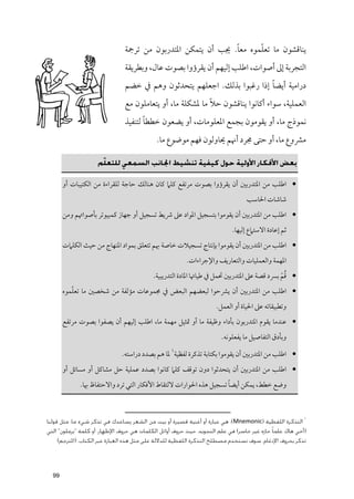 ‫ﹰ‬      ‫ﹼ‬
                                ‫ﻳﻨﺎﻗﺸﻮﻥ ﻣﺎ ﺗﻌﻠﻤﻮﻩ ﻣﻌﺎ. ﳚﺐ أﻥ ﻳﺘﻤﻜﻦ اﳌﺘﺪرﺑﻮﻥ ﻣﻦ ﺗﺮﲨﺔ‬
                                ‫اﻟﺘﺠﺮﺑﺔ إﱃ أﺻﻮات, اﻃﻠﺐ إﻟﻴﻬﻢ أﻥ ﻳﻘﺮؤﻭا ﺑﺼﻮت ﻋﺎﻝ, ﻭﺑﻄﺮﻳﻘﺔ‬
                                                                         ‫ﹰ‬
                                ‫دراﻣﻴﺔ أﻳﻀﺎ إذا رﻏﺒﻮا ﺑﺬﻟﻚ. اﺟﻌﻠﻬﻢ ﻳﺘﺤﺪﺛﻮﻥ ﻭﻫﻢ ﰲ ﺧﻀﻢ‬
                                                            ‫ﹰ‬
                                ‫اﻟﻌﻤﻠﻴﺔ, ﺳﻮاء أﻛﺎﻧﻮا ﻳﻨﺎﻗﺸﻮﻥ ﺣﻼ ﻣﺎ ﳌﺸﻜﻠﺔ ﻣﺎ, أﻭ ﻳﺘﻌﺎﻣﻠﻮﻥ ﻣﻊ‬
                                       ‫ﹰ‬
                                ‫ﻧﻤﻮذج ﻣﺎ, أﻭ ﻳﻘﻮﻣﻮﻥ ﺑﺠﻤﻊ اﳌﻌﻠﻮﻣﺎت, أﻭ ﻳﻀﻌﻮﻥ ﺧﻄﻄﺎ ﻟﺘﻨﻔﻴﺬ‬
                                             ‫ﻣﴩﻭع ﻣﺎ, أﻭ ﺣﺘﻰ ﳎﺮد أﳖﻢ ﳛﺎﻭﻟﻮﻥ ﻓﻬﻢ ﻣﻮﺿﻮع ﻣﺎ.‬

                     ‫ﺑﻌﺾ اﻷﻓﻜﺎر اﻷوﻟﻴﺔ ﺣﻮل ﻛﻴﻔﻴﺔ ﺗﻨﺸﻴﻂ اﳉﺎﻧﺐ اﻟﺴﻤﻌﻲ ﻟﻠﺘﻌﻠﻢ‬
                      ‫ّ‬

       ‫• اﻃﻠﺐ ﻣﻦ اﳌﺘﺪرﺑﲔ أﻥ ﻳﻘﺮؤﻭا ﺑﺼﻮت ﻣﺮﺗﻔﻊ ﻛﻠﲈ ﻛﺎﻥ ﻫﻨﺎﻟﻚ ﺣﺎﺟﺔ ﻟﻠﻘﺮاءة ﻣﻦ اﻟﻜﺘﻴﺒﺎت أﻭ‬
                                                                                  ‫ﺷﺎﺷﺎت اﳊﺎﺳﺐ‬
       ‫• اﻃﻠﺐ ﻣﻦ اﳌﺘﺪرﺑﲔ أﻥ ﻳﻘﻮﻣﻮا ﺑﺘﺴﺠﻴﻞ اﳌﻮاد ﻋﲆ ﴍﻳﻂ ﺗﺴﺠﻴﻞ أﻭ ﺟﻬﺎز ﻛﻤﺒﻴﻮﺗﺮ ﺑﺄﺻﻮاﲥﻢ ﻭﻣﻦ‬
                                                                            ‫ﺛﻢ إﻋﺎدة اﻻﺳﺘﲈع إﻟﻴﻬﺎ.‬
       ‫• اﻃﻠﺐ ﻣﻦ اﳌﺘﺪرﺑﲔ أﻥ ﻳﻘﻮﻣﻮا ﺑﺈﻧﺘﺎج ﺗﺴﺠﻴﻼت ﺧﺎﺻﺔ ﲠﻢ ﺗﺘﻌﻠﻖ ﺑﻤﻮاد اﳌﻨﻬﺎج ﻣﻦ ﺣﻴﺚ اﻟﻜﻠﲈت‬
                                                         ‫اﳌﻬﻤﺔ ﻭاﻟﻌﻤﻠﻴﺎت ﻭاﻟﺘﻌﺎرﻳﻒ ﻭاﻹﺟﺮاءات.‬

                                                                                           ‫ﹸﹾ‬
                                           ‫• ﻗﻢ ﺑﴪد ﻗﺼﺔ ﻋﲆ اﳌﺘﺪرﺑﲔ ﲢﻤﻞ ﰲ ﻃﻴﺎﲥﺎ اﳌﺎدة اﻟﺘﺪرﻳﺒﻴﺔ.‬
          ‫ﹼ‬
       ‫• اﻃﻠﺐ ﻣﻦ اﳌﺘﺪرﺑﲔ أﻥ ﻳﴩﺣﻮا ﻟﺒﻌﻀﻬﻢ اﻟﺒﻌﺾ ﰲ ﳎﻤﻮﻋﺎت ﻣﺆﻟﻔﺔ ﻣﻦ ﺷﺨﺼﲔ ﻣﺎ ﺗﻌﻠﻤﻮﻩ‬
                                                                     ‫ﻭﺗﻄﺒﻴﻘﺎﺗﻪ ﻋﲆ اﳊﻴﺎة أﻭ اﻟﻌﻤﻞ.‬
       ‫• ﻋﻨﺪﻣﺎ ﻳﻘﻮﻡ اﳌﺘﺪرﺑﻮﻥ ﺑﺄداء ﻭﻇﻴﻔﺔ ﻣﺎ أﻭ ﲤﺜﻴﻞ ﻣﻬﻤﺔ ﻣﺎ, اﻃﻠﺐ إﻟﻴﻬﻢ أﻥ ﻳﺼﻔﻮا ﺑﺼﻮت ﻣﺮﺗﻔﻊ‬
                                                                        ‫ﻭﺑﺄدﻕ اﻟﺘﻔﺎﺻﻴﻞ ﻣﺎ ﻳﻔﻌﻠﻮﻧﻪ.‬

                              ‫• اﻃﻠﺐ ﻣﻦ اﳌﺘﺪرﺑﲔ أﻥ ﻳﻘﻮﻣﻮا ﺑﻜﺘﺎﺑﺔ ﺗﺬﻛﺮة ﻟﻔﻈﻴﺔ١ ﳌﺎ ﻫﻢ ﺑﺼﺪد دراﺳﺘﻪ.‬
       ‫• اﻃﻠﺐ ﻣﻦ اﳌﺘﺪرﺑﲔ أﻥ ﻳﺘﺤﺪﺛﻮا دﻭﻥ ﺗﻮﻗﻒ ﻛﻠﲈ ﻛﺎﻧﻮا ﺑﺼﺪد ﻋﻤﻠﻴﺔ ﺣﻞ ﻣﺸﺎﻛﻞ أﻭ ﻣﺴﺎﺋﻞ أﻭ‬
                                                                   ‫ﹰ‬
             ‫ﻭﺿﻊ ﺧﻄﻂ, ﻳﻤﻜﻦ أﻳﻀﺎ ﺗﺴﺠﻴﻞ ﻫﺬﻩ اﳊﻮارات ﻻﻟﺘﻘﺎط اﻷﻓﻜﺎر اﻟﺘﻲ ﺗﺮد ﻭاﻻﺣﺘﻔﺎظ ﲠﺎ.‬



                                                                                                          ‫١‬
‫اﻟﺘﺬﻛﺮة اﻟﻠﻔﻈﻴﺔ )‪ :(Mnemonic‬ﻫﻲ ﻋﺒﺎرة أو أﻏﻨﻴﺔ ﻗﺼﻴﺮة أو ﺑﻴﺖ ﻣﻦ اﻟﺸﻌﺮ ﻳﺴﺎﻋﺪك ﻓﻲ ﺗﺬﻛﺮ ﺷﻲء ﻣﺎ، ﻣﺜﻞ ﻗﻮﻟﻨﺎ‬
‫)أﺧﻲ ﻫﺎك ﻋﻠﻤﺎ ً ﺣﺎزه ﻏﻴﺮ ﺧﺎﺳﺮ( ﻓﻲ ﻋﻠﻢ اﻟﺘﺠﻮﻳﺪ، ﺣﻴﺚ ﺣﺮوف أواﺋﻞ اﻟﻜﻠﻤﺎت ﻫﻲ ﺣﺮوف اﻹﻇﻬﺎر، أو ﻛﻠﻤﺔ "ﻳﺮﻣﻠﻮن" اﻟﺘﻲ‬
    ‫ﺗﺬﻛﺮ ﺑﺤﺮوف اﻹدﻏﺎم. ﺳﻮف ﻧﺴﺘﺨﺪم ﻣﺼﻄﻠﺢ اﻟﺘﺬﻛﺮة اﻟﻠﻔﻈﻴﺔ ﻟﻠﺪﻻﻟﺔ ﻋﻠﻰ ﻣﺜﻞ ﻫﺬه اﻟﻌﺒﺎرة ﻋﺒﺮ اﻟﻜﺘﺎب. )اﳌﺘﺮﺟﻢ(‬




  ‫99‬
 