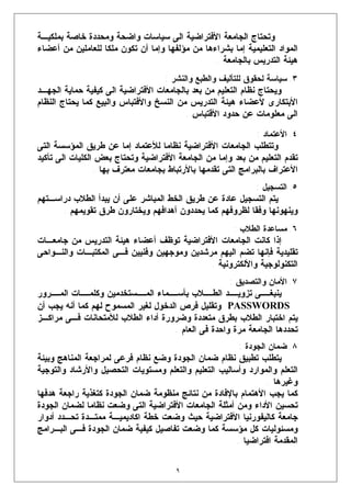 ‫ﻭﺘﺤﺘﺎﺝ ﺍﻟﺠﺎﻤﻌﺔ ﺍﻷﻓﺘﺭﺍﻀﻴﺔ ﺍﻟﻰ ﺴﻴﺎﺴﺎﺕ ﻭﺍﻀﺤﺔ ﻭﻤﺤﺩﺩﺓ ﺨﺎﺼﺔ ﺒﻤﻠﻜﻴـﺔ‬
‫ﺍﻟﻤﻭﺍﺩ ﺍﻟﺘﻌﻠﻴﻤﻴﺔ ﺇﻤﺎ ﺒﺸﺭﺍﺀﻫﺎ ﻤﻥ ﻤﺅﻟﻔﻬﺎ ﻭﺇﻤﺎ ﺃﻥ ﺘﻜﻭﻥ ﻤﻠﻜﺎ ﻟﻠﻌﺎﻤﻠﻴﻥ ﻤﻥ ﺃﻋﻀﺎﺀ‬
                                                 ‫ﻫﻴﺌﺔ ﺍﻟﺘﺩﺭﻴﺱ ﺒﺎﻟﺠﺎﻤﻌﺔ .‬
                                    ‫٣. ﺴﻴﺎﺴﺔ ﻟﺤﻘﻭﻕ ﻟﻠﺘﺄﻟﻴﻑ ﻭﺍﻟﻁﺒﻊ ﻭﺍﻟﻨﺸﺭ :‬
‫ﻭﻴﺤﺘﺎﺝ ﻨﻅﺎﻡ ﺍﻟﺘﻌﻠﻴﻡ ﻤﻥ ﺒﻌﺩ ﺒﺎﻟﺠﺎﻤﻌﺎﺕ ﺍﻷﻓﺘﺭﺍﻀﻴﺔ ﺍﻟﻰ ﻜﻴﻔﻴﺔ ﺤﻤﺎﻴﺔ ﺍﻟﺠﻬـﺩ‬
‫ﺍﻷﺒﺘﻜﺎﺭﻯ ﻷﻋﻀﺎﺀ ﻫﻴﺌﺔ ﺍﻟﺘﺩﺭﻴﺱ ﻤﻥ ﺍﻟﻨﺴﺦ ﻭﺍﻷﻓﺘﺒﺎﺱ ﻭﺍﻟﺒﻴﻊ ﻜﻤﺎ ﻴﺤﺘﺎﺝ ﺍﻟﻨﻅﺎﻡ‬
                                         ‫ﺍﻟﻰ ﻤﻌﻠﻭﻤﺎﺕ ﻋﻥ ﺤﺩﻭﺩ ﺍﻷﻗﺘﺒﺎﺱ .‬

                                                              ‫٤. ﺍﻷﻋﺘﻤﺎﺩ :‬
‫ﻭﺘﺘﻁﻠﺏ ﺍﻟﺠﺎﻤﻌﺎﺕ ﺍﻷﻓﺘﺭﺍﻀﻴﺔ ﻨﻅﺎﻤﺎ ﻟﻸﻋﺘﻤﺎﺩ ﺇﻤﺎ ﻋﻥ ﻁﺭﻴﻕ ﺍﻟﻤﺅﺴﺴﺔ ﺍﻟﺘﻰ‬
‫ﺘﻘﺩﻡ ﺍﻟﺘﻌﻠﻴﻡ ﻤﻥ ﺒﻌﺩ ﻭﺇﻤﺎ ﻤﻥ ﺍﻟﺠﺎﻤﻌﺔ ﺍﻷﻓﺘﺭﺍﻀﻴﺔ ﻭﺘﺤﺘﺎﺝ ﺒﻌﺽ ﺍﻟﻜﻠﻴﺎﺕ ﺍﻟﻰ ﺘﺄﻜﻴﺩ‬
                 ‫ﺍﻷﻋﺘﺭﺍﻑ ﺒﺎﻟﺒﺭﺍﻤﺞ ﺍﻟﺘﻰ ﺘﻘﺩﻤﻬﺎ ﺒﺎﻷﺭﺘﺒﺎﻁ ﺒﺠﺎﻤﻌﺎﺕ ﻤﻌﺘﺭﻑ ﺒﻬﺎ .‬
                                                              ‫٥. ﺍﻟﺘﺴﺠﻴل :‬
‫ﻴﺘﻡ ﺍﻟﺘﺴﺠﻴل ﻋﺎﺩﺓ ﻋﻥ ﻁﺭﻴﻕ ﺍﻟﺨﻁ ﺍﻟﻤﺒﺎﺸﺭ ﻋﻠﻰ ﺃﻥ ﻴﺒﺩﺃ ﺍﻟﻁﻼﺏ ﺩﺭﺍﺴـﺘﻬﻡ‬
      ‫ﻭﻴﻨﻬﻭﻨﻬﺎ ﻭﻓﻘﺎ ﻟﻅﺭﻭﻓﻬﻡ ﻜﻤﺎ ﻴﺤﺩﺩﻭﻥ ﺃﻫﺩﺍﻓﻬﻡ ﻭﻴﺨﺘﺎﺭﻭﻥ ﻁﺭﻕ ﺘﻘﻭﻴﻤﻬﻡ .‬
                                                       ‫٦. ﻤﺴﺎﻋﺩﺓ ﺍﻟﻁﻼﺏ :‬
‫ﺇﺫﺍ ﻜﺎﻨﺕ ﺍﻟﺠﺎﻤﻌﺎﺕ ﺍﻷﻓﺘﺭﺍﻀﻴﺔ ﺘﻭﻅﻑ ﺃﻋﻀﺎﺀ ﻫﻴﺌﺔ ﺍﻟﺘﺩﺭﻴﺱ ﻤﻥ ﺠﺎﻤﻌـﺎﺕ‬
‫ﺘﻘﻠﻴﺩﻴﺔ ﻓﺈﻨﻬﺎ ﺘﻀﻡ ﺍﻟﻴﻬﻡ ﻤﺭﺸﺩﻴﻥ ﻭﻤﻭﺠﻬﻴﻥ ﻭﻓﻨﻴﻴﻥ ﻓـﻰ ﺍﻟﻤﻜﺘﺒـﺎﺕ ﻭﺍﻟﻨـﻭﺍﺤﻰ‬
                                            ‫ﺍﻟﺘﻜﻨﻭﻟﻭﺠﻴﺔ ﻭﺍﻷﻟﻜﺘﺭﻭﻨﻴﺔ .‬
                                                      ‫٧. ﺍﻷﻤﺎﻥ ﻭﺍﻟﺘﺼﺩﻴﻕ :‬
‫ـﺎﺕ ـﺭﻭﺭ‬
    ‫ـﻤﺎﺀ ـﺴﺘﺨﺩﻤﻴﻥ ﻭﻜﻠﻤـ ﺍﻟﻤـ‬
                           ‫ﺍﻟﻤـ‬     ‫ـﻼﺏ ﺒﺄﺴـ‬  ‫ـﺩ ﺍﻟﻁـ‬‫ـﻰ ﺘﺯﻭﻴـ‬ ‫ﻴﻨﺒﻐـ‬
‫‪ PASSWORDS‬ﻭﺘﻘﻠﻴل ﻓﺭﺹ ﺍﻟﺩﺨﻭل ﻟﻐﻴﺭ ﺍﻟﻤﺴﻤﻭﺡ ﻟﻬﻡ ﻜﻤﺎ ﺃﻨﻪ ﻴﺠﺏ ﺃﻥ‬
‫ﻴﺘﻡ ﺍﺨﺘﺒﺎﺭ ﺍﻟﻁﻼﺏ ﺒﻁﺭﻕ ﻤﺘﻌﺩﺩﺓ ﻭﻀﺭﻭﺭﺓ ﺃﺩﺍﺀ ﺍﻟﻁﻼﺏ ﻟﻸﻤﺘﺤﺎﻨﺎﺕ ﻓـﻰ ﻤﺭﺍﻜـﺯ‬
                                     ‫ﺘﺤﺩﺩﻫﺎ ﺍﻟﺠﺎﻤﻌﺔ ﻤﺭﺓ ﻭﺍﺤﺩﺓ ﻓﻰ ﺍﻟﻌﺎﻡ .‬
                                                         ‫٨. ﻀﻤﺎﻥ ﺍﻟﺠﻭﺩﺓ :‬
‫ﻴﺘﻁﻠﺏ ﺘﻁﺒﻴﻕ ﻨﻅﺎﻡ ﻀﻤﺎﻥ ﺍﻟﺠﻭﺩﺓ ﻭﻀﻊ ﻨﻅﺎﻡ ﻓﺭﻋﻰ ﻟﻤﺭﺍﺠﻌﺔ ﺍﻟﻤﻨﺎﻫﺞ ﻭﺒﻴﺌﺔ‬
‫ﺍﻟﺘﻌﻠﻡ ﻭﺍﻟﻤﻭﺍﺭﺩ ﻭﺃﺴﺎﻟﻴﺏ ﺍﻟﺘﻌﻠﻴﻡ ﻭﺍﻟﺘﻌﻠﻡ ﻭﻤﺴﺘﻭﻴﺎﺕ ﺍﻟﺘﺤﺼﻴل ﻭﺍﻷﺭﺸﺎﺩ ﻭﺍﻟﺘﻭﺠﻴﺔ‬
                                                               ‫ﻭﻏﻴﺭﻫﺎ .‬
‫ﻜﻤﺎ ﻴﺠﺏ ﺍﻷﻫﺘﻤﺎﻡ ﺒﺎﻹﻓﺎﺩﺓ ﻤﻥ ﻨﺘﺎﺌﺞ ﻤﻨﻅﻭﻤﺔ ﻀﻤﺎﻥ ﺍﻟﺠﻭﺩﺓ ﻜﺘﻐﺫﻴﺔ ﺭﺍﺠﻌﺔ ﻫﺩﻓﻬﺎ‬
‫ﺘﺤﺴﻴﻥ ﺍﻷﺩﺍﺀ ﻭﻤﻥ ﺃﻤﺜﻠﺔ ﺍﻟﺠﺎﻤﻌﺎﺕ ﺍﻷﻓﺘﺭﺍﻀﻴﺔ ﺍﻟﺘﻰ ﻭﻀﻌﺕ ﻨﻅﺎﻤﺎ ﻟﻀﻤﺎﻥ ﺍﻟﺠﻭﺩﺓ‬
‫ﺠﺎﻤﻌﺔ ﻜﺎﻟﻴﻔﻭﺭﻨﻴﺎ ﺍﻷﻓﺘﺭﺍﻀﻴﺔ ﺤﻴﺙ ﻭﻀﻌﺕ ﺨﻁﺔ ﺍﻜﺎﺩﻴﻤﻴـﺔ ﻤﻤﺘـﺩﺓ ﺘﺤـﺩﺩ ﺃﺩﻭﺍﺭ‬
‫ﻭﻤﺴﺌﻭﻟﻴﺎﺕ ﻜل ﻤﺅﺴﺴﺔ ﻜﻤﺎ ﻭﻀﻌﺕ ﺘﻔﺎﺼﻴل ﻜﻴﻔﻴﺔ ﻀﻤﺎﻥ ﺍﻟﺠﻭﺩﺓ ﻓـﻰ ﺍﻟﺒـﺭﺍﻤﺞ‬
                                                       ‫ﺍﻟﻤﻘﺩﻤﺔ ﺍﻓﺘﺭﺍﻀﻴﺎ .‬

                                       ‫٩‬
 