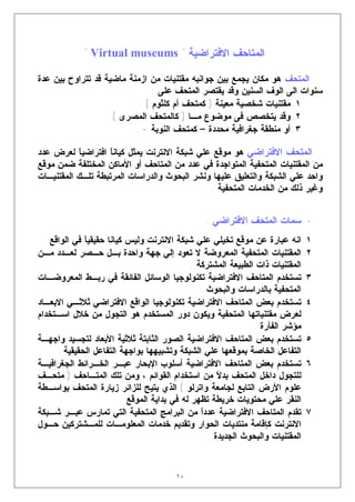‫ﺍﻟﻤﺘﺎﺤﻑ ﺍﻻﻓﺘﺭﺍﻀﻴﺔ " ‪" Virtual museums‬‬

‫ﺍﻟﻤﺘﺤﻑ ﻫﻭ ﻤﻜﺎﻥ ﻴﺠﻤﻊ ﺒﻴﻥ ﺠﻭﺍﻨﺒﻪ ﻤﻘﺘﻨﻴﺎﺕ ﻤﻥ ﺍﺯﻤﻨﺔ ﻤﺎﻀﻴﺔ ﻗﺩ ﺘﺘﺭﺍﻭﺡ ﺒﻴﻥ ﻋﺩﺓ‬
                               ‫ﺴﻨﻭﺍﺕ ﺍﻟﻰ ﺍﻟﻭﻑ ﺍﻟﺴﻨﻴﻥ ﻭﻗﺩ ﻴﻘﺘﺼﺭ ﺍﻟﻤﺘﺤﻑ ﻋﻠﻰ :‬
                           ‫١. ﻤﻘﺘﻨﻴﺎﺕ ﺸﺨﺼﻴﺔ ﻤﻌﻴﻨﺔ ) ﻜﻤﺘﺤﻑ ﺃﻡ ﻜﻠﺜﻭﻡ ( .‬
                  ‫٢. ﻭﻗﺩ ﻴﺘﺨﺼﺹ ﻓﻰ ﻤﻭﻀﻭﻉ ﻤـﺎ ) ﻜﺎﻟﻤﺘﺤﻑ ﺍﻟﻤﺼﺭﻯ ( .‬
                          ‫٣. ﺃﻭ ﻤﻨﻁﻘﺔ ﺠﻐﺭﺍﻓﻴﺔ ﻤﺤﺩﺩﺓ – ﻜﻤﺘﺤﻑ ﺍﻟﻨﻭﺒﺔ - .‬

‫ﺍﻟﻤﺘﺤﻑ ﺍﻻﻓﺘﺭﺍﻀﻲ ﻫﻭ ﻤﻭﻗﻊ ﻋﻠﻲ ﺸﺒﻜﺔ ﺍﻻﻨﺘﺭﻨﺕ ﻴﻤﺜل ﻜﻴﺎﻨ ﹰ ﺍﻓﺘﺭﺍﻀﻴ ﹰ ﻟﻌﺭﺽ ﻋﺩﺩ‬
           ‫ﺎ‬        ‫ﺎ‬
‫ﻤﻥ ﺍﻟﻤﻘﺘﻨﻴﺎﺕ ﺍﻟﻤﺘﺤﻔﻴﺔ ﺍﻟﻤﺘﻭﺍﺠﺩﺓ ﻓﻲ ﻋﺩﺩ ﻤﻥ ﺍﻟﻤﺘﺎﺤﻑ ﺃﻭ ﺍﻷﻤﺎﻜﻥ ﺍﻟﻤﺨﺘﻠﻔﺔ ﻀﻤﻥ ﻤﻭﻗﻊ‬
‫ﻭﺍﺤﺩ ﻋﻠﻲ ﺍﻟﺸﺒﻜﺔ ﻭﺍﻟﺘﻌﻠﻴﻕ ﻋﻠﻴﻬﺎ ﻭﻨﺸﺭ ﺍﻟﺒﺤﻭﺙ ﻭﺍﻟﺩﺭﺍﺴﺎﺕ ﺍﻟﻤﺭﺘﺒﻁﺔ ﺘﻠـﻙ ﺍﻟﻤﻘﺘﻨﻴـﺎﺕ‬
                                               ‫ﻭﻏﻴﺭ ﺫﻟﻙ ﻤﻥ ﺍﻟﺨﺩﻤﺎﺕ ﺍﻟﻤﺘﺤﻔﻴﺔ .‬


                                                 ‫• ﺴﻤﺎﺕ ﺍﻟﻤﺘﺤﻑ ﺍﻻﻓﺘﺭﺍﻀﻲ :‬
  ‫١. ﺍﻨﻪ ﻋﺒﺎﺭﺓ ﻋﻥ ﻤﻭﻗﻊ ﺘﺨﻴﻠﻲ ﻋﻠﻲ ﺸﺒﻜﺔ ﺍﻻﻨﺘﺭﻨﺕ ﻭﻟﻴﺱ ﻜﻴﺎﻨﺎ ﺤﻘﻴﻘﻴ ﹰ ﻓﻲ ﺍﻟﻭﺍﻗﻊ .‬
              ‫ﺎ‬
‫٢. ﺍﻟﻤﻘﺘﻨﻴﺎﺕ ﺍﻟﻤﺘﺤﻔﻴﺔ ﺍﻟﻤﻌﺭﻭﻀﺔ ﻻ ﺘﻌﻭﺩ ﺇﻟﻲ ﺠﻬﺔ ﻭﺍﺤﺩﺓ ﺒـل ﺤـﺼﺭ ﻟﻌـﺩﺩ ﻤـﻥ‬
                                                ‫ﺍﻟﻤﻘﺘﻨﻴﺎﺕ ﺫﺍﺕ ﺍﻟﻁﺒﻴﻌﺔ ﺍﻟﻤﺸﺘﺭﻜﺔ .‬
‫٣. ﺘﺴﺘﺨﺩﻡ ﺍﻟﻤﺘﺎﺤﻑ ﺍﻻﻓﺘﺭﺍﻀﻴﺔ ﺘﻜﻨﻭﻟﻭﺠﻴﺎ ﺍﻟﻭﺴﺎﺌل ﺍﻟﻔﺎﺌﻘﺔ ﻓﻲ ﺭﺒـﻁ ﺍﻟﻤﻌﺭﻭﻀـﺎﺕ‬
                                                   ‫ﺍﻟﻤﺘﺤﻔﻴﺔ ﺒﺎﻟﺩﺭﺍﺴﺎﺕ ﻭﺍﻟﺒﺤﻭﺙ .‬
‫٤. ﺘﺴﺘﺨﺩﻡ ﺒﻌﺽ ﺍﻟﻤﺘﺎﺤﻑ ﺍﻻﻓﺘﺭﺍﻀﻴﺔ ﺘﻜﻨﻭﻟﻭﺠﻴﺎ ﺍﻟﻭﺍﻗﻊ ﺍﻻﻓﺘﺭﺍﻀﻲ ﺜﻼﺜـﻲ ﺍﻻﺒﻌـﺎﺩ‬
‫ﻟﻌﺭﺽ ﻤﻘﺘﻨﻴﺎﺘﻬﺎ ﺍﻟﻤﺘﺤﻔﻴﺔ ﻭﻴﻜﻭﻥ ﺩﻭﺭ ﺍﻟﻤﺴﺘﺨﺩﻡ ﻫﻭ ﺍﻟﺘﺠﻭل ﻤﻥ ﺨﻼل ﺍﺴـﺘﺨﺩﺍﻡ‬
                                                                  ‫ﻤﺅﺸﺭ ﺍﻟﻔﺄﺭﺓ .‬
‫٥. ﺘﺴﺘﺨﺩﻡ ﺒﻌﺽ ﺍﻟﻤﺘﺎﺤﻑ ﺍﻻﻓﺘﺭﺍﻀﻴﺔ ﺍﻟﺼﻭﺭ ﺍﻟﺜﺎﺒﺘﺔ ﺜﻼﺜﻴﺔ ﺍﻷﺒﻌﺎﺩ ﻟﺘﺠﺴﻴﺩ ﻭﺍﺠﻬـﺔ‬
      ‫ﺍﻟﺘﻔﺎﻋل ﺍﻟﺨﺎﺼﺔ ﺒﻤﻭﻗﻌﻬﺎ ﻋﻠﻲ ﺍﻟﺸﺒﻜﺔ ﻭﺘﺸﺒﻴﻬﻬﺎ ﺒﻭﺍﺠﻬﺔ ﺍﻟﺘﻔﺎﻋل ﺍﻟﺤﻘﻴﻘﻴﺔ .‬
‫٦. ﺘﺴﺘﺨﺩﻡ ﺒﻌﺽ ﺍﻟﻤﺘﺎﺤﻑ ﺍﻻﻓﺘﺭﺍﻀﻴﺔ ﺃﺴﻠﻭﺏ ﺍﻹﺒﺤﺎﺭ ﻋﺒـﺭ ﺍﻟﺨـﺭﺍﺌﻁ ﺍﻟﺠﻐﺭﺍﻓﻴـﺔ‬
‫ﻟﻠﺘﺠﻭل ﺩﺍﺨل ﺍﻟﻤﺘﺤﻑ ﺒﺩ ﹰ ﻤﻥ ﺍﺴﺘﺨﺩﺍﻡ ﺍﻟﻘﻭﺍﺌﻡ ، ﻭﻤﻥ ﺘﻠﻙ ﺍﻟﻤﺘـﺎﺤﻑ ) ﻤﺘﺤـﻑ‬
                                                        ‫ﻻ‬
‫ﻋﻠﻭﻡ ﺍﻷﺭﺽ ﺍﻟﺘﺎﺒﻊ ﻟﺠﺎﻤﻌﺔ ﻭﺍﺘﺭﻟﻭ ( ﺍﻟﺫﻱ ﻴﺘﻴﺢ ﻟﻠﺯﺍﺌﺭ ﺯﻴﺎﺭﺓ ﺍﻟﻤﺘﺤﻑ ﺒﻭﺍﺴـﻁﺔ‬
                           ‫ﺍﻟﻨﻘﺭ ﻋﻠﻲ ﻤﺤﺘﻭﻴﺎﺕ ﺨﺭﻴﻁﺔ ﺘﻅﻬﺭ ﻟﻪ ﻓﻲ ﺒﺩﺍﻴﺔ ﺍﻟﻤﻭﻗﻊ .‬
‫٧. ﺘﻘﺩﻡ ﺍﻟﻤﺘﺎﺤﻑ ﺍﻻﻓﺘﺭﺍﻀﻴﺔ ﻋﺩﺩﹰ ﻤﻥ ﺍﻟﺒﺭﺍﻤﺞ ﺍﻟﻤﺘﺤﻔﻴﺔ ﺍﻟﺘﻲ ﺘﻤﺎﺭﺱ ﻋﺒـﺭ ﺸـﺒﻜﺔ‬
                                                   ‫ﺍ‬
‫ﺍﻻﻨﺘﺭﻨﺕ ﻜﺈﻗﺎﻤﺔ ﻤﻨﺘﺩﻴﺎﺕ ﺍﻟﺤﻭﺍﺭ ﻭﺘﻘﺩﻴﻡ ﺨﺩﻤﺎﺕ ﺍﻟﻤﻌﻠﻭﻤـﺎﺕ ﻟﻠﻤـﺸﺘﺭﻜﻴﻥ ﺤـﻭل‬
                                                     ‫ﺍﻟﻤﻘﺘﻨﻴﺎﺕ ﻭﺍﻟﺒﺤﻭﺙ ﺍﻟﺠﺩﻴﺩﺓ .‬


                                        ‫٠١‬
 