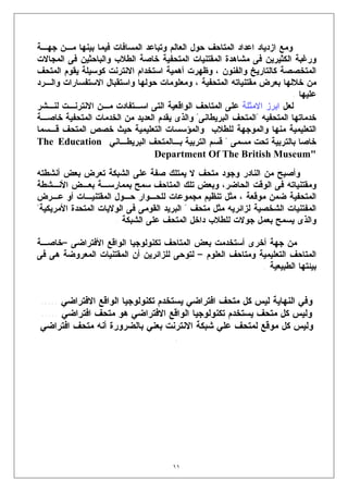 ‫ﻭﻤﻊ ﺍﺯﺩﻴﺎﺩ ﺍﻋﺩﺍﺩ ﺍﻟﻤﺘﺎﺤﻑ ﺤﻭل ﺍﻟﻌﺎﻟﻡ ﻭﺘﺒﺎﻋﺩ ﺍﻟﻤﺴﺎﻓﺎﺕ ﻓﻴﻤﺎ ﺒﻴﻨﻬﺎ ﻤـﻥ ﺠﻬـﺔ‬
‫ﻭﺭﻏﺒﺔ ﺍﻟﻜﺜﻴﺭﻴﻥ ﻓﻰ ﻤﺸﺎﻫﺩﺓ ﺍﻟﻤﻘﺘﻨﻴﺎﺕ ﺍﻟﻤﺘﺤﻔﻴﺔ ﺨﺎﺼﺔ ﺍﻟﻁﻼﺏ ﻭﺍﻟﺒﺎﺤﺜﻴﻥ ﻓﻰ ﺍﻟﻤﺠﺎﻻﺕ‬
‫ﺍﻟﻤﺘﺨﺼﺼﺔ ﻜﺎﻟﺘﺎﺭﻴﺦ ﻭﺍﻟﻔﻨﻭﻥ ، ﻭﻅﻬﺭﺕ ﺃﻫﻤﻴﺔ ﺍﺴﺘﺨﺩﺍﻡ ﺍﻻﻨﺘﺭﻨﺕ ﻜﻭﺴﻴﻠﺔ ﻴﻘﻭﻡ ﺍﻟﻤﺘﺤﻑ‬
‫ﻤﻥ ﺨﻼﻟﻬﺎ ﺒﻌﺭﺽ ﻤﻘﺘﻨﻴﺎﺘﻪ ﺍﻟﻤﺘﺤﻔﻴﺔ ، ﻭﻤﻌﻠﻭﻤﺎﺕ ﺤﻭﻟﻬﺎ ﻭﺍﺴﺘﻘﺒﺎل ﺍﻻﺴﺘﻔﺴﺎﺭﺍﺕ ﻭﺍﻟـﺭﺩ‬
                                                                        ‫ﻋﻠﻴﻬﺎ .‬
‫ﻟﻌل ﺍﺒﺭﺯ ﺍﻻﻤﺜﻠﺔ ﻋﻠﻰ ﺍﻟﻤﺘﺎﺤﻑ ﺍﻟﻭﺍﻗﻌﻴﺔ ﺍﻟﺘﻰ ﺍﺴـﺘﻔﺎﺩﺕ ﻤـﻥ ﺍﻻﻨﺘﺭﻨـﺕ ﻟﻨـﺸﺭ‬
‫ﺨﺩﻤﺎﺘﻬﺎ ﺍﻟﻤﺘﺤﻔﻴﻪ "ﺍﻟﻤﺘﺤﻑ ﺍﻟﺒﺭﻴﻁﺎﻨﻰ" ﻭﺍﻟﺫﻯ ﻴﻘﺩﻡ ﺍﻟﻌﺩﻴﺩ ﻤﻥ ﺍﻟﺨﺩﻤﺎﺕ ﺍﻟﻤﺘﺤﻔﻴﺔ ﺨﺎﺼـﺔ‬
‫ﺍﻟﺘﻌﻠﻴﻤﻴﺔ ﻤﻨﻬﺎ ﻭﺍﻟﻤﻭﺠﻬﺔ ﻟﻠﻁﻼﺏ ﻭﺍﻟﻤﺅﺴﺴﺎﺕ ﺍﻟﺘﻌﻠﻴﻤﻴﺔ ﺤﻴﺙ ﺨﺼﺹ ﺍﻟﻤﺘﺤﻑ ﻗـﺴﻤﺎ‬
‫ﺨﺎﺼﺎ ﺒﺎﻟﺘﺭﺒﻴﺔ ﺘﺤﺕ ﻤﺴﻤﻰ " ﻗﺴﻡ ﺍﻟﺘﺭﺒﻴﺔ ﺒـﺎﻟﻤﺘﺤﻑ ﺍﻟﺒﺭﻴﻁـﺎﻨﻲ ‪The Education‬‬
                                ‫"‪Department Of The British Museum‬‬
‫ﻭﺃﺼﺒﺢ ﻤﻥ ﺍﻟﻨﺎﺩﺭ ﻭﺠﻭﺩ ﻤﺘﺤﻑ ﻻ ﻴﻤﺘﻠﻙ ﺼﻔﺔ ﻋﻠﻰ ﺍﻟﺸﺒﻜﺔ ﺘﻌﺭﺽ ﺒﻌﺽ ﺃﻨﺸﻁﺘﻪ‬
‫ﻭﻤﻘﺘﻨﻴﺎﺘﻪ ﻓﻰ ﺍﻟﻭﻗﺕ ﺍﻟﺤﺎﻀﺭ، ﻭﺒﻌﺽ ﺘﻠﻙ ﺍﻟﻤﺘﺎﺤﻑ ﺴﻤﺢ ﺒﻤﻤﺎﺭﺴـﺔ ﺒﻌـﺽ ﺍﻷﻨـﺸﻁﺔ‬
‫ﺍﻟﻤﺘﺤﻔﻴﺔ ﻀﻤﻥ ﻤﻭﻗﻌﺔ ، ﻤﺜل ﺘﻨﻅﻴﻡ ﻤﺠﻤﻭﻋﺎﺕ ﻟﻠﺤـﻭﺍﺭ ﺤـﻭل ﺍﻟﻤﻘﺘﻨﻴـﺎﺕ ﺃﻭ ﻋـﺭﺽ‬
‫ﺍﻟﻤﻔﺘﻨﻴﺎﺕ ﺍﻟﺸﺨﺼﻴﺔ ﻟﺯﺍﺌﺭﻴﻪ ﻤﺜل ﻤﺘﺤﻑ " ﺍﻟﺒﺭﻴﺩ ﺍﻟﻘﻭﻤﻰ ﻓﻰ ﺍﻟﻭﻻﻴﺎﺕ ﺍﻟﻤﺘﺤﺩﺓ ﺍﻷﻤﺭﻴﻜﻴﺔ"‬
                      ‫ﻭﺍﻟﺫﻯ ﻴﺴﻤﺢ ﺒﻌﻤل ﺠﻭﻻﺕ ﻟﻠﻁﻼﺏ ﺩﺍﺨل ﺍﻟﻤﺘﺤﻑ ﻋﻠﻰ ﺍﻟﺸﺒﻜﺔ .‬

‫ﻤﻥ ﺠﻬﺔ ﺃﺨﺭﻯ ﺃﺴﺘﺨﺩﻤﺕ ﺒﻌﺽ ﺍﻟﻤﺘﺎﺤﻑ ﺘﻜﻨﻭﻟﻭﺠﻴﺎ ﺍﻟﻭﺍﻗﻊ ﺍﻷﻓﺘﺭﺍﻀﻰ –ﺨﺎﺼـﺔ‬
‫ﺍﻟﻤﺘﺎﺤﻑ ﺍﻟﺘﻌﻠﻴﻤﻴﺔ ﻭﻤﺘﺎﺤﻑ ﺍﻟﻌﻠﻭﻡ – ﻟﺘﻭﺤﻰ ﻟﻠﺯﺍﺌﺭﻴﻥ ﺃﻥ ﺍﻟﻤﻘﺘﻨﻴﺎﺕ ﺍﻟﻤﻌﺭﻭﻀﺔ ﻫﻰ ﻓﻰ‬
                                                            ‫ﺒﻴﺌﺘﻬﺎ ﺍﻟﻁﺒﻴﻌﻴﺔ .‬


‫ﻭﻓﻲ ﺍﻟﻨﻬﺎﻴﺔ ﻟﻴﺱ ﻜل ﻤﺘﺤﻑ ﺍﻓﺘﺭﺍﻀﻲ ﻴﺴﺘﺨﺩﻡ ﺘﻜﻨﻭﻟﻭﺠﻴﺎ ﺍﻟﻭﺍﻗﻊ ﺍﻻﻓﺘﺭﺍﻀﻲ .....‬
‫ﻭﻟﻴﺱ ﻜل ﻤﺘﺤﻑ ﻴﺴﺘﺨﺩﻡ ﺘﻜﻨﻭﻟﻭﺠﻴﺎ ﺍﻟﻭﺍﻗﻊ ﺍﻻﻓﺘﺭﺍﻀﻲ ﻫﻭ ﻤﺘﺤﻑ ﺍﻓﺘﺭﺍﻀﻲ .....‬
‫ﻭﻟﻴﺱ ﻜل ﻤﻭﻗﻊ ﻟﻤﺘﺤﻑ ﻋﻠﻲ ﺸﺒﻜﺔ ﺍﻻﻨﺘﺭﻨﺕ ﺒﻌﻨﻲ ﺒﺎﻟﻀﺭﻭﺭﺓ ﺃﻨﻪ ﻤﺘﺤﻑ ﺍﻓﺘﺭﺍﻀﻲ‬
                                    ‫.‬




                                      ‫١١‬
 