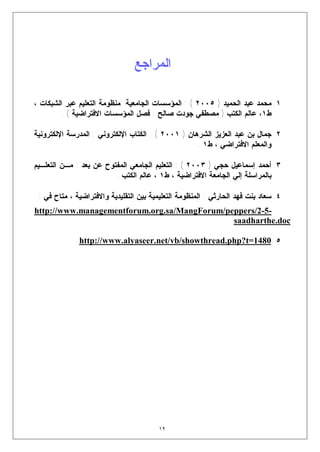 ‫ﺍﻟﻤﺭﺍﺠﻊ‬

‫١. ﻤﺤﻤﺩ ﻋﺒﺩ ﺍﻟﺤﻤﻴﺩ ) ٥٠٠٢ ( : ﺍﻟﻤﺅﺴﺴﺎﺕ ﺍﻟﺠﺎﻤﻌﻴﺔ :ﻤﻨﻅﻭﻤﺔ ﺍﻟﺘﻌﻠﻴﻡ ﻋﺒﺭ ﺍﻟﺸﺒﻜﺎﺕ ،‬
        ‫ﻁ١، ﻋﺎﻟﻡ ﺍﻟﻜﺘﺏ ) ﻤﺼﻁﻔﻲ ﺠﻭﺩﺕ ﺼﺎﻟﺢ : ﻓﺼل ﺍﻟﻤﺅﺴﺴﺎﺕ ﺍﻻﻓﺘﺭﺍﻀﻴﺔ ( .‬

‫٢. ﺠﻤﺎل ﺒﻥ ﻋﺒﺩ ﺍﻟﻌﺯﻴﺯ ﺍﻟﺸﺭﻫﺎﻥ ) ١٠٠٢ ( : ﺍﻟﻜﺘﺎﺏ ﺍﻹﻟﻜﺘﺭﻭﻨﻲ : ﺍﻟﻤﺩﺭﺴﺔ ﺍﻹﻟﻜﺘﺭﻭﻨﻴﺔ‬
                                                    ‫ﻭﺍﻟﻤﻌﻠﻡ ﺍﻻﻓﺘﺭﺍﻀﻲ ، ﻁ١ .‬

‫٣. ﺃﺤﻤﺩ ﺇﺴﻤﺎﻋﻴل ﺤﺠﻲ ) ٣٠٠٢ ( : ﺍﻟﺘﻌﻠﻴﻡ ﺍﻟﺠﺎﻤﻌﻲ ﺍﻟﻤﻔﺘﻭﺡ ﻋﻥ ﺒﻌﺩ : ﻤـﻥ ﺍﻟﺘﻌﻠـﻴﻡ‬
                         ‫ﺒﺎﻟﻤﺭﺍﺴﻠﺔ ﺇﻟﻲ ﺍﻟﺠﺎﻤﻌﺔ ﺍﻻﻓﺘﺭﺍﻀﻴﺔ ، ﻁ١ ، ﻋﺎﻟﻡ ﺍﻟﻜﺘﺏ .‬

 ‫٤. ﺴﻌﺎﺩ ﺒﻨﺕ ﻓﻬﺩ ﺍﻟﺤﺎﺭﺜﻲ : ﺍﻟﻤﻨﻅﻭﻤﺔ ﺍﻟﺘﻌﻠﻴﻤﻴﺔ ﺒﻴﻥ ﺍﻟﺘﻘﻠﻴﺩﻴﺔ ﻭﺍﻻﻓﺘﺭﺍﻀﻴﺔ ، ﻤﺘﺎﺡ ﻓﻲ :‬
‫-5-2/‪http://www.managementforum.org.sa/MangForum/peppers‬‬
                                              ‫‪saadharthe.doc‬‬

              ‫٥. 0841=‪http://www.alyaseer.net/vb/showthread.php?t‬‬




                                         ‫٢١‬
 