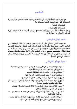 ‫ﺍﻟﻤﻘﺩﻤﺔ‬

‫ﻤﻊ ﺍﺯﺩﻴﺎﺩ ﺩﻭﺭ ﺸﺒﻜﺔ ﺍﻹﻨﺘﺭﻨﺕ ﻓﻲ ﻜﺎﻓﺔ ﻤﻨﺎﺤﻲ ﺍﻟﺤﻴﺎﺓ ﺨﺎﺼﺔ ﻜﻤﺼﺩﺭ ﻟﺘﺒﺎﺩل ﻭﺇﺩﺍﺭﺓ‬
                                ‫ﺍﻟﻤﻌﻠﻭﻤﺎﺕ ﻅﻬﺭ ﻋﻠﻲ ﺍﻟﺴﺎﺤﺔ ﺍﻟﻌﻤﻠﻴﺔ ﻤﺴﻤﻴﺎﺕ ﻤﺜل :‬
                                                      ‫• ﺍﻟﻤﺠﺘﻤﻌﺎﺕ ﺍﻟﺸﺒﻜﻴﺔ .‬
                                                   ‫• ﺍﻟﻤﺠﺘﻤﻌﺎﺕ ﺍﻻﻓﺘﺭﺍﻀﻴﺔ .‬
‫ﻭﺘﻌﻤل ﺍﻟﺸﺒﻜﺔ ﻜﺴﺎﺤﺔ ﺘﻌﺎﺭﻑ ﺒﻴﻥ ﺃﻓﺭﺍﺩ ﺍﻟﻤﺠﺘﻤﻊ ﻤﻥ ﺠﻬـﺔ ﻭﻜﻘﻨـﺎﺓ ﺍﺘـﺼﺎل ﻭﻤـﺩﻴﺭﺓ‬
                                              ‫ﻟﻠﻤﻭﻗﻑ ﺍﻻﺘﺼﺎﻟﻲ ﻤﻥ ﺠﻬﺔ ﺃﺨﺭﻱ .‬

                                                 ‫• ﻤﻔﻬﻭﻡ ﺍﻟﻭﺍﻗﻊ ﺍﻻﻓﺘﺭﺍﻀﻲ :‬
‫ﻫﻭ ﺍﻟﻭﺴﻴﻠﺔ ﺍﻟﺘﻲ ﻴﺴﺘﻁﻴﻊ ﺍﻟﻔﺭﺩ ﺃﻥ ﻴﺭﻯ ﻭﻴﺤﺱ ﻭﻴﻠﻤﺱ ﻤﻥ ﺨﻼل ﺍﻟﻤﻌﻠﻭﻤﺎﺕ ﻓﻰ‬
‫ﺍﻟﺤﺎﺴﺏ ﺍﻵﻟﻲ ، ﺤﻴﺙ ﺘﺠﻌﻠﻪ ﻤﺘﻔﺎﻋل ﻤﻊ ﺍﻟﻌﺎﻟﻡ ﺍﻟﻤﻤﺎﺜل ﻟﻠﻌﺎﻡ ﺍﻟﺤﻘﻴﻘﻲ ﺒﻭﺍﺴـﻁﺔ ﺘﻜـﻭﻴﻥ‬
‫ﺍﻟﻤﺤﺎﻜﺎﺓ ﻟﺒﻴﺌﺎﺕ ﺘﺨﻴﻠﻴﺔ ﺒﺈﺠﺭﺍﺀ ﺍﻟﺘﺠﺎﺭﺏ ﺃﻭ ﺍﻟﻤﺭﻭﺭ ﻋﺒﺭ ﺍﻟﻤﺒﺎﻨﻰ ﺃﻭ ﻭﺼﻑ ﻤﺩﻴﻨﺔ ﻋﻠـﻰ‬
‫ﺴﺒﻴل ﺍﻟﻤﺜﺎل، ﻓﺎﻟﻤﺴﺘﺨﺩﻡ ﻴﺴﺘﻁﻴﻊ ﺃﻥ ﻴﺭﻯ ﺍﻟﻤﺸﻬﺩ ﺜﻼﺜﻰ ﺍﻻﺒﻌﺎﺩ ﺒﺘﺤﺩﻴﺩ ﻤﻘﺎﺴﺎﺘﻪ ﺴـﻭﺍﺀ‬
‫ﻓﻰ ﺍﻟﻘﺭﺏ ﺃﻭ ﺍﻟﻌﻤﻕ ﺃﻭ ﺍﻟﻤﺴﺎﻓﺔ ، ﻭﻴﻤﻜﻨﻪ ﻋﻠﻰ ﻭﺠـﻪ ﺍﻟﺘﻘﺭﻴـﺏ ﺃﻥ ﻴﺘﺨﻴـل ﺍﻟﺘﻐﻴـﺭ ﺃﻭ‬
                                                     ‫ﺍﻻﺨﺘﻼﻑ ﻓﻰ ﻨﺘﺎﺌﺞ ﺍﻟﺘﺠﺭﺒﺔ .‬

                                               ‫• ﺃﻫﻤﻴﺔ ﺍﻟﻭﺍﻗﻊ ﺍﻻﻓﺘﺭﺍﻀﻲ :‬
  ‫١. ﺘﻭﻀﻴﺢ ﺍﻟﻤﻌﻠﻭﻤﺎﺕ ﺒﺸﻜل ﺩﻗﻴﻕ ﻭﻭﺍﻀﺢ ﻟﺒﻌﺽ ﺍﻟﻤﻌﺎﻟﻡ ﻭﺍﻟﺘﺠﺎﺭﺏ ﺍﻟﻌﻠﻤﻴﺔ.‬
                          ‫٢. ﻴﺴﻤﺢ ﻟﻠﻔﺭﺩ ﺒﻤﺸﺎﻫﺩﺓ ﺍﻻﺸﻴﺎﺀ ﻤﻥ ﻤﺴﺎﻓﺔ ﺒﻌﻴﺩﺓ .‬
                        ‫٣. ﻴﺴﺘﻁﻴﻊ ﺍﻟﻔﺭﺩ ﺃﻥ ﻴﺘﻠﻤﺱ ﺍﻻﺒﻌﺎﺩ ﺍﻟﻤﺨﺘﻠﻔﺔ ﻟﻼﺸﻴﺎﺀ.‬
                      ‫٤. ﻴﺴﺘﻁﻴﻊ ﺍﻟﻔﺭﺩ ﺃﻥ ﻴﻘﻭﻡ ﺒﻔﺤﺹ ﺍﻻﺸﻴﺎﺀ ﺍﻟﻤﺭﺌﻴﺔ ﻜﻠﻬﺎ.‬
                  ‫٥. ﻴﻬﻴﺊ ﺍﻟﻔﺭﺼﺔ ﻟﻠﻔﺭﺩ ﻓﻰ ﺍﻟﻤﺸﺎﺭﻜﺔ ﻭﺍﻟﺘﻔﺎﻋل ﻤﻊ ﺍﻟﺒﺭﻨﺎﻤﺞ.‬
‫٦. ﻴﻬﻴﺊ ﻟﻠﻔﺭﺩ ﺍﻟﻔﺭﺼﺔ ﺍﻟﻤﻨﺎﺴﺒﺔ ﻤﻥ ﺤﻴﺙ ﻭﻗﺕ ﺍﻟﺘﺠﺭﺒﺔ ﻟﻴﺘﻔﺎﻋل ﻤﻌﻬﺎ ﻤﻥ ﺨﻼل‬
                                      ‫ﻤﺩﺓ ﺯﻤﻨﻴﺔ ﻤﻔﺘﻭﺤﺔ ﻭﻟﻴﺴﺕ ﻤﺤﺩﻭﺩﺓ.‬
  ‫٧. ﻴﺤﻴﻰ ﺍﻟﺘﻔﺎﻋل ﺒﻴﻥ ﺍﻟﻔﺭﺩ ﻭﺍﻟﺒﺭﻨﺎﻤﺞ ﻤﻥ ﺨﻼل ﺘﺸﺠﻴﻊ ﺍﻟﻤﺸﺎﺭﻜﺔ ﺍﻻﻴﺠﺎﺒﻴﺔ .‬
                                   ‫٨. ﻴﺅﺩﻯ ﺍﻟﻰ ﺍﻟﺘﺄﻤل ﻭﺍﻟﻤﻼﺤﻅﺔ ﻭﺍﻟﺘﻔﻜﻴﺭ .‬
‫٩. ﻴﻨﻤﻰ ﺍﻟﻤﻬﺎﺭﺍﺕ ﺍﻟﻌﻘﻠﻴﺔ ﻭﺍﻻﺒﺘﻜﺎﺭﻴﺔ ﻟﺩﻯ ﺍﻟﻔﺭﺩ ﻤﻥ ﺨﻼل ﻤـﺸﺎﻫﺩﺓ ﺍﻟﺒﻴﺌـﺎﺕ‬
                                                   ‫ﺍﻟﻭﺍﻗﻌﻴﺔ ﺍﻻﻓﺘﺭﺍﻀﻴﺔ.‬
‫٠١.ﻤﺭﺍﻋﺎﺓ ﺍﻟﻔﺭﻭﻕ ﺍﻟﻔﺭﺩﻴﺔ ﺒﻴﻥ ﺍﻻﻓﺭﺍﺩ ﺒﺤﻴﺙ ﻴﻬﻴﺊ ﻟﻠﻔﺭﺩ ﻓﺭﺼﺔ ﻷﻥ ﻴﺘﻁـﻭﺭ‬
               ‫ﺇﻴﺠﺎﺒﻴﺎ ﻭﻓﻕ ﻤﺤﺘﻭﻴﺎﺕ ﺍﻟﺒﺭﻨﺎﻤﺞ ﻟﻴﺼﺒﺢ ﻓﻌﺎﻻ ﺒﺩﻻ ﻤﻥ ﺴﻠﺒﻴﺎ.‬
                                       ‫١‬
 