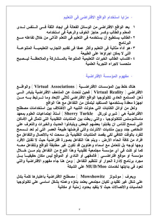 ‫• ﻤﺯﺍﻴﺎ ﺍﺴﺘﺨﺩﺍﻡ ﺍﻟﻭﺍﻗﻊ ﺍﻻﻓﺘﺭﺍﻀﻰ ﻓﻰ ﺍﻟﺘﻌﻠﻴﻡ:‬

‫١. ﻴﻌﺩ ﺍﻟﻭﺍﻗﻊ ﺍﻻﻓﺘﺭﺍﻀﻰ ﻤﻥ ﺍﻟﻭﺴﺎﺌل ﺍﻟﻔﻌﺎﻟﺔ ﻓﻰ ﺍﻴﺠﺎﺩ ﺍﻟﺜﻘﺔ ﻓـﻰ ﺍﻟـﻨﻔﺱ ﻟـﺩﻯ‬
                 ‫ﺍﻟﻤﻌﻠﻡ ﻭﺍﻟﻁﺎﻟﺏ ﻭﻜﺴﺭ ﺤﺎﺠﺯ ﺍﻟﺨﻭﻑ ﻭﺍﻟﺭﻫﺒﺔ ﻓﻰ ﺍﺴﺘﺨﺩﺍﻤﻪ.‬
‫٢٠ﺍﻟﻁﺎﻟﺏ ﻴﺴﺘﻁﻴﻊ ﺃﻥ ﻴﺴﺘﺨﺩﻤﻪ ﻓﻰ ﺍﻟﺘﻌﻠﻴﻡ ﻓﻰ ﺍﻟﺘﻌﻠﻡ ﺍﻟﺫﺍﺘﻰ ﻤﻥ ﺨﻼل ﺘﻔﺎﻋﻠﻪ ﻤـﻊ‬
                                                                 ‫ﺍﻟﺒﺭﻨﺎﻤﺞ .‬
‫٣٠ﻫﻭ ﺃﺩﺍﻩ ﻤﺜﺎﻟﻴﺔ ﻓﻰ ﺍﻟﺘﻌﻠﻴﻡ ﻭﺃﻜﺜﺭ ﻋﻤﻘﺎ ﻓﻰ ﺘﻘﺩﻴﻡ ﺍﻟﺘﺠﺎﺭﺏ ﺍﻟﺘﻌﻠﻴﻤﻴـﺔ ﺍﻟﻤﺘﻨﻭﻋـﺔ‬
                                        ‫ﺍﻟﺘﻰ ﻻ ﻴﻤﻜﻥ ﺍﺠﺭﺍﺅﻫﺎ ﻋﻠﻰ ﺍﻟﻁﺒﻴﻌﺔ.‬
‫٤٠ﺍﻜﺘﺴﺎﺏ ﺍﻟﻁﺎﻟﺏ ﺍﻟﺨﺒﺭﺍﺕ ﺍﻟﺘﻌﻠﻴﻤﻴﺔ ﺍﻟﻤﺘﻨﻭﻋﺔ ﺒﺎﻟﻤـﺸﺎﺭﻜﺔ ﻭﺍﻟﻤﻼﺤﻅـﺔ ﻟﻴـﺼﺒﺢ‬
                                           ‫ﻤﺘﺤﻤﺴﺎ ﻻﺠﺭﺍﺀ ﺍﻟﺘﺠﺭﺒﺔ ﺍﻟﻌﻠﻤﻴﺔ.‬

                                           ‫• ﻤﻔﻬﻭﻡ ﺍﻟﻤﺅﺴﺴﺔ ﺍﻹﻓﺘﺭﺍﻀﻴﺔ :‬

‫ﻫﻨﺎﻙ ﺨﻠﻁ ﺒﻴﻥ ﺍﻟﻤﺅﺴﺴﺎﺕ ﺍﻻﻓﺘﺭﺍﻀـﻴﺔ ) ‪ ( Virtual Associations‬ﻭﺍﻟﻭﺍﻗـﻊ‬
‫ﺍﻻﻓﺘﺭﺍﻀﻲ ) ‪ ( Virtual Reality‬ﻓﺤﻴﻥ ﻨﺘﺤﺩﺙ ﻋﻥ ﺍﻟﻤﺘﺎﺤﻑ ﺍﻻﻓﺘﺭﺍﻀﻴﺔ ﻴﺘﺒﺎﺩﺭ ﺍﻟـﻲ‬
‫ﺫﻫﻥ ﺍﻟﻤﺴﺘﻤﻊ ﺍﻟﻌﺎﺩﻱ ﺘﻜﻨﻭﻟﻭﺠﻴﺎ ﺍﻟﻭﺍﻗﻊ ﺍﻻﻓﺘﺭﺍﻀﻲ ﺜﻼﺜﻲ ﺍﻻﺒﻌﺎﺩ ﻭﻤﺎ ﺘـﺭﺘﺒﻁ ﺒـﻪ ﻤـﻥ‬
                 ‫ﺍﺠﻬﺯﺓ ﻤﻌﻘﺩﺓ ﻴﺴﺘﺨﺩﻤﻬﺎ ﺍﻟﻤﺴﺘﻔﻴﺩ ﻟﻴﺘﻤﻜﻥ ﻤﻥ ﺍﻟﺘﻔﺎﻋل ﻤﻊ ﻫﺫﺍ ﺍﻟﻭﺍﻗﻊ .‬
‫ﻭﻟﻌل ﻤﻥ ﺃﻭﺍﺌل ﺍﻟﻜﺘﺎﺒﺎﺕ ﺍﻟﺘﻲ ﺤﺎﻭﻟﺕ ﺍﻟﺘﻨﺒﻴﻪ ﺍﻟﻲ ﺍﻻﺨﺘﻼﻑ ﺒﻴﻥ ﺍﺴﺘﺨﺩﺍﻤﺎﺕ ﻤﺼﻁﻠﺢ‬
‫ﺍﻻﻓﺘﺭﺍﻀﻴﺔ ﻫﻲ ) ﺸﻴﺭﻱ ﺘﻭﺭﻜل ‪ ( Sherry Turkle‬ﺃﺴﺘﺎﺫ ﺇﺠﺘﻤﺎﻋﻴﺎﺕ ﺍﻟﻌﻠﻭﻡ ﺒﻤﻌﻬﺩ‬
‫ﻤﺎﺴﺎﺸﻭﺴﺘﺱ ﻟﻠﺘﻜﻨﻭﻟﻭﺠﻴﺎ ، ﻭﺍﻟﺘﻲ ﺭﺒﻁﺕ ﺒﻴﻥ ﺍﻟﻤﻨﺘﺩﻴﺎﺕ ﺍﻟﺘﻘﻠﻴﺩﻴﺔ ﺍﻟﺘﻲ ﺘﺘﻤﺜل ﻓﻲ ﺍﻷﻤﺎﻜﻥ‬
‫ﺍﻟﺘﻲ ﺘﺴﻤﺢ ﻟﻠﻨﺎﺱ ﺍﻥ ﻴﻘﺎﺒﻠﻭﺍ ﺒﻌﻀﻬﻡ ﺍﻟﺒﻌﺽ ﻭﻴﺘﺒﺎﺩﻟﻭﺍ ﺍﻟﺤﺩﻴﺙ ﻭﺍﻟﺨﺒﺭﺍﺕ ﻭﺍﻟﺘﻌﺭﻑ ﻋﻠﻲ‬
‫ﺍﺸﺨﺎﺹ ﺠﺩﺩ ﻭﺒﻴﻥ ﻤﻨﺘﺩﻴﺎﺕ ﺍﻻﻨﺘﺭﻨﺕ ﻭﺍﻟﺘﻲ ﻓﺭﻀﺘﻬﺎ ﻁﺒﻴﻌﺔ ﺍﻟﻌﺼﺭ ﺍﻟﺘﻲ ﻟﻡ ﺘﻌﺩ ﺘـﺴﻤﺢ‬
‫ﻟﻠﻔﺭﺩ ﺒﺎﻟﻭﻗﺕ ﺍﻟﻜﺎﻓﻲ ﻟﻜﻲ ﻴﻘﺼﺩ ﺍﻟﻤﻨﺘﺩﻴﺎﺕ ﺍﻟﺘﻘﻠﻴﺩﻴﺔ ﺒل ﺴﻤﺤﺕ ﻟﻪ ﺒﺎﻻﺘﺼﺎل ﻭﺍﻟﺘﻔﺎﻋل ﻤﻊ‬
‫ﺍﻓﺭﺍﺩ ﻤﻥ ﻜﺎﻓﺔ ﺍﻨﺤﺎﺀ ﺍﻻﺭﺽ ، ﻭﻴﺘﻡ ﻫﺫﺍ ﺍﻟﺘﻔﺎﻋل ﺒﺼﻭﺭﺓ ﺍﻓﺘﺭﺍﻀﻴﺔ ﺤﻴﺙ ﻻ ﺘﻘﺎﺒل ﺍﻻﻓﺭﺩ‬
‫ﻭﺠﻬﺎ ﻟﻭﺠﻪ ﺒل ﺘﺘﻌﺎﻤل ﻤﻊ ﺍﺴﻤﺎﺀ ﻭﻋﻨﺎﻭﻴﻥ ﻗﺩ ﺘﻜﻭﻥ ﻏﻴﺭ ﻤﻁﺎﺒﻘﺔ ﻟﻠﻭﺍﻗﻊ ﻭﺘﺘﻔﺎﻋل ﻤﻌـﻪ‬
‫ﻜﻤﺎ ﻟﻭ ﻜﻨﺕ ﻓﻲ ﺃﻱ ﻤﺅﺴﺴﺔ ﻤﺠﺘﻤﻌﻴﺔ ﺘﻘﻠﻴﺩﻴﺔ ﻭﻫﺫﺍ ﺍﻟﻨﻭﻉ ﻤﻥ ﺍﻟﺘﻔﺎﻋل ﻴﺘﻡ ﻤـﻥ ﺨـﻼل‬
‫ﻤﺅﺴﺴﺔ ﺍﻭ ﻤﻭﻗﻊ ﺍﻓﺘﺭﺍﻀـﻲ ) ﻓﺎﻟﻤﻘﻬﻲ ﺃﻭ ﺍﻟﻨﺎﺩﻱ ﺃﻭ ﺍﻟﻤﻭﻗﻊ ﻟﻴﺱ ﻤﻜﺎﻥ ﺤﻘﻴﻘﻴـ ﹰ ﺒـل‬
     ‫ﺎ‬
‫ﻤﺠﺭﺩ ﺒﺭﻨﺎﻤﺞ ﻹﺩﺍﺭﺓ ﺍﻟﺤﻭﺍﺭ ﺃﻭ ﻟﺘﻨﻅﻴﻡ ﺍﻟﺘﻔﺎﻋل ( ﻭﻤﻥ ﻫﻨﺎ ﺠﺎﺀ ﻤﻔﻬﻭﻡ ﺍﻻﻓﺘﺭﺍﻀﻴﺔ ﻭﺍﻟﺘﻲ‬
                                ‫ﺘﻌﻭﺩ ﻓﻲ ﺒﺩﺍﻴﺘﻬﺎ ﻟﺨﺩﻤﺎﺕ ‪ MUD/Moo‬ﻋﻠﻲ ﺍﻟﺸﺒﻜﺔ .‬

‫ﻭﻴﻌﺭﻑ ) ﻤﻭﺸﻭﺘﺯ ‪ ( Mowshowitz‬ﻤﺼﻁﻠﺢ ﺍﻻﻓﺘﺭﺍﻀﻴﺔ ﺒﺎﻋﺘﺒﺎﺭﻫﺎ ﻜﻠﻤﺔ ﺒﺘﺩل‬
‫ﻋﻠﻲ ﺸﻜل ﻏﻴﺭ ﺘﻘﻠﻴﺩﻱ ﻟﻜﻴﺎﻥ ﻤﺠﺘﻤﻌﻲ ﻴﻌﺘﻤﺩ ﺒﻨﺎﺅﻩ ﻭﻋﻤﻠﻪ ﺒﺸﻜل ﺍﺴﺎﺴﻲ ﻋﻠﻲ ﺘﻜﻨﻭﻟﻭﺠﻴﺎ‬
                        ‫ﺍﻟﺤﺎﺴﺒﺎﺕ ﻭﺍﻻﺘﺼﺎﻻﺕ ﺤﻴﺙ ﻻ ﻴﺘﻘﻴﺩ ﺒﺤﺩﻭﺩ ﺯﻤﻨﻴﺔ ﺍﻭ ﻤﻜﺎﻨﻴﺔ .‬




                                       ‫٣‬
 