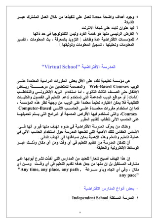 ‫٥. ﻭﺠﻭﺩ ﺃﻫﺩﺍﻑ ﻭﺍﻀﺤﺔ ﻤﺤﺩﺩﺓ ﺘﻌﻤل ﻋﻠﻲ ﺘﻨﻔﻴﺫﻫﺎ ﻤﻥ ﺨﻼل ﺍﻟﻌﻤل ﺍﻟﻤﺸﺘﺭﻙ ﻋﺒـﺭ‬
                                                                  ‫ﺍﻟﺸﺒﻜﺔ .‬
                                       ‫٦. ﻟﻬﺎ ﻋﻨﻭﺍﻥ ﺜﺎﺒﺕ ﻋﻠﻲ ﺸﺒﻜﺔ ﺍﻻﻨﺘﺭﻨﺕ .‬
        ‫٧. ﺍﻟﻐﺭﺽ ﺍﻟﺭﺌﻴﺴﻲ ﻤﻨﻬﺎ ﻫﻭ ﺨﺩﻤﺔ ﺍﻟﻔﺭﺩ ﻭﻟﻴﺱ ﺍﻟﺘﻜﻨﻭﻟﻭﺠﻴﺎ ﻓﻲ ﺤﺩ ﺫﺍﺘﻬﺎ .‬
‫٨. ﻟﻠﻤﺅﺴﺴﺎﺕ ﺍﻻﻓﺘﺭﺍﻀﻴﺔ ﻋﺩﺓ ﻭﻅﺎﺌﻑ ) ﺍﻟﺘﺯﻭﻴﺩ ﺒﺎﻟﻤﻌﺭﻓﺔ ، ﺒﺙ ﺍﻟﻤﻌﻠﻭﻤﺎﺕ ، ﺘﻔﺴﻴﺭ‬
                         ‫ﺍﻟﻤﻌﻠﻭﻤﺎﺕ ﻭﺘﺤﻠﻴﻠﻬﺎ ، ﺘﺴﺠﻴل ﺍﻟﻤﻌﻠﻭﻤﺎﺕ ﻭﺘﻭﺜﻴﻘﻬﺎ ( .‬



               ‫ﺍﻟﻤﺩﺭﺴﺔ ﺍﻻﻓﺘﺭﺍﻀﻴﺔ "‪"Virtual School‬‬

‫ﻫﻲ ﻤﺅﺴﺴﺔ ﺘﻌﻠﻴﻤﻴﺔ ﺘﻘﺩﻡ ﻋﻠﻰ ﺍﻷﻗل ﺒﻌﺽ ﺍﻟﻤﻘﺭﺭﺍﺕ ﺍﻟﺩﺭﺍﺴﻴﺔ ﺍﻟﻤﻌﺘﻤﺩﺓ ﻋﻠـﻰ‬
‫ﺍﻟﻭﻴﺏ ‪ Web-Based Courses‬ﻭﺍﻟﻤﺼﻤﻤﺔ ﻟﻠﻤﺘﻌﻠﻤﻴﻥ ﻤﻥ ﻤﺭﺤـــﻠﺔ ﺭﻴـﺎﺽ‬
‫ﺍﻷﻁﻔﺎل ﺤﺘﻰ ﺍﻟﺼـﻑ ﺍﻟﺜﺎﻟﺙ ﺍﻟﺜﺎﻨﻭﻱ ، ﺃﻤﺎ ﺍﺴﺘﺨﺩﺍﻡ ﺍﻟﺒﺭﻴﺩ ﺍﻹﻟﻜﺘﺭﻭﻨـﻲ ﻭﺍﻟﺘﺨﺎﻁـﺏ‬
‫)ﺍﻟﺸﺎﺕ( ﺃﻭ ﻤﻭﺍﻗﻊ ﺍﻟﻭﻴﺏ ﺍﻟﻤﺩﻋﻤﺔ ﺍﻟﺘﻲ ﺘﺴﺘﺨﺩﻡ ﻟﺩﻋﻡ ﺍﻟﺘﻌﻠﻴﻡ ﻓﻲ ﺍﻟﻔﺼﻭل ﻭﺍﻟﻜﻠﻴـﺎﺕ‬
‫ﺍﻟﺘﻘﻠﻴﺩﻴﺔ ﻓﻼ ﻴﻤﻜﻥ ﺍﻋﺘﺒﺎﺭﻩ ﺘﻌﻠﻴﻤ ﹰ ﻤﻌﺘﻤﺩﹰ ﻋﻠﻰ ﺍﻟﻭﻴﺏ ﻤﻥ ﻭﺠﻬﺔ ﻨﻅﺭ ﻫﺫﻩ ﺍﻟﻤﺅﺴﺴﺔ ،‬
                                         ‫ﺍ‬      ‫ﺎ‬
 ‫ﻜﻤﺎ ﺇﻥ ﺍﺴﺘﺨﺩﺍﻡ ﻤﻘﺭﺭﺍﺕ ﻤﻌﺘﻤـﺩﺓ ﻋﻠـﻰ ﺍﻟﺤﺎﺴـﺏ ﺍﻵﻟـﻲ ‪Computer-Based‬‬
‫‪ ،Courses‬ﻭﺍﻟﺘﻲ ﺘﺴﺘﺨﺩﻡ ﻓﻴﻬﺎ ﺍﻷﻗﺭﺍﺹ ﺍﻟﻤﺩﻤﺠﺔ ﺃﻭ ﺍﻟﺒﺭﺍﻤﺞ ﺍﻟﺘﻲ ﻴـﺘﻡ ﺘﺤﻤﻴﻠﻬـﺎ‬
                                      ‫ﻋﻠﻰ ﺍﻟﺤﺎﺴﺏ ﺍﻵﻟﻰ ﻟﻠﻁﺎﻟﺏ ﻟﺘﻘﺩﻴﻡ ﺍﻟﻤﻘﺭﺭ .‬
 ‫ﻭﻫﻨﺎﻙ ﻤﻥ ﻴﻌ ‪‬ﻑ ﺍﻟﻤﺩﺭﺴﺔ ﺍﻻﻓﺘﺭﺍﻀﻴﺔ ﻓﻲ ﻀﻭﺀ ﺍﻟﻬﺩﻑ ﻤﻨﻬﺎ ﻓﻴﺭﻯ ﺃﻨﻬﺎ ﻓـﻲ‬
                                                        ‫ﺭ‬
‫ﺍﻷﺴﺎﺱ ﺍﻨﻌﻜﺎﺱ ﻟﺘﻠﻙ ﺍﻷﻫﻤﻴﺔ ﺍﻟﺘﻲ ﺘﻀﻌﻬﺎ ﺍﻟﻤﺩﺭﺴﺔ ﺤﻭل ﺍﺴﺘﺨﺩﺍﻡ ﺍﻟﺤﺎﺴﺏ ﺍﻵﻟﻲ ﻓﻲ‬
            ‫ﻋﻤﻠﻴﺔ ﺍﻟﺘﻌﻠﻴﻡ ﻭﺍﻟﺘﻌﻠﻡ ﻭﻫﺫﻩ ﺍﻷﻫﻤﻴﺔ ﻴﻤﻜﻥ ﺼﻴﺎﻏﺘﻬﺎ ﻓﻲ ﺍﻟﻬﺩﻑ ﺍﻟﺘﺎﻟﻲ :‬
‫ﺃﻥ ﺘﺘﻤﻜﻥ ﺍﻟﻤﺩﺭﺴﺔ ﻤﻥ ﺘﻘﺩﻴﻡ ﺍﻟﺘﻌﻠﻴﻡ ﻓﻲ ﺃﻱ ﻭﻗﺕ ﻭﻤﻥ ﺃﻱ ﻤﻜﺎﻥ ﻭﺫﻟـﻙ ﻋﺒـﺭ‬
                                              ‫ﺍﻟﻭﺴﺎﺌﻁ ﺍﻹﻟﻜﺘﺭﻭﻨﻴﺔ ﻭﺍﻟﺤﻘﻴﻘﺔ .‬

‫ﺇﻥ ﻫﺫﺍ ﺍﻟﻬﺩﻑ ﺃﺼﺒﺢ ﺸﻌﺎﺭﹰ ﻟﻠﻌﺩﻴﺩ ﻤﻥ ﺍﻟﻤﺩﺍﺭﺱ ﺍﻟﺘﻲ ﺃﺨﺫﺕ ﺘﺸﺭﻉ ﺃﺒﻭﺍﺒﻬﺎ ﻋﻠﻰ‬
                                             ‫ﺍ‬
‫ﻤﺸﺎﺭﻑ ﺍﻟﻤﺴﺘﻘﺒل ﺒل ﺇﻥ ﻤﻨﻬﺎ ﻤﻥ ﺠﻌل ﻫﺩﻓﻪ ﺘﻘﺩﻴﻡ ﺍﻟﺘﻌﻠﻴﻡ ﻓﻲ ﺃﻱ ﻭﻗـﺕ ﻭﻤـﻥ ﺃﻱ‬
‫ﻤﻜﺎﻥ ، ﻭﻓﻲ ﺃﻱ ﺍﺘﺠﺎﻩ ﻭﺒﺄﻱ ﺴـﺭﻋﺔ , ‪"Any time, any place, any path‬‬
                                                             ‫”‪any pace‬‬

                                       ‫• ﺒﻌﺽ ﺃﻨﻭﺍﻉ ﺍﻟﻤﺩﺍﺭﺱ ﺍﻻﻓﺘﺭﺍﻀﻴﺔ :‬
                                ‫١. ﺍﻟﻤﺩﺭﺴﺔ ﺍﻟﻤﺴﺘﻘﻠﺔ ‪: Independent School‬‬


                                      ‫٥‬
 