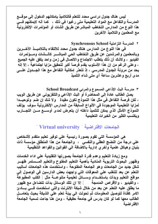 ‫ﻟﻴﺱ ﻫﻨﺎﻙ ﺠﺩﻭل ﺩﺭﺍﺴﻲ ﻤﺤﺩﺩ ﻟﻠﺘﻌﻠﻡ ﻓﺎﻟﺘﻼﻤﻴﺫ ﺒﺈﻤﻜﺎﻨﻬﻡ ﺍﻟﺩﺨﻭل ﺇﻟﻰ ﻤﻭﻗـﻊ‬
‫ﺍﻟﻤﺩﺭﺴﺔ ﻭﺍﻟﺘﻔﺎﻋل ﻤﻊ ﺍﻟﻤﻭﺍﺩ ﺍﻟﺘﻌﻠﻴﻤﻴﺔ ﻤﺘﻰ ﺭﻏﺒﻭﺍ ﻓﻲ ﺫﻟﻙ ، ﻜﻤﺎ ﺃﻨﻪ ﻻﻴﻤﻜﻨﻬﻡ ﻓـﻲ‬
‫ﻫﺫﺍ ﺍﻟﻨﻭﻉ ﻤﻥ ﺍﻟﻤﺩﺍﺭﺱ ﺍﻟﺘﺨﺎﻁﺏ ﺍﻟﻤﺒﺎﺸﺭﻋﻥ ﻁﺭﻴﻕ ﺍﻟﺸﺎﺕ ﺃﻭ ﺍﻟﻤﺅﺘﻤﺭﺍﺕ ﺍﻹﻟﻜﺘﺭﻭﻨﻴﺔ‬
                                                ‫ﻤﻊ ﺍﻟﻤﻌﻠﻤﻴﻥ ﻭﺍﻟﺘﻼﻤﻴﺫ ﺍﻵﺨﺭﻴﻥ.‬

                                ‫٢. ﺍﻟﻤﺩﺭﺴﺔ ﺍﻟﺘﺯﺍﻤﻨﻴﺔ ‪: Synchronous School‬‬
‫ﻓﻲ ﻫﺫﺍ ﺍﻟﻨﻭﻉ ﻤﻥ ﺍﻟﻤﺩﺍﺭﺱ ﻫﻨﺎﻙ ﺠﺩﻭل ﻤﺤﺩﺩ ﻟﻼﻟﺘﻘﺎﺀ ﺒﺎﻟﺘﻼﻤﻴـﺫ ﺍﻵﺨـﺭﻴﻥ‬
 ‫ﻭﺒﺎﻟﻤﻌﻠﻤﻴﻥ ﻭﺍﻟﻤﺭﺸﺩﻴﻥ ﻋﻥ ﻁﺭﻴﻕ ﺍﻟﺘﺨﺎﻁﺏ ﺍﻟﺤﻲ ﺍﻟﻤﺒﺎﺸـﺭ ﻜﺎﻟـﺸﺎﺕ ﻭﻤـﺅﺘﻤﺭﺍﺕ‬
‫ﺍﻟﻔﻴﺩﻴﻭ ، ﻭﻻﺸﻙ ﺃﻥ ﺫﻟﻙ ﻴﺘﻁﻠﺏ ﺍﻻﺠﺘﻤﺎﻉ ﻭﺍﻻﺘﺼﺎل ﻓﻲ ﺯﻤﻥ ﻭﺍﺤﺩ ﻴﺘﻔﻕ ﻋﻠﻴﻪ ﺍﻟﺠﻤﻴﻊ‬
‫، ﻭﻋﻠﻰ ﺍﻟﺭﻏﻡ ﻤﻥ ﺇﻥ ﻫﺫﺍ ﺍﻷﺴﻠﻭﺏ ﻴﻘﺩﻡ ﻓﺭﺼ ﹰ ﺃﻜﺒﺭ ﻟﺘﺤﻘﻴﻕ ﻤﺯﺍﻴﺎ ﺍﺠﺘﻤﺎﻋﻴﺔ ، ﺇﻻ ﺇﻨﻪ‬
                                    ‫ﺎ‬
‫ﻴﺤﺩ ﻤﻥ ﻤﺭﻭﻨﺔ ﺍﻟﺠﺩﻭل ﺍﻟﻤﺩﺭﺴﻲ ، ﺇﺫ ﺘﺘﻌﺫﺭ ﺇﻤﻜﺎﻨﻴﺔ ﺍﻟﺘﻔﺎﻋل ﻤﻊ ﻫﺫﺍ ﺍﻟﺠـﺩﻭل ﻋﻠـﻰ‬
                                  ‫ﻤﺩﻯ ﺃﺭﺒﻊ ﻭﻋﺸﺭﻴﻥ ﺴﺎﻋﺔ ﺃﻱ ﻤﺘﻰ ﺸﺎﺀ ﺍﻟﺘﻠﻤﻴﺫ .‬


                ‫٣. ﻤﺩﺭﺴﺔ ﺍﻟﺒﺙ ﺍﻹﺫﺍﻋﻲ ﺍﻟﻤﺴﻤﻭﻉ ﻭﺍﻟﻤﺭﺌﻲ ‪: School Broadcast‬‬
‫ﻴﺼل ﺍﻟﻁﺎﻟﺏ ﻋﺎﺩﺓ ﺇﻟﻰ ﺍﻟﻤﺤﺎﻀﺭﺓ ﺃﻭ ﺍﻟﺒﺙ ﺍﻹﺫﺍﻋﻲ ﻭﺍﻟﺘﻠﻔﺯﻴﻭﻨﻲ ﻋﻥ ﻁﺭﻴﻕ ﺍﻟﻭﻴﺏ‬
‫، ﻟﻜﻥ ﻓﺭﺼﺔ ﺍﻟﺘﻔﺎﻋل ﻓﻲ ﻤﺜل ﻫﺫﺍ ﺍﻟﻨﻤﻭﺫﺝ ﺘﻜﻭﻥ ﻤﻘﻴﺩﺓ . ﻭﻻ ﺸﻙ ﺇﻥ ﻀﻡ ﻭﺘﻭﺤﻴـﺩﺍ‬
‫ﻟﻤﺯﺍﻴﺎ ﺍﻟﺘﻌﻠﻴﻤﻴﺔ ﺍﻟﻤﻭﺠﻭﺩﺓ ﻓﻲ ﺍﻷﻨﻭﺍﻉ ﺍﻟﺴﺎﺒﻘﺔ ﻤﻥ ﺍﻟﻤﺩﺍﺭﺱ ﺍﻹﻟﻜﺘﺭﻭﻨﻴﺔ ﺴﻭﻑ ﻴﺅﻟﻑ‬
‫ﺍﻟﻨﻤﻭﺫﺝ ﺍﻷﻤﺜل ﺍﻟﺫﻱ ﻴﻤﻜﻥ ﻟﻠﺘﻠﻤﻴﺫ ﺩﺍﺨﻠﻪ ﺃﻥ ﻴﺘﻌﺭﺽ ﻟﻤﺩﻯ ﺃﻭﺴـﻊ ﻤـﻥ ﺍﻟﺘﺠـﺎﺭﺏ‬
                                       ‫ﻭﻴﻜﺘﺴﺏ ﺍﻟﻜﺜﻴﺭ ﻤﻥ ﺍﻟﺨﺒﺭﺍﺕ ﺍﻟﺘﻌﻠﻴﻤﻴﺔ .‬

            ‫ﺍﻟﺠﺎﻤﻌﺎﺕ ﺍﻻﻓﺘﺭﺍﻀﻴﺔ " ‪" Virtual university‬‬
‫ﻫﻲ ﺍﻟﻤﺅﺴﺴﺔ ﺍﻟﺘﻲ ﺘﻘﻭﻡ ﺒﺼﻭﺭﺓ ﺭﺌﻴﺴﻴﺔ ﻋﻠﻲ ﺘﻭﻓﻴﺭ ﺘﻌﻠﻴﻡ ﻤﺘﻘﺩﻡ ﻷﺸﺨﺎﺹ‬
‫ﻋﻠﻲ ﺩﺭﺠﺔ ﻤﻥ ﺍﻟﻨﻀﺞ ﺍﻟﻌﻘﻠﻲ ﻭﺍﻟﻨﻔﺴﻲ ، ﻭﺍﻟﺠﺎﻤﻌﺔ ﻤﻥ ﻫﺫﺍ ﺍﻟﻤﻨﻁﻠﻕ ﻤﺅﺴﺴﺔ ﺫﺍﺕ‬
    ‫ﺒﻨﻴﺎﻥ ﻭﻫﻴﺎﻜل ﻋﻠﻤﻴﺔ ﻭﺃﺨﺭﻱ ﺇﺩﺍﺭﻴﺔ ﺒﺎﻻﻀﺎﻓﺔ ﺍﻟﻲ ﺍﻟﻘﻭﺍﻨﻴﻥ ﻭﺍﻟﻘﻭﺍﻋﺩ ﺍﻟﺘﻨﻅﻴﻤﻴﺔ .‬
‫ﻭﻤﻊ ﺯﻴﺎﺩﺓ ﺍﻟﺘﻌﻠﻴﻡ ﻭﻋﺩﻡ ﻗﺩﺭﺓ ﺍﻟﺠﺎﻤﻌﺔ ﺒﺼﻭﺭﺘﻬﺎ ﺍﻟﺘﻘﻠﻴﺩﻴﺔ ﻋﻠﻲ ﺍﺩﺍﺀ ﺍﻟﺨﺩﻤﺎﺕ‬
‫ﻭﻅﻬﻭﺭ ﺍﻟﺒﺤﻭﺙ ﺍﻟﺘﺭﺒﻭﻴﺔ ﺍﻟﻤﻨﺎﺩﻴﺔ ﺒﺄﻫﻤﻴﺔ ﺍﻟﺘﻌﻠﻴﻡ ﺍﻟﻤﻔﺘﻭﺡ ﻭﺍﻟﺘﻌﻠﻴﻡ ﺍﻟﻤـﺴﺘﻤﺭ ﻅﻬـﺭ‬
‫ﺸﻜل ﺠﺩﻴﺩ ﻤﻥ ﺍﻟﺠﺎﻤﻌﺎﺕ ﻭﻫﻭ ﺍﻟﺠﺎﻤﻌﺔ ﺍﻟﻤﻔﺘﻭﺤﺔ ، ﻭﺍﺴﺘﺨﺩﻤﺕ ﻫﺫﻩ ﺍﻟﺠﺎﻤﻌﺎﺕ ﺃﺴﺎﻟﻴﺏ‬
‫ﺍﻟﺘﻌﻠﻡ ﻋﻥ ﺒﻌﺩ ﻟﻠﺘﻐﻠﺏ ﻋﻠﻲ ﺍﻟﻤﻌﻭﻗﺎﺕ ﺍﻟﺘﻲ ﻭﺍﺠﻬﺕ ﺒﻌﺽ ﺍﻟﺩﺍﺭﺴﻴﻥ ﻓﻲ ﺍﻟﻭﺼﻭل ﺇﻟﻲ‬
‫ﻤﻭﺍﻗﻊ ﺍﻟﺘﻌﻠﻴﻡ ﻭﺒﺩﺃﺕ ﺒﺎﺴﺘﺨـﺩﺍﻡ ﻭﺴـﺎﺌل ﺘﻌﻠﻴﻤﻴﺔ ﻤﺘﻨﻭﻋـﺔ ﻤﺜل ) ﺍﻟﻜﺘﺏ ﺍﻟﻤﻁﺒﻭﻋﺔ‬
‫، ﻭﺍﻟﻔﻴﺩﻴﻭ ، ﻭﺍﻷﻗﺭﺍﺹ ﺍﻟﻤﺩﻤﺠﺔ ... ( ﺇﻻ ﺍﻥ ﺘﻠﻙ ﺍﻟﻭﺴﺎﺌل ﺒﺩﺃﺕ ﺘﺘﻀﺎﺀل ﻤﻊ ﻅﻬﻭﺭ‬
‫ﻤﺎ ﻴﻁﻠﻕ ﻋﻠﻴﻪ ﺍﻟﺘﻌﻠﻡ ﻋﻥ ﺒﻌﺩ ﻤﻥ ﺨﻼل ﺸﺒﻜﺔ ﺍﻻﻨﺘﺭﻨﺕ ﻭﺍﻟﺘﻲ ﺍﺴﺘﺨﺩﻤﺕ ﻓـﻲ ﺒـﺎﺩﺉ‬
‫ﺍﻻﻤﺭ ﻜﻘﻨﺎﺓ ﻟﺘﻭﺼﻴل ﺍﻟﻤﻌﻠﻭﻤﺎﺕ ﺜﻡ ﺘﺤﻭﻟﺕ ﺍﻟﻲ ﺒﻴﺌﺔ ﺘﻌﻠﻡ ﻋﻠﻲ ﺍﻟﺸﺒﻜﺔ ﺒﺤﻴﺙ ﻴﺘﻌﺎﻤـل‬
‫ﺍﻟﻁﺎﻟﺏ ﻤﻌﻬﺎ ﻜﻤﺎ ﻟﻭ ﻜﺎﻥ ﻴﺩﺭﺱ ﻓﻲ ﺠﺎﻤﻌﺔ ﺤﻘﻴﻘﻴﺔ ، ﻭﻤﻥ ﻫﻨﺎ ﺠﺎﺀﺕ ﺘﺴﻤﻴﺔ ﺍﻟﺠﺎﻤﻌﺔ‬
                                                                   ‫ﺍﻻﻓﺘﺭﺍﻀﻴﺔ .‬
                                       ‫٦‬
 