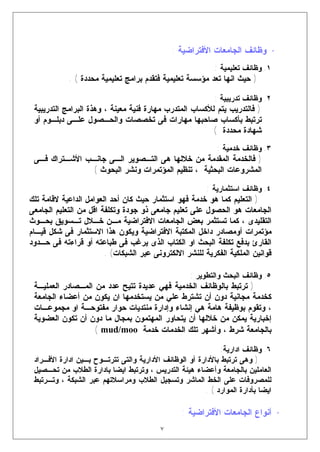 ‫• ﻭﻅﺎﺌﻑ ﺍﻟﺠﺎﻤﻌﺎﺕ ﺍﻷﻓﺘﺭﺍﻀﻴﺔ :‬
                                                           ‫١. ﻭﻅﺎﺌﻑ ﺘﻌﻠﻴﻤﻴﺔ :‬
            ‫) ﺤﻴﺙ ﺍﻨﻬﺎ ﺘﻌﺩ ﻤﺅﺴﺴﺔ ﺘﻌﻠﻴﻤﻴﺔ ﻓﺘﻘﺩﻡ ﺒﺭﺍﻤﺞ ﺘﻌﻠﻴﻤﻴﺔ ﻤﺤﺩﺩﺓ ( .‬

                                                           ‫٢. ﻭﻅﺎﺌﻑ ﺘﺩﺭﻴﺒﻴﺔ :‬
 ‫) ﻓﺎﻟﺘﺩﺭﻴﺏ ﻴﺘﻡ ﻟﻸﻜﺴﺎﺏ ﺍﻟﻤﺘﺩﺭﺏ ﻤﻬﺎﺭﺓ ﻓﻨﻴﺔ ﻤﻌﻴﻨﺔ ، ﻭﻫﺫﺓ ﺍﻟﺒﺭﺍﻤﺞ ﺍﻟﺘﺩﺭﻴﺒﻴﺔ‬
 ‫ﺘﺭﺘﺒﻁ ﺒﺄﻜﺴﺎﺏ ﺼﺎﺤﺒﻬﺎ ﻤﻬﺎﺭﺍﺕ ﻓﻰ ﺘﺨﺼﺼﺎﺕ ﻭﺍﻟﺤـﺼﻭل ﻋﻠـﻰ ﺩﺒﻠـﻭﻡ ﺃﻭ‬
                                                         ‫ﺸﻬﺎﺩﺓ ﻤﺤﺩﺩﺓ (‬
                                                            ‫٣. ﻭﻅﺎﺌﻑ ﺨﺩﻤﻴﺔ :‬
 ‫) ﻓﺎﻟﺨﺩﻤﺔ ﺍﻟﻤﻘﺩﻤﺔ ﻤﻥ ﺨﻼﻟﻬﺎ ﻫﻰ ﺍﻟﺘـﺼﻭﻴﺭ ﺍﻟـﻰ ﺠﺎﻨـﺏ ﺍﻷﺸـﺘﺭﺍﻙ ﻓـﻰ‬
                ‫ﺍﻟﻤﺸﺭﻭﻋﺎﺕ ﺍﻟﺒﺤﺜﻴﺔ ، ﺘﻨﻅﻴﻡ ﺍﻟﻤﺅﺘﻤﺭﺍﺕ ﻭﻨﺸﺭ ﺍﻟﺒﺤﻭﺙ (‬

                                                         ‫٤. ﻭﻅﺎﺌﻑ ﺍﺴﺘﺜﻤﺎﺭﻴﺔ :‬
‫) ﺍﻟﺘﻌﻠﻴﻡ ﻜﻤﺎ ﻫﻭ ﺨﺩﻤﺔ ﻓﻬﻭ ﺍﺴﺘﺜﻤﺎﺭ ﺤﻴﺙ ﻜﺎﻥ ﺃﺤﺩ ﺍﻟﻌﻭﺍﻤل ﺍﻟﺩﺍﻋﻴﺔ ﻻﻗﺎﻤﺔ ﺘﻠﻙ‬
‫ﺍﻟﺠﺎﻤﻌﺎﺕ ﻫﻭ ﺍﻟﺤﺼﻭل ﻋﻠﻰ ﺘﻌﻠﻴﻡ ﺠﺎﻤﻌﻰ ﺫﻭ ﺠﻭﺩﺓ ﻭﺘﻜﻠﻔﺔ ﺍﻗل ﻤﻥ ﺍﻟﺘﻌﻠﻴﻡ ﺍﻟﺠﺎﻤﻌﻰ‬
‫ﺍﻟﺘﻘﻠﻴﺩﻯ ، ﻜﻤﺎ ﺘﺴﺘﺜﻤﺭ ﺒﻌﺽ ﺍﻟﺠﺎﻤﻌﺎﺕ ﺍﻻﻓﺘﺭﺍﻀﻴﺔ ﻤـﻥ ﺨـﻼل ﺘـﺴﻭﻴﻕ ﺒﺤـﻭﺙ‬
‫ﻤﺅﺘﻤﺭﺍﺕ ﺃﻭﻤﺼﺎﺩﺭ ﺩﺍﺨل ﺍﻟﻤﻜﺘﺒﺔ ﺍﻻﻓﺘﺭﺍﻀﻴﺔ ﻭﻴﻜﻭﻥ ﻫﺫﺍ ﺍﻻﺴﺘﺜﻤﺎﺭ ﻓﻰ ﺸﻜل ﻗﻴـﺎﻡ‬
‫ﺍﻟﻘﺎﺭﺉ ﺒﺩﻓﻊ ﺘﻜﻠﻔﺔ ﺍﻟﺒﺤﺙ ﺍﻭ ﺍﻟﻜﺘﺎﺏ ﺍﻟﺫﻯ ﻴﺭﻏﺏ ﻓﻰ ﻁﺒﺎﻋﺘﻪ ﺃﻭ ﻗﺭﺍﺀﺘﻪ ﻓﻰ ﺤـﺩﻭﺩ‬
                        ‫ﻗﻭﺍﻨﻴﻥ ﺍﻟﻤﻠﻜﻴﺔ ﺍﻟﻔﻜﺭﻴﺔ ﻟﻠﻨﺸﺭ ﺍﻻﻟﻜﺘﺭﻭﻨﻰ ﻋﺒﺭ ﺍﻟﺸﺒﻜﺎﺕ( .‬

                                                   ‫٥. ﻭﻅﺎﺌﻑ ﺍﻟﺒﺤﺙ ﻭﺍﻟﺘﻁﻭﻴﺭ :‬
 ‫) ﺘﺭﺘﺒﻁ ﺒﺎﻟﻭﻅﺎﺌﻑ ﺍﻟﺨﺩﻤﻴﺔ ﻓﻬﻲ ﻋﺩﻴﺩﺓ ﺘﺘﻴﺢ ﻋﺩﺩ ﻤﻥ ﺍﻟﻤـﺼﺎﺩﺭ ﺍﻟﻌﻤﻠﻴـﺔ‬
 ‫ﻜﺨﺩﻤﺔ ﻤﺠﺎﻨﻴﺔ ﺩﻭﻥ ﺃﻥ ﺘﺸﺘﺭﻁ ﻋﻠﻲ ﻤﻥ ﻴﺴﺘﺨﺩﻤﻬﺎ ﺍﻥ ﻴﻜﻭﻥ ﻤﻥ ﺃﻋﻀﺎﺀ ﺍﻟﺠﺎﻤﻌﺔ‬
 ‫، ﻭﺘﻘﻭﻡ ﺒﻭﻅﻴﻔﺔ ﻫﺎﻤﺔ ﻫﻲ ﺇﻨﺸﺎﺀ ﻭﺇﺩﺍﺭﺓ ﻤﻨﺘﺩﻴﺎﺕ ﺤﻭﺍﺭ ﻤﻔﺘﻭﺤـﺔ ﺍﻭ ﻤﺠﻤﻭﻋـﺎﺕ‬
 ‫ﺇﺨﺒﺎﺭﻴﺔ ﻴﻤﻜﻥ ﻤﻥ ﺨﻼﻟﻬﺎ ﺃﻥ ﻴﺘﺤﺎﻭﺭ ﺍﻟﻤﻬﺘﻤﻭﻥ ﺒﻤﺠﺎل ﻤﺎ ﺩﻭﻥ ﺃﻥ ﺘﻜﻭﻥ ﺍﻟﻌﻀﻭﻴﺔ‬
                   ‫ﺒﺎﻟﺠﺎﻤﻌﺔ ﺸﺭﻁ ، ﻭﺃﺸﻬﺭ ﺘﻠﻙ ﺍﻟﺨﺩﻤﺎﺕ ﺨﺩﻤﺔ ‪( mud/moo‬‬

                                                             ‫٦. ﻭﻅﺎﺌﻑ ﺍﺩﺍﺭﻴﺔ:‬
 ‫) ﻭﻫﻰ ﺘﺭﺘﺒﻁ ﺒﺎﻷﺩﺍﺭﺓ ﺃﻭ ﺍﻟﻭﻅﺎﺌﻑ ﺍﻷﺩﺍﺭﻴﺔ ﻭﺍﻟﺘﻰ ﺘﺘﺭﺘـﻭﺡ ﺒـﻴﻥ ﺍﺩﺍﺭﺓ ﺍﻷﻓـﺭﺍﺩ‬
 ‫ﺍﻟﻌﺎﻤﻠﻴﻥ ﺒﺎﻟﺠﺎﻤﻌﺔ ﻭﺃﻋﻀﺎﺀ ﻫﻴﺌﺔ ﺍﻟﺘﺩﺭﻴﺱ ، ﻭﺘﺭﺘﺒﻁ ﺍﻴﻀﺎ ﺒﺎﺩﺍﺭﺓ ﺍﻟﻁﻼﺏ ﻤﻥ ﺘﺤـﺼﻴل‬
 ‫ﻟﻠﻤﺼﺭﻭﻓﺎﺕ ﻋﻠﻰ ﺍﻟﺨﻁ ﺍﻟﻤﺎﺸﺭ ﻭﺘﺴﺠﻴل ﺍﻟﻁﻼﺏ ﻭﻤﺭﺍﺴﻼﺘﻬﻡ ﻋﺒﺭ ﺍﻟﺸﺒﻜﺔ ، ﻭﺘـﺭﺘﺒﻁ‬
                                                       ‫ﺍﻴﻀﺎ ﺒﺄﺩﺍﺭﺓ ﺍﻟﻤﻭﺍﺭﺩ ( .‬

                                                 ‫• ﺃﻨﻭﺍﻉ ﺍﻟﺠﺎﻤﻌﺎﺕ ﺍﻷﻓﺘﺭﺍﻀﻴﺔ :‬
                                          ‫٧‬
 