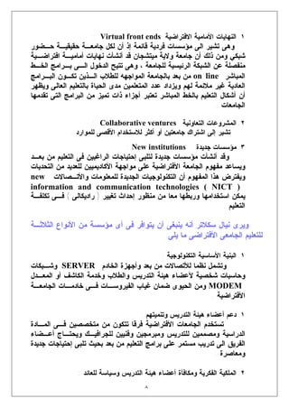 ‫١. ﺍﻟﻨﻬﺎﻴﺎﺕ ﺍﻷﻤﺎﻤﻴﺔ ﺍﻻﻓﺘﺭﺍﻀﻴﺔ ‪: Virtual front ends‬‬
‫ﻭﻫﻰ ﺘﺸﻴﺭ ﺍﻟﻰ ﻤﺅﺴﺴﺎﺕ ﻓﺭﺩﻴﺔ ﻗﺎﺌﻤﺔ ﺇﺫ ﺃﻥ ﻟﻜل ﺠﺎﻤﻌـﺔ ﺤﻘﻴﻘﻴـﺔ ﺤـﻀﻭﺭ‬
‫ﺸﺒﻜﻲ ﻭﻤﻥ ﺫﻟﻙ ﺃﻥ ﺠﺎﻤﻌﺔ ﻭﻻﻴﺔ ﻤﻴﺘﺸﺠﺎﻥ ﻗﺩ ﺃﻨﺸﺄﺕ ﻨﻬﺎﻴﺎﺕ ﺃﻤﺎﻤﻴـﺔ ﺍﻓﺘﺭﺍﻀـﻴﺔ‬
‫ﻤﻨﻔﺼﻠﺔ ﻋﻥ ﺍﻟﺸﺒﻜﺔ ﺍﻟﺭﺌﻴﺴﻴﺔ ﻟﻠﺠﺎﻤﻌﺔ ، ﻭﻫﻰ ﺘﺘﻴﺢ ﺍﻟﺩﺨﻭل ﺍﻟـﻰ ﺒـﺭﺍﻤﺞ ﺍﻟﺨـﻁ‬
‫ﺍﻟﻤﺒﺎﺸﺭ ‪ on line‬ﻤﻥ ﺒﻌﺩ ﺒﺎﻟﺠﺎﻤﻌﺔ ﺍﻟﻤﻭﺍﺠﻬﻪ ﻟﻠﻁﻼﺏ ﺍﻟـﺫﻴﻥ ﺘﻜـﻭﻥ ﺍﻟﺒـﺭﺍﻤﺞ‬
‫ﺍﻟﻌﺎﺩﻴﺔ ﻏﻴﺭ ﻤﻼﺌﻤﺔ ﻟﻬﻡ ﻭﻴﺯﺩﺍﺩ ﻋﺩﺩ ﺍﻟﻤﺘﻌﻠﻤﻴﻥ ﻤﺩﻯ ﺍﻟﺤﻴﺎﺓ ﺒﺎﻟﺘﻌﻠﻴﻡ ﺍﻟﻌﺎﻟﻰ ﻭﻴﻅﻬﺭ‬
‫ﺃﻥ ﺃﺸﻜﺎل ﺍﻟﺘﻌﻠﻴﻡ ﺒﺎﻟﺨﻁ ﺍﻟﻤﺒﺎﺸﺭ ﺘﻌﺘﺒﺭ ﺃﺠﺯﺍﺀ ﺫﺍﺕ ﺘﻤﻴﺯ ﻤﻥ ﺍﻟﺒﺭﺍﻤﺞ ﺍﻟﺘﻰ ﺘﻘﺩﻤﻬﺎ‬
                                                                ‫ﺍﻟﺠﺎﻤﻌﺎﺕ .‬

                      ‫٢. ﺍﻟﻤﺸﺭﻭﻋﺎﺕ ﺍﻟﺘﻌﺎﻭﻨﻴﺔ ‪: Collaborative ventures‬‬
              ‫ﺘﺸﻴﺭ ﺇﻟﻰ ﺍﺸﺘﺭﺍﻙ ﺠﺎﻤﻌﺘﻴﻥ ﺃﻭ ﺃﻜﺜﺭ ﻟﻼﺴﺘﺨﺩﺍﻡ ﺍﻷﻗﺼﻰ ﻟﻠﻤﻭﺍﺭﺩ .‬
                                 ‫‪: New institutions‬‬        ‫٣. ﻤﺅﺴﺴﺎﺕ ﺠﺩﻴﺩﺓ‬
‫ﻭﻗﺩ ﺃﻨﺸﺄﺕ ﻤﺅﺴﺴﺎﺕ ﺠﺩﻴﺩﺓ ﻟﺘﻠﺒﻰ ﺇﺤﺘﻴﺎﺠﺎﺕ ﺍﻟﺭﺍﻏﺒﻴﻥ ﻓﻰ ﺍﻟﺘﻌﻠﻴﻡ ﻤﻥ ﺒﻌـﺩ‬
‫ﻭﻴﺴﺎﻋﺩ ﻤﻔﻬﻭﻡ ﺍﻟﺠﺎﻤﻌﺔ ﺍﻷﻓﺘﺭﺍﻀﻴﺔ ﻋﻠﻰ ﻤﻭﺍﺠﻬﺔ ﺍﻷﻜﺎﺩﻴﻤﻴﻴﻥ ﻟﻠﻌﺩﻴﺩ ﻤﻥ ﺍﻟﺘﺤﺩﻴﺎﺕ‬
‫ﻭﻴﻔﺘﺭﺽ ﻫﺫﺍ ﺍﻟﻤﻔﻬﻭﻡ ﺃﻥ ﺍﻟﺘﻜﻨﻭﻟﻭﺠﻴﺎﺕ ﺍﻟﺠﺩﻴﺩﺓ ﻟﻠﻤﻌﻠﻭﻤﺎﺕ ﻭﺍﻷﺘـﺼﺎﻻﺕ ‪new‬‬
‫) ‪information and communication technologies ( NICT‬‬
‫ﻴﻤﻜﻥ ﺍﺴﺘﺨﺩﺍﻤﻬﺎ ﻭﺭﺒﻁﻬﺎ ﻤﻌﺎ ﻤﻥ ﻤﻨﻅﻭﺭ ﺇﺤﺩﺍﺙ ﺘﻐﻴﻴﺭ ) ﺭﺍﺩﻴﻜﺎﻟﻰ ( ﻓـﻰ ﺘﻜﻠﻔـﺔ‬
                                                                ‫ﺍﻟﺘﻌﻠﻴﻡ .‬

‫ﻭﻴﺭﻯ ﻨﻴﺎل ﺴﻜﻼﺘﺭ ﺃﻨﻪ ﻴﻨﺒﻐﻰ ﺃﻥ ﻴﺘﻭﺍﻓﺭ ﻓﻰ ﺃﻯ ﻤﺅﺴﺴﺔ ﻤﻥ ﺍﻷﻨﻭﺍﻉ ﺍﻟﺜﻼﺜـﺔ‬
                                        ‫ﻟﻠﺘﻌﻠﻴﻡ ﺍﻟﺠﺎﻤﻌﻰ ﺍﻷﻓﺘﺭﺍﻀﻰ ﻤﺎ ﻴﻠﻰ:‬

                                              ‫١. ﺍﻟﺒﻨﻴﺔ ﺍﻷﺴﺎﺴﻴﺔ ﺍﻟﺘﻜﻨﻭﻟﻭﺠﻴﺔ :‬
‫ﻭﺘﺸﻤل ﻨﻅﻤﺎ ﻟﻸﺘﺼﺎﻻﺕ ﻤﻥ ﺒﻌﺩ ﻭﺃﺠﻬﺯﺓ ﺍﻟﺨﺎﺩﻡ ‪ SERVER‬ﻭﺸـﺒﻜﺎﺕ‬
‫ﻭﺤﺎﺴﺒﺎﺕ ﺸﺨﺼﻴﺔ ﻵﻋﻀﺎﺀ ﻫﻴﺌﺔ ﺍﻟﺘﺩﺭﻴﺱ ﻭﺍﻟﻁﻼﺏ ﻭﺨﺩﻤﺔ ﺍﻟﻜﺎﺸﻑ ﺃﻭ ﺍﻟﻤﻌـﺩل‬
‫‪ MODEM‬ﻭﻤﻥ ﺍﻟﺤﻴﻭﻯ ﻀﻤﺎﻥ ﻏﻴﺎﺏ ﺍﻟﻔﻴﺭﻭﺴـﺎﺕ ﻓـﻰ ﺨﺎﺩﻤـﺎﺕ ﺍﻟﺠﺎﻤﻌـﺔ‬
                                                      ‫ﺍﻷﻓﺘﺭﺍﻀﻴﺔ .‬

                                      ‫١. ﺩﻋﻡ ﺃﻋﻀﺎﺀ ﻫﻴﺌﺔ ﺍﻟﺘﺩﺭﻴﺱ ﻭﺘﻨﻤﻴﺘﻬﻡ :‬
‫ﺘﺴﺘﺨﺩﻡ ﺍﻟﺠﺎﻤﻌﺎﺕ ﺍﻷﻓﺘﺭﺍﻀﻴﺔ ﻓﺭﻗﺎ ﺘﺘﻜﻭﻥ ﻤﻥ ﻤﺘﺨﺼﺼﻴﻥ ﻓـﻰ ﺍﻟﻤـﺎﺩﺓ‬
‫ﺍﻟﺩﺭﺍﺴﻴﺔ ﻭﻤﺼﻤﻤﻴﻥ ﻟﻠﺘﺩﺭﻴﺱ ﻭﻤﺒﺭﻤﺠﻴﻥ ﻭﻓﻨﻴﻴﻥ ﻟﻠﺠﺭﺍﻓﻴـﻙ ﻭﻴﺤﺘـﺎﺝ ﺃﻋـﻀﺎﺀ‬
‫ﺍﻟﻔﺭﻴﻕ ﺍﻟﻰ ﺘﺩﺭﻴﺏ ﻤﺴﺘﻤﺭ ﻋﻠﻰ ﺒﺭﺍﻤﺞ ﺍﻟﺘﻌﻠﻴﻡ ﻤﻥ ﺒﻌﺩ ﺒﺤﻴﺙ ﺘﻠﺒﻰ ﺇﺤﺘﻴﺎﺠﺎﺕ ﺠﺩﻴﺩﺓ‬
                                                             ‫ﻭﻤﻌﺎﺼﺭﺓ .‬
                                                                            ‫ﺝ‬




                ‫٢. ﺍﻟﻤﻠﻜﻴﺔ ﺍﻟﻔﻜﺭﻴﺔ ﻭﻤﻜﺎﻓﺄﺓ ﺃﻋﻀﺎﺀ ﻫﻴﺌﺔ ﺍﻟﺘﺩﺭﻴﺱ ﻭﺴﻴﺎﺴﺔ ﻟﻠﻌﺎﺌﺩ :‬
                                        ‫٨‬
 