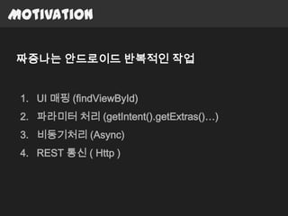 Motivation

짜증나는 안드로이드 반복적인 작업


 1. UI 매핑 (findViewById)
 2. 파라미터 처리 (getIntent().getExtras()…)
 3. 비동기처리 (Async)
 4. REST 통신 ( Http )
 