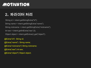Motivation

 2. 파라미터 처리
 String id = intent.getStringExtra("id");
 String name = intent.getStringExtra(“name");
 String nickname = intent.getStringExtra(“nickname");
 Int sex = intent.getIntExtra(“sex“,0);
 Object object = intent.getExtras().get("object");

@Extra(“id") String id;
@Extra(“name") String name;
@Extra(“nickname") String nickname;
@Extra(“sex") int sex;
@Extra(“object") Object object;
 
