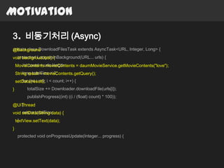 Motivation

3. 비동기처리 (Async)
private class DownloadFilesTask extends AsyncTask<URL, Integer, Long> {
@Background
  protected Long doInBackground(URL... urls) {
void backgroudJob() {
    MovieContentsurls.length;
       int count = movieContents = daumMovieService.getMovieContents("love");
        long totalSize = 0;
    String result = movieContents.getQuery();
    setData(result); i < count; i++) {
       for (int i = 0;
}         totalSize += Downloader.downloadFile(urls[i]);
          publishProgress((int) ((i / (float) count) * 100));
   }
@UiThread
     return totalSize;
void setData(String data) {
     }
    textView.setText(data);
}
     protected void onProgressUpdate(Integer... progress) {
 