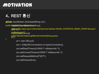 Motivation

4. REST 통신
private InputStream download(String url) {
@Rest
public interface DaumMovieService {
       HttpURLConnection con = null;
      @Get("http://apis.daum.net/contents/movie?apikey=DAUM_CONTENTS_DEMO_APIKEY&output=
      URL url;
      xml&q={query}")
      InputStream is=null;
      public MovieContents getMovieContents(String query);
      try {
}
              url = new URL(url);
              con = (HttpURLConnection) url.openConnection();
              con.setReadTimeout(10000 /* milliseconds */);
              con.setConnectTimeout(15000 /* milliseconds */);
              con.setRequestMethod("GET");
              con.setDoInput(true);
 