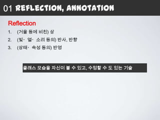 01 Reflection, Annotation
 Reflection
 1.   (거울 등에 비친) 상
 2.   (빛・열・소리 등의) 반사, 반향
 3.   (상태・속성 등의) 반영



       클래스 모습을 자신이 볼 수 있고, 수정할 수 도 있는 기술
 