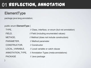 01 Reflection, Annotation
 ElementType
 package java.lang.annotation;


 public enum ElementType {
     TYPE,                 // Class, interface, or enum (but not annotation)
     FIELD,               // Field (including enumerated values)
     METHOD,              // Method (does not include constructors)
     PARAMETER,            // Method parameter
     CONSTRUCTOR,          // Constructor
     LOCAL_VARIABLE,       // Local variable or catch clause
     ANNOTATION_TYPE,      // Annotation Types (meta-annotations)
     PACKAGE               // Java package
 }
 