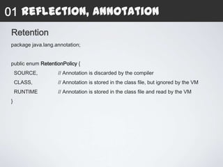 01 Reflection, Annotation
 Retention
 package java.lang.annotation;


 public enum RetentionPolicy {
     SOURCE,        // Annotation is discarded by the compiler
     CLASS,         // Annotation is stored in the class file, but ignored by the VM
     RUNTIME        // Annotation is stored in the class file and read by the VM
 }
 