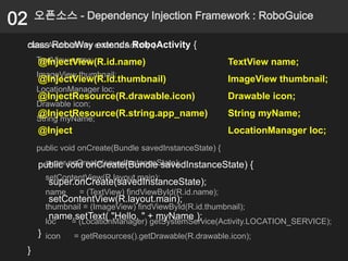 02   오픈소스 - Dependency Injection Framework : RoboGuice

 class RoboWay extends RoboActivity {
 class AndroidWay extends Activity {
     TextView name;
     @InjectView(R.id.name)                              TextView name;
     ImageView thumbnail;
     @InjectView(R.id.thumbnail)                         ImageView thumbnail;
     LocationManager loc;
     @InjectResource(R.drawable.icon)                    Drawable icon;
     Drawable icon;
     @InjectResource(R.string.app_name)                  String myName;
     String myName;
     @Inject                                             LocationManager loc;
     public void onCreate(Bundle savedInstanceState) {
      super.onCreate(savedInstanceState);
     public void onCreate(Bundle savedInstanceState) {
       setContentView(R.layout.main);
        super.onCreate(savedInstanceState);
       name     = (TextView) findViewById(R.id.name);
        setContentView(R.layout.main);
       thumbnail = (ImageView) findViewById(R.id.thumbnail);
        name.setText( "Hello, " + myName );
       loc    = (LocationManager) getSystemService(Activity.LOCATION_SERVICE);
     } icon    = getResources().getDrawable(R.drawable.icon);
 }
 