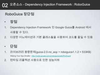 02   오픈소스 - Dependency Injection Framework : RoboGuice


 RoboGuice 장단점

•    장점
1.   Dependency Injection Framework 인 Google Guice를 Android 에서
     사용할 수 있다.
2.   다양한 어노테이션과 기본 클래스들을 사용하여 코드를 줄일 수 있음


•    단점
1.   라이브러리 용량문제(guice-2.0-no_aop + roboguice1.1.2 = 533KB)
     Making Your App Smaller - http://code.google.com/p/roboguice/wiki/ProGuard

2.   런타임 리플렉션 사용으로 인한 성능저하
 