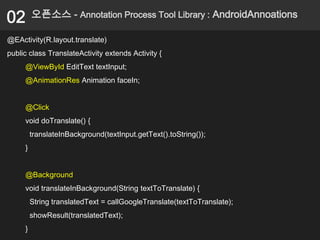 02       오픈소스 - Annotation Process Tool Library : AndroidAnnoations

@EActivity(R.layout.translate)
public class TranslateActivity extends Activity {
     @ViewById EditText textInput;
     @AnimationRes Animation faceIn;


     @Click
     void doTranslate() {
         translateInBackground(textInput.getText().toString());
     }


     @Background
     void translateInBackground(String textToTranslate) {
         String translatedText = callGoogleTranslate(textToTranslate);
         showResult(translatedText);
     }
 