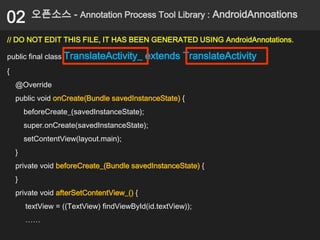 02        오픈소스 - Annotation Process Tool Library : AndroidAnnoations

// DO NOT EDIT THIS FILE, IT HAS BEEN GENERATED USING AndroidAnnotations.

public final class TranslateActivity_        extends TranslateActivity
{
    @Override
    public void onCreate(Bundle savedInstanceState) {
        beforeCreate_(savedInstanceState);
        super.onCreate(savedInstanceState);
        setContentView(layout.main);
    }
    private void beforeCreate_(Bundle savedInstanceState) {
    }
    private void afterSetContentView_() {
        textView = ((TextView) findViewById(id.textView));
        ……
 