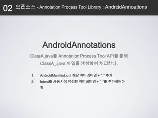 02   오픈소스 - Annotation Process Tool Library : AndroidAnnoations




                 AndroidAnnotations
           ClassA.java를 Annotation Process Tool API를 통해
                ClassA_.java 파일을 생성하여 처리한다.

           1.   AndroidManifest.xml 해당 액티비티명 + “_” 추가
           2.   Intent를 사용시에 작성한 액티비티명 + “_”를 추가하여야
                함
 